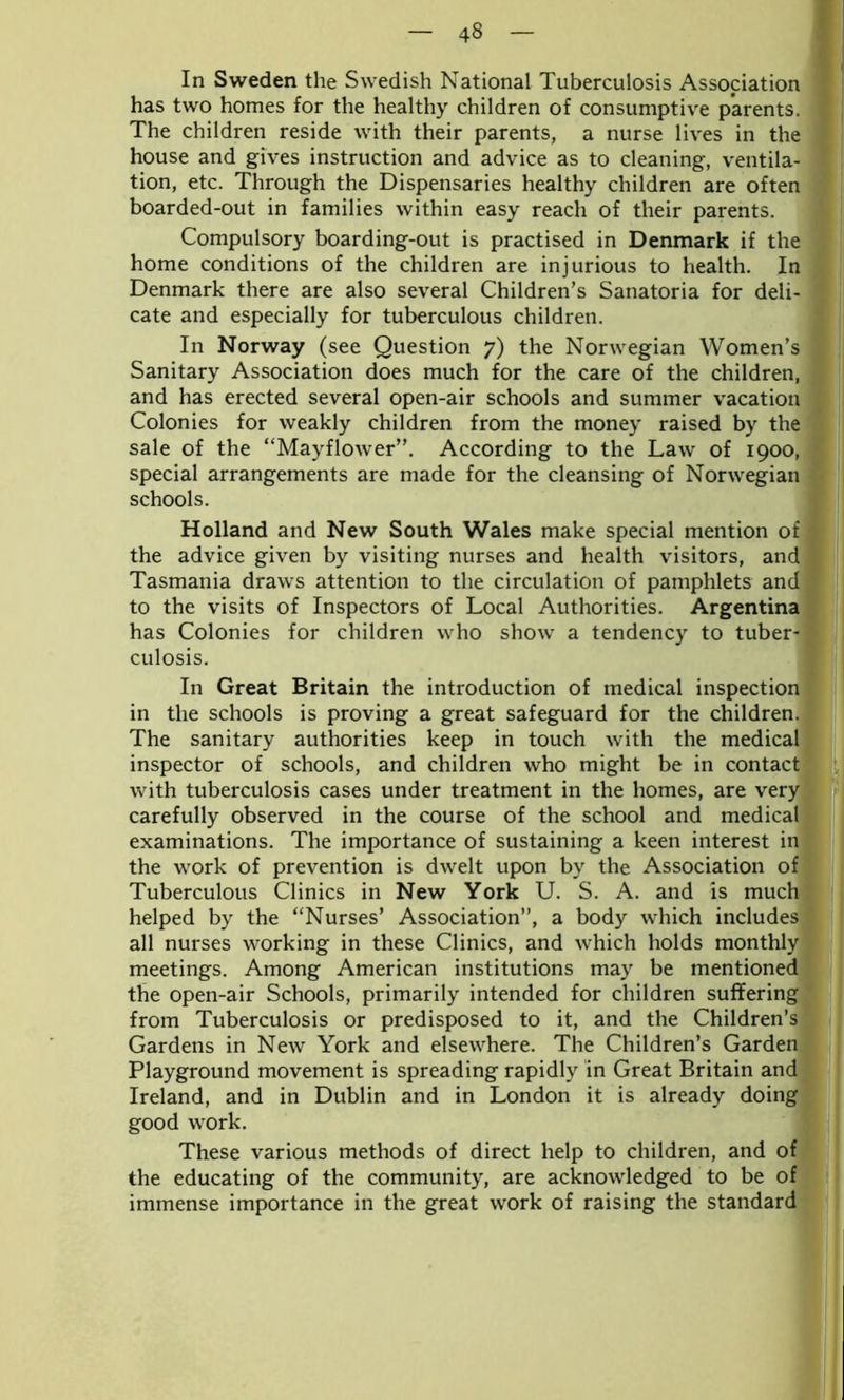 In Sweden the Swedish National Tuberculosis Association has two homes for the healthy children of consumptive parents. The children reside with their parents, a nurse lives in the house and gives instruction and advice as to cleaning, ventila- tion, etc. Through the Dispensaries healthy children are often boarded-out in families within easy reach of their parents. Compulsory boarding-out is practised in Denmark if the home conditions of the children are injurious to health. In Denmark there are also several Children’s Sanatoria for deli- cate and especially for tuberculous children. In Norway (see Question 7) the Norwegian Women’s Sanitary Association does much for the care of the children, and has erected several open-air schools and summer vacation Colonies for weakly children from the money raised by the sale of the “Mayflower”. According to the Law of 1900, special arrangements are made for the cleansing of Norwegian schools. Holland and New South Wales make special mention of the advice given by visiting nurses and health visitors, and Tasmania draws attention to the circulation of pamphlets and to the visits of Inspectors of Local Authorities. Argentina has Colonies for children who show a tendency to tuber- culosis. In Great Britain the introduction of medical inspection in the schools is proving a great safeguard for the children. The sanitary authorities keep in touch with the medical inspector of schools, and children who might be in contact with tuberculosis cases under treatment in the homes, are very carefully observed in the course of the school and medical examinations. The importance of sustaining a keen interest in the work of prevention is dwelt upon by the Association of Tuberculous Clinics in New York U. S. A. and is much helped by the “Nurses’ Association”, a body which includes all nurses working in these Clinics, and which holds monthly meetings. Among American institutions may be mentioned the open-air Schools, primarily intended for children suffering from Tuberculosis or predisposed to it, and the Children’s Gardens in New York and elsewhere. The Children’s Garden Playground movement is spreading rapidly in Great Britain and Ireland, and in Dublin and in London it is already doing good work. These various methods of direct help to children, and of the educating of the community, are acknowledged to be of immense importance in the great work of raising the standard