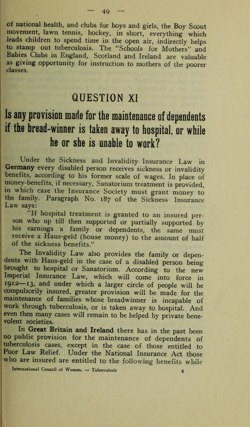 of national health, and clubs for boys and girls, the Boy Scout movement, lawn tennis, hockey, in short, everything which leads children to spend time in the open air, indirectly helps to stamp out tuberculosis. The “Schools for Mothers” and Babies Clubs in England, Scotland and Ireland are valuable as giving opportunity for instruction to mothers of the poorer classes. QUESTION XI 1$ any provision made for the maintenance of dependents if the bread-winner is taken away to hospital, or while he or she is unable to work? j Under the Sickness and Invalidity Insurance Law in Germany every disabled person receives sickness or invalidity benefits, according to his former scale of wages. In place of money-benefits, if necessary, Sanatorium treatment is provided, in which case the Insurance Society must grant money to the family. Paragraph No. 187 of the Sickness Insurance Law says: If hospital treatment is granted to an insured per- son who up till then supported or partially supported by his earnings a family or dependents, the same must receive a Haus-geld (house money) to the amount of half of the sickness benefits.” The Invalidity Law also provides the family or depen- dents with Haus-geld in the case of a disabled person being brought to hospital or Sanatorium. According to the new Imperial Insurance Law, which will come into force in 1912 I3> and under which a larger circle of people will be compulsorily insured, greater provision will be made for the maintenance of families whose breadwinner is incapable of work through tuberculosis, or is taken away to hospital. And even then many cases will remain to be helped by private bene- volent societies. In Great Britain and Ireland there has in the past been no public provision for the maintenance of dependents of tuberculosis cases, except in the case of those entitled to Poor Law Relief. Under the National Insurance Act those who are insured are entitled to the following benefits while International Council of Women. — Tuberculosis 4
