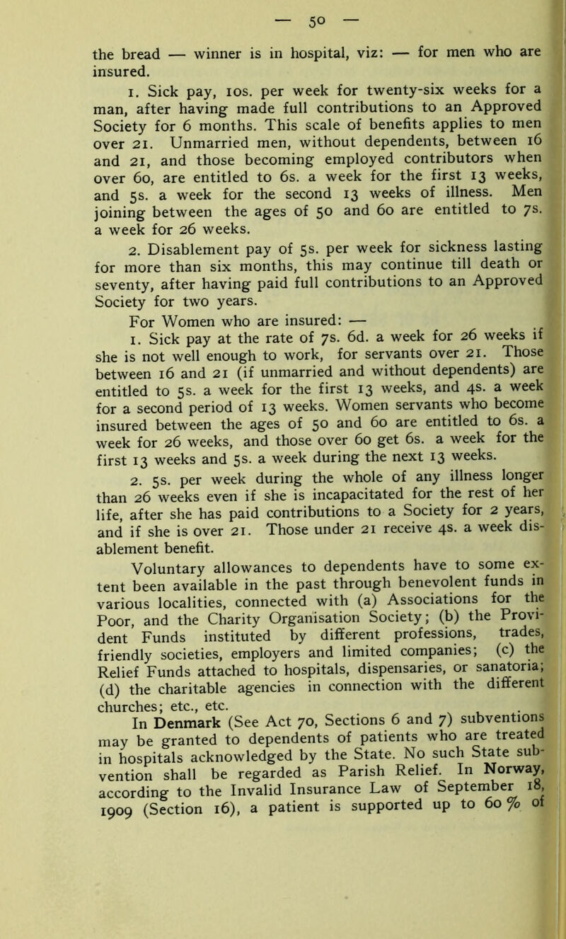 the bread — winner is in hospital, viz: — for men who are insured. 1. Sick pay, ios. per week for twenty-six weeks for a man, after having made full contributions to an Approved Society for 6 months. This scale of benefits applies to men over 21. Unmarried men, without dependents, between 16 and 21, and those becoming employed contributors when over 6o, are entitled to 6s. a week for the first 13 weeks, and 5s. a week for the second 13 weeks of illness. Men joining between the ages of 5° ar*d 60 are entitled to 7s- a week for 26 weeks. 2. Disablement pay of 5s- Per week for sickness lasting for more than six months, this may continue till death or seventy, after having paid full contributions to an Approved Society for two years. For Women who are insured: — 1. Sick pay at the rate of 7s. 6d. a week for 26 weeks if she is not well enough to work, for servants over 21. Those between 16 and 21 (if unmarried and without dependents) are entitled to 5s. a week for the first 13 weeks, and 4s. a week for a second period of 13 weeks. Women servants who become insured between the ages of 5° and 60 are entitled to 6s. a week for 26 weeks, and those over 60 get 6s. a week for the first 13 weeks and 5s. a week during the next 13 weeks. 2. 5s. per week during the whole of any illness longer than 26 weeks even if she is incapacitated for the rest of her life, after she has paid contributions to a Society for 2 years, and if she is over 21. Those under 21 receive 4s. a week dis- ablement benefit. Voluntary allowances to dependents have to some ex- tent been available in the past through benevolent funds in various localities, connected with (a) Associations for the Poor, and the Charity Organisation Society; (b) the Provi- dent Funds instituted by different professions, trades, friendly societies, employers and limited companies; (c) the Relief Funds attached to hospitals, dispensaries, or sanatoria; (d) the charitable agencies in connection with the different churches; etc., etc. In Denmark (See Act 70, Sections 6 and 7) subventions may be granted to dependents of patients who are treated in hospitals acknowledged by the State. No such State sub- vention shall be regarded as Parish Relief. In Norway, according to the Invalid Insurance Law of September 10, 1909 (Section 16), a patient is supported up to 60% of