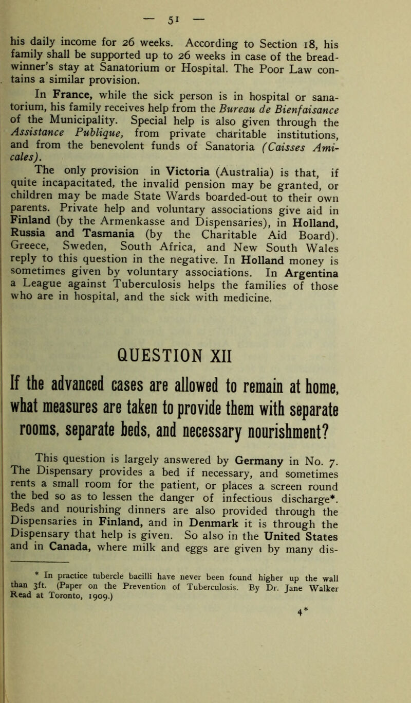 his daily income for 26 weeks. According to Section 18, his family shall be supported up to 26 weeks in case of the bread- winner s stay at Sanatorium or Hospital. The Poor Law con- tains a similar provision. In France, while the sick person is in hospital or sana- torium, his family receives help from the Bureau de Bienfaisance of the Municipality. Special help is also given through the Assistance Publique, from private charitable institutions, and from the benevolent funds of Sanatoria (Caisses Ami- cales). The only provision in Victoria (Australia) is that, if quite incapacitated, the invalid pension may be granted, or children may be made State Wards boarded-out to their own parents. Private help and voluntary associations give aid in Finland (by the Armenkasse and Dispensaries), in Holland, Russia and Tasmania (by the Charitable Aid Board). Greece, Sweden, South Africa, and New South Wales reply to this question in the negative. In Holland money is sometimes given by voluntary associations. In Argentina a League against Tuberculosis helps the families of those who are in hospital, and the sick with medicine. QUESTION XII If the advanced cases are allowed to remain at home, what measures are taken to provide them with separate rooms, separate beds, and necessary nourishment? This question is largely answered by Germany in No. 7. The Dispensary provides a bed if necessary, and sometimes rents a small room for the patient, or places a screen round the bed so as to lessen the danger of infectious discharge*. Beds and nourishing dinners are also provided through the Dispensaries in Finland, and in Denmark it is through the Dispensary that help is given. So also in the United States and in Canada, where milk and eggs are given by many dis- * In practice tubercle bacilli have never been found higher up the wall than 3ft. (Paper on the Prevention of Tuberculosis. By Dr. Jane Walker Read at Toronto, 1909.) 4