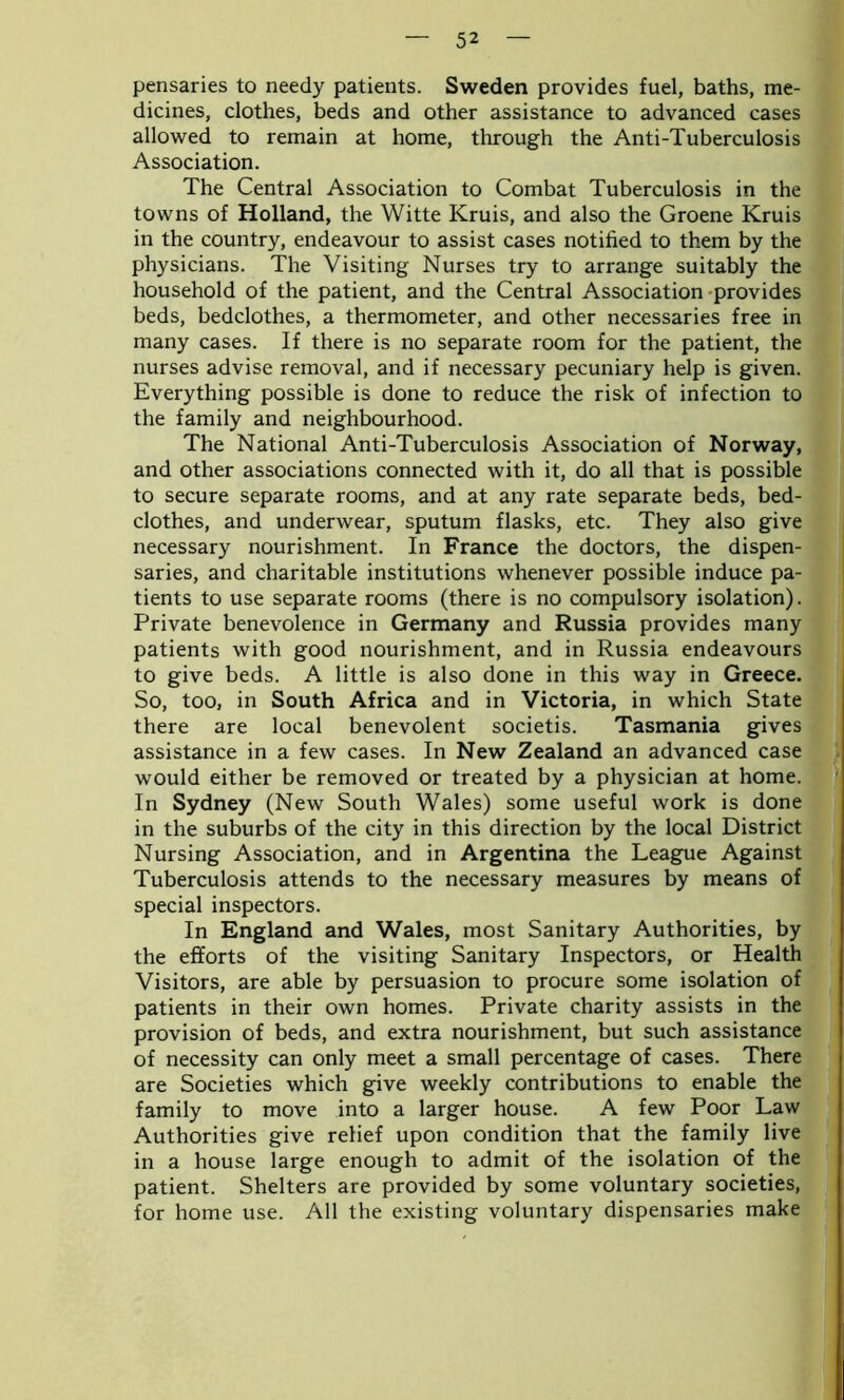pensaries to needy patients. Sweden provides fuel, baths, me- dicines, clothes, beds and other assistance to advanced cases allowed to remain at home, through the Anti-Tuberculosis Association. The Central Association to Combat Tuberculosis in the towns of Holland, the Witte Kruis, and also the Groene Kruis in the country, endeavour to assist cases notified to them by the physicians. The Visiting Nurses try to arrange suitably the household of the patient, and the Central Association provides beds, bedclothes, a thermometer, and other necessaries free in many cases. If there is no separate room for the patient, the nurses advise removal, and if necessary pecuniary help is given. Everything possible is done to reduce the risk of infection to the family and neighbourhood. The National Anti-Tuberculosis Association of Norway, and other associations connected with it, do all that is possible to secure separate rooms, and at any rate separate beds, bed- clothes, and underwear, sputum flasks, etc. They also give necessary nourishment. In France the doctors, the dispen- saries, and charitable institutions whenever possible induce pa- tients to use separate rooms (there is no compulsory isolation). Private benevolence in Germany and Russia provides many patients with good nourishment, and in Russia endeavours to give beds. A little is also done in this way in Greece. So, too, in South Africa and in Victoria, in which State there are local benevolent societis. Tasmania gives assistance in a few cases. In New Zealand an advanced case would either be removed or treated by a physician at home. In Sydney (New South Wales) some useful work is done in the suburbs of the city in this direction by the local District Nursing Association, and in Argentina the League Against Tuberculosis attends to the necessary measures by means of special inspectors. In England and Wales, most Sanitary Authorities, by the efforts of the visiting Sanitary Inspectors, or Health Visitors, are able by persuasion to procure some isolation of patients in their own homes. Private charity assists in the provision of beds, and extra nourishment, but such assistance of necessity can only meet a small percentage of cases. There are Societies which give weekly contributions to enable the family to move into a larger house. A few Poor Law Authorities give relief upon condition that the family live in a house large enough to admit of the isolation of the patient. Shelters are provided by some voluntary societies, for home use. All the existing voluntary dispensaries make
