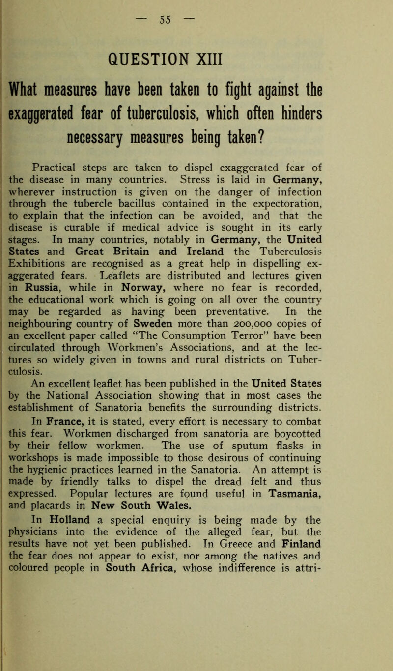 QUESTION XIII What measures have been taken to fight against the exaggerated fear of tuberculosis, which often hinders necessary measures being taken? Practical steps are taken to dispel exaggerated fear of the disease in many countries. Stress is laid in Germany, wherever instruction is given on the danger of infection through the tubercle bacillus contained in the expectoration, to explain that the infection can be avoided, and that the disease is curable if medical advice is sought in its early stages. In many countries, notably in Germany, the United States and Great Britain and Ireland the Tuberculosis Exhibitions are recognised as a great help in dispelling ex- aggerated fears. Leaflets are distributed and lectures given in Russia, while in Norway, where no fear is recorded, the educational work which is going on all over the country may be regarded as having been preventative. In the neighbouring country of Sweden more than 200,000 copies of an excellent paper called “The Consumption Terror” have been circulated through Workmen’s Associations, and at the lec- tures so widely given in towns and rural districts on Tuber- culosis. An excellent leaflet has been published in the United States by the National Association showing that in most cases the establishment of Sanatoria benefits the surrounding districts. In France, it is stated, every effort is necessary to combat this fear. Workmen discharged from sanatoria are boycotted by their fellow workmen. The use of sputum flasks in workshops is made impossible to those desirous of continuing the hygienic practices learned in the Sanatoria. An attempt is made by friendly talks to dispel the dread felt and thus expressed. Popular lectures are found useful in Tasmania, and placards in New South Wales. In Holland a special enquiry is being made by the physicians into the evidence of the alleged fear, but the results have not yet been published. In Greece and Finland the fear does not appear to exist, nor among the natives and coloured people in South Africa, whose indifference is attri-