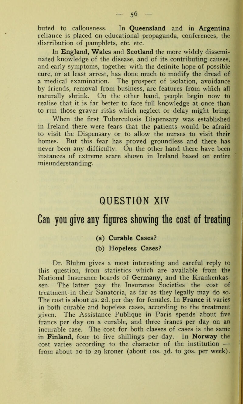 buted to callousness. In Queensland and in Argentina reliance is placed on educational propaganda, conferences, the distribution of pamphlets, etc. etc. In England, Wales and Scotland the more widely dissemi- nated knowledge of the disease, and of its contributing causes, and early symptoms, together with the definite hope of possible cure, or at least arrest, has done much to modify the dread of a medical examination. The prospect of isolation, avoidance by friends, removal from business, are features from which all naturally shrink. On the other hand, people begin now to realise that it is far better to face full knowledge at once than to run those graver risks which neglect or delay might bring. When the first Tuberculosis Dispensary was established in Ireland there were fears that the patients would be afraid to visit the Dispensary or to allow the nurses to visit their homes. But this fear has proved groundless and there has never been any difficulty. On the other hand there have been instances of extreme scare shown in Ireland based on entire misunderstanding. QUESTION XIV Can you give any figures showing the cost of treating (a) Curable Cases? (b) Hopeless Cases? Dr. Bluhm gives a most interesting and careful reply to this question, from statistics which are available from the National Insurance boards of Germany, and the Krankenkas- sen. The latter pay the Insurance Societies the cost of treatment in their Sanatoria, as far as they legally may do so. The cost is about 4s. 2d. per day for females. In France it varies in both curable and hopeless cases, according to the treatment given. The Assistance Publique in Paris spends about five francs per day on a curable, and three francs per day on an incurable case. The cost for both classes of cases is the same in Finland, four to five shillings per day. In Norway the cost varies according to the character of the institution — from about 10 to 29 kroner (about 10s. 3d. to 30s. per week).