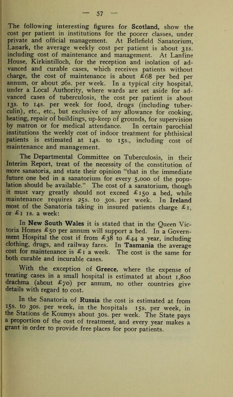 The following interesting figures for Scotland, show the cost per patient in institutions for the poorer classes, under private and official management. At Bellefield Sanatorium, Lanark, the average weekly cost per patient is about 31s. including cost of maintenance and management. At Lanfine House, Kirkintilloch, for the reception and isolation of ad- vanced and curable cases, which receives patients without charge, the cost of maintenance is about £68 per bed per annum, or about 26s. per week. In a typical city hospital, under a Local Authority, where wards are set aside for ad- vanced cases of tuberculosis, the cost per patient is about 13s. to 14s. per week for food, drugs (including tuber- culin), etc., etc., but exclusive of any allowance for cooking, heating, repair of buildings, up-keep of grounds, for supervision by matron or for medical attendance. In certain parochial institutions the weekly cost of indoor treatment for phthisical patients is estimated at 14s. to 15s., including cost of maintenance and management. The Departmental Committee on Tuberculosis, in their Interim Report, treat of the necessity of the constitution of more sanatoria, and state their opinion “that in the immediate future one bed in a sanatorium for every 5,000 of the popu- lation should be available.” The cost of a sanatorium, though it must vary greatly should not exceed £150 a bed, while maintenance requires 25s. to 30s. per week. In Ireland most of the Sanatoria taking in insured patients charge £1, or £1 is. a week: In New South Wales it is stated that in the Queen Vic- toria Homes £50 per annum will support a bed. In a Govern- ment Hospital the cost if from £38 to £44 a year, including clothing, drugs, and railway fares. In Tasmania the average cost for maintenance is £ 1 a wreek. The cost is the same for both curable and incurable cases. With the exception of Greece, where the expense of treating cases in a small hospital is estimated at about 1,800 drachma (about £70) per annum, no other countries give details with regard to cost. In the Sanatoria of Russia the cost is estimated at from 15s. to 30s. per week, in the hospitals 15s. per week, in the Stations de Koumys about 30s. per week. The State pays a proportion of the cost of treatment, and every year makes a grant in order to provide free places for poor patients.