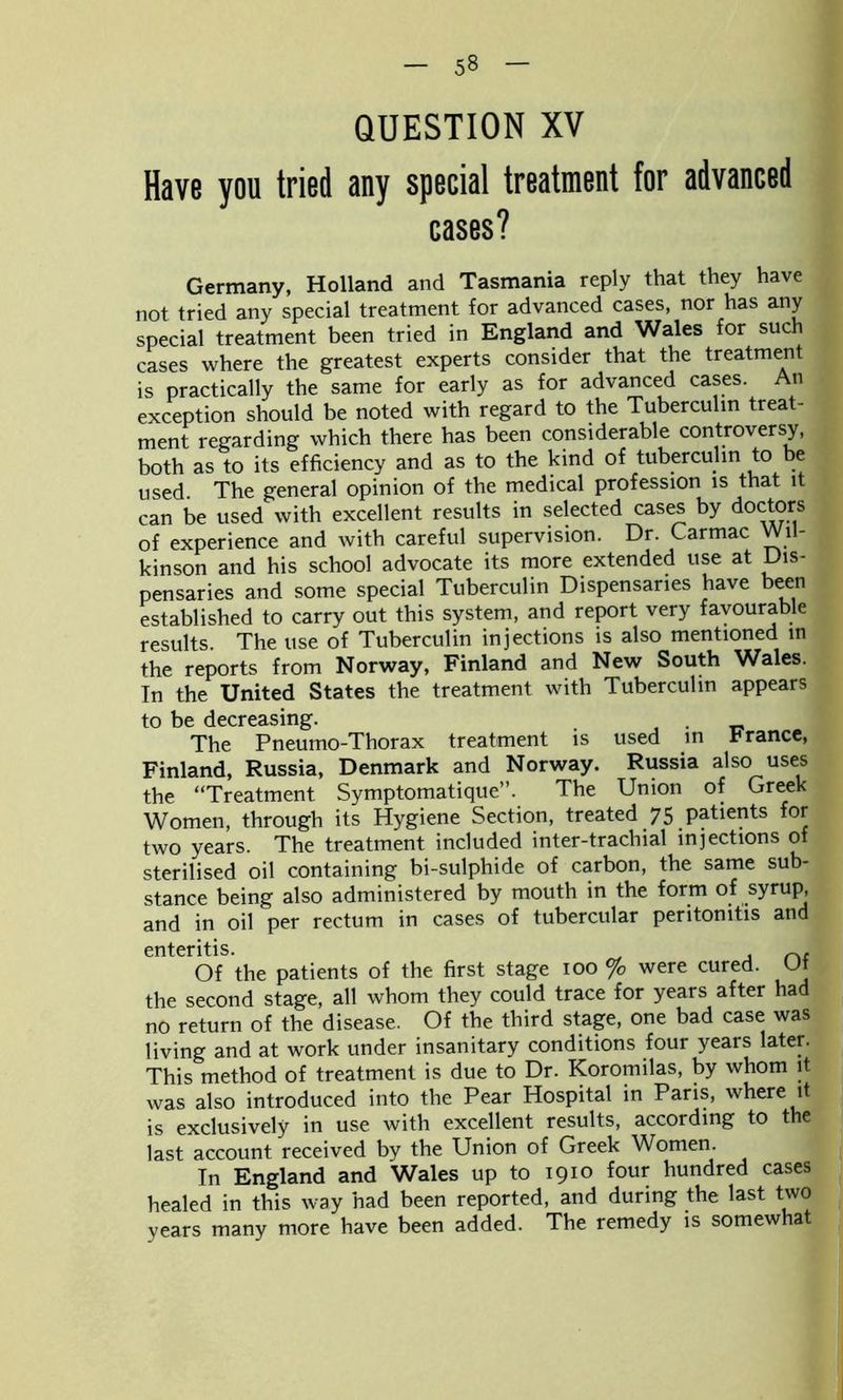 QUESTION XV Have you tried any special treatment for advanced cases? Germany, Holland and Tasmania reply that they have not tried any special treatment for advanced cases, nor has any special treatment been tried in England and Wales for such cases where the greatest experts consider that the treatment is practically the same for early as for advanced cases. An exception should be noted with regard to the Tuberculin treat- ment regarding which there has been considerable controversy, both as to its efficiency and as to the kind of tuberculin to be used. The general opinion of the medical profession is that it can be used with excellent results in selected cases by doctors of experience and with careful supervision. Dr. Carmac Wil- kinson and his school advocate its more extended use at Dis- pensaries and some special Tuberculin Dispensaries have been established to carry out this system, and report very favourable results. The use of Tuberculin injections is also mentioned in the reports from Norway, Finland and New South Wales. In the United States the treatment with Tuberculin appears to be decreasing. . The Pneumo-Thorax treatment is used in trance, Finland, Russia, Denmark and Norway. Russia also uses the “Treatment Symptomatique”. The Union of Greek Women, through its Hygiene Section, treated 75 patients for two years. The treatment included inter-trachial injections of sterilised oil containing bi-sulphide of carbon, the same sub- stance being also administered by mouth in the form of syrup, and in oil per rectum in cases of tubercular peritonitis and enteritis. , Of the patients of the first stage 100 % were cured. Of the second stage, all whom they could trace for years after had no return of the disease. Of the third stage, one bad case was living and at work under insanitary conditions four years later. This method of treatment is due to Dr. Koromilas, by whom it was also introduced into the Pear Hospital in Paris, where it is exclusively in use with excellent results, according to the last account received by the Union of Greek Women. In England and Wales up to 1910 four hundred cases healed in this way had been reported, and during the last two years many more have been added. The remedy is somewhat