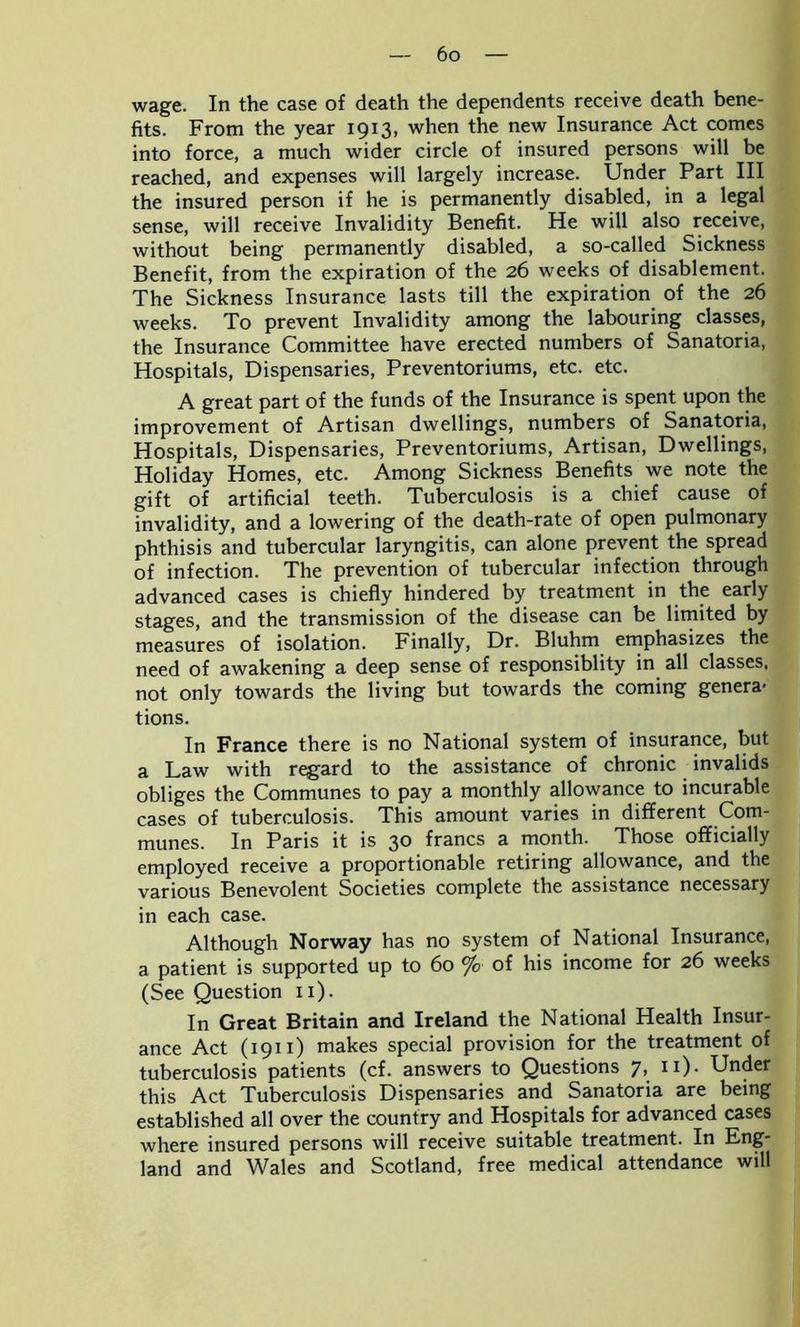 wage. In the case of death the dependents receive death bene- fits. From the year 1913, when the new Insurance Act comes into force, a much wider circle of insured persons will be reached, and expenses will largely increase. Under Part III the insured person if he is permanently disabled, in a legal sense, will receive Invalidity Benefit. He will also receive, without being permanently disabled, a so-called Sickness Benefit, from the expiration of the 26 weeks of disablement. The Sickness Insurance lasts till the expiration of the 26 weeks. To prevent Invalidity among the labouring classes, the Insurance Committee have erected numbers of Sanatoria, Hospitals, Dispensaries, Preventoriums, etc. etc. A great part of the funds of the Insurance is spent upon the improvement of Artisan dwellings, numbers of Sanatoria, Hospitals, Dispensaries, Preventoriums, Artisan, Dwellings, Holiday Homes, etc. Among Sickness Benefits we note the gift of artificial teeth. Tuberculosis is a chief cause of invalidity, and a lowering of the death-rate of open pulmonary phthisis and tubercular laryngitis, can alone prevent the spread of infection. The prevention of tubercular infection through advanced cases is chiefly hindered by treatment in the early stages, and the transmission of the disease can be limited by measures of isolation. Finally, Dr. Bluhm emphasizes the need of awakening a deep sense of responsiblity in all classes, not only towards the living but towards the coming genera- tions. In France there is no National system of insurance, but a Law with regard to the assistance of chronic invalids obliges the Communes to pay a monthly allowance to incurable cases of tuberculosis. This amount varies in different Com- munes. In Paris it is 30 francs a month. Those officially employed receive a proportionable retiring allowance, and the various Benevolent Societies complete the assistance necessary in each case. Although Norway has no system of National Insurance, a patient is supported up to 60 % of his income for 26 weeks (See Question 11). In Great Britain and Ireland the National Health Insur- ance Act (1911) makes special provision for the treatment of tuberculosis patients (cf. answers to Questions 7, 11). Under this Act Tuberculosis Dispensaries and Sanatoria are being established all over the country and Hospitals for advanced cases where insured persons will receive suitable treatment. In Eng- land and Wales and Scotland, free medical attendance will