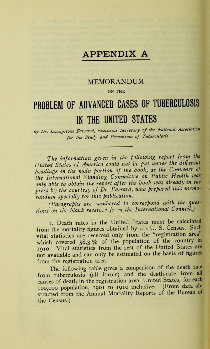 APPENDIX A MEMORANDUM ON THE PROBLEM OF ADVANCED CASES OF TUBERCULOSIS IN THE UNITED STATES by Dr. Livingstone Farrard, Executive Secretary of the National Association for the Study and Prevention of Tuberculosis The information given in the following report from the United States of America could not be put under the different headings in the main portion of the book, as the Convener of the International Standing Committee on Public Health was only able to obtain the report after the book was already in the press by the courtesy of Dr. Farrard, who prepared this memo- randum specially for this publication. (Paragraphs are '■umbered to correspond with the ques- tions on the blank receive fr the International Council.) i. Death rates in the Unites tates must be calculated from the mortality figures obtained by : U. S. Census. Such vital statistics are received only from the “registration area’ which covered 58,3 % of the population of the country in 1910. Vital statistics from the rest of the United States are not available and can only be estimated on the basis of figures from the registration area. The following table gives a comparison of the death rate from tuberculosis (all forms) and the death-rate from all causes of death in the registration area, United States, for each 100,000 population, 1901 to 1910 inclusive. (From data ab- stracted from the Annual Mortality Reports of the Bureau of the Census.)