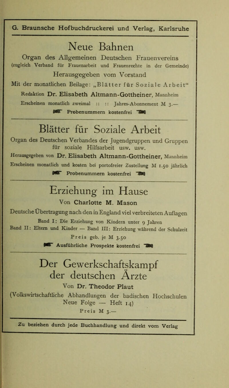 Neue Bahnen Organ des Allgemeinen Deutschen Frauenvereins (zugleich Verband fur Frauenarbeit und Frauenrechte in der Gemeinde) Herausgegeben vom Vorstand Mil der monatlichen Beilage: „Blatter fur Soziale Arbeit“ Redaktion Dr. Elisabeth Altmann-Gottheiner, Mannheim Erscheinen monatlich zweimal :: :: Jahres-Abonnement M 3.— 0^” Probenummern kostenfrei 3W Blatter fur Soziale Arbeit Organ des Deutschen Verbandes der Jugendgruppen und Gruppen fur soziale Hilfsarbeit usw. usw. Herausgegeben von Dr. Elisabeth Altmann-Gottheiner, Mannheim Erscheinen monatlich und kosten bei portofreier Zustellung M 1.50 jahrlich Probenummern kostenfrei Erziehung im Hause Von Charlotte M. Mason Deutsche Ubertragung nach den in England viel verbreiteten Auflagen Band I: Die Erziehung von Kindern unter 9 Jahren Band II: Eltem und Kinder — Band III: Erziehung wahrend der Schulzeit Preis geb. je M 3.50 •W Ausfiihrliche Prospekte kostenfrei 3W Der Gewerkschaftskampf der deutschen Arzte Von Dr. Theodor Plaut (Volkswirtschaftliche Abhandlungen der badischen Hochschulen Neue Folge — Heft 14) Preis M 3.—