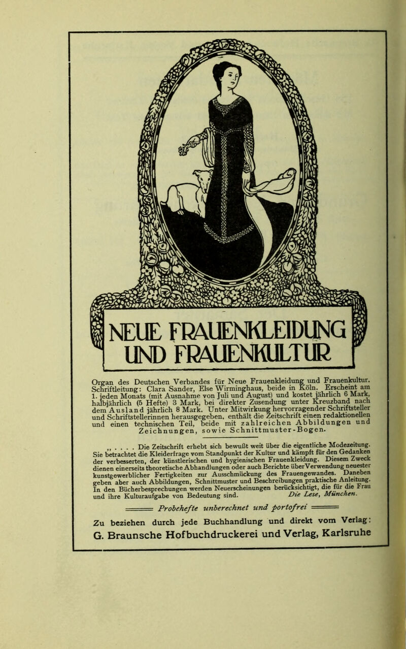 Organ des Deutschen Verbandes fOr Neue FrauenUeidung und Frauenkultur. Schriftleitung: Clara Sander, Else Wirminghaus, beide in Koln. Erschemt am 1. jeden Monats (mit Ausnahme von Juli und August) und kostet jahrlich 6 Mark, halbjahrlich (5 Hefte) 3 Mark, bei direkter Zusendung unter Kreuzband nacli dem Ausland jahrlich 8 Mark. Unter Mitwirkung hervorragender SchnftsteUer und Schriftstellerinnen herausgegeben, enthalt die Zeitschrift einen redaktionellen und einen technischen Teil, beide mit zahlreichen Abbildungen und Zeichnungen, sowie Schnittmuster-Bogen. Die Zeitschrift erhebt sich bewuBt weit iiber die eigentliche Modezeitung. Sie betrachtet die Kleiderfrage vom Standpunkt der Kultur und kampft fur den Gedanken der verbesserten, der kiinstleriscben und hygienischen Frauenkleidung. Diesem Zweck dienen einerseits theoretische Abhandlungen oder auchBerichte iiberVerwendung neuester kunstgewerblicber Fertigkeiten zur Ausschmuckung des Frauengewandes. Daneben geben aber auch Abbildungen, Schmttmuster und Beschreibungen praktische Anleitang. In den Biicherbesprechungen werden Neuerscheinungen berucksichtigt, die fur die rrau und ihre Kulturaufgabe von Bedeutung sind. Die Lese, Munchen. - Probehefte unbercch.net und portofrei — Zu beziehen durch jede Buchhandlung und direkt vom Verlag: G. Braunsche Hofbuchdruckerei und Verlag, Karlsruhe