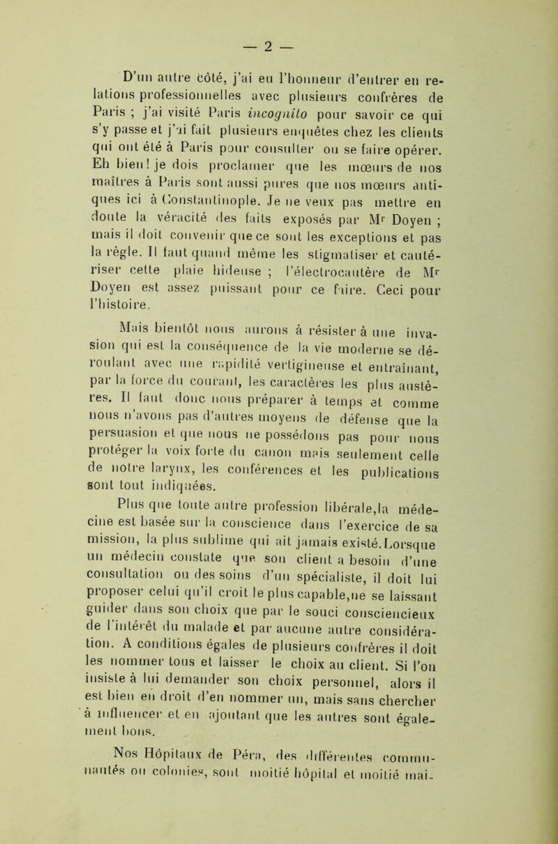D un autre côté, j’ai eu l'honneur d’entrer en re- lations professionnelles avec plusieurs confrères de Paris ; j’ai visité Paris incognito pour savoir ce qui s y passe et j’ai fait plusieurs empiètes chez les clients qui ont été à Paris pour consulter ou se faire opérer. Eh bien ! je dois proclamer que les mœurs de nos maîtres à Paris sont aussi pures que nos mœurs anti- ques ici à Constantinople. Je ne veux pas mettre en doute la véracité des faits exposés par Mr Doyen ; mais il doit convenir que ce sont les exceptions et pas la règle. Il faut quand même les stigmatiser et cauté- riser cette plaie hideuse ; l’électrocautère de M1' Doyen est assez puissant pour ce faire. Ceci pour l’histoire. Mais bientôt nous aurons à résister à une inva- sion qui est la conséquence de la vie moderne se dé- roulant avec une rapidité vertigineuse et entraînant, par la force du courant, les caractères les plus austè- res. Il faut donc nous préparer à temps et comme nous n’avons pas d’autres moyens de défense que la persuasion et que nous ne possédons pas pour nous protéger la voix forte du canon mais seulement celle de notre larynx, les conférences et les publications sont tout indiquées. Plus que toute autre profession libérale,la méde- cine est basée sur la conscience dans l’exercice de sa mission, la plus sublime qui ait jamais existé.Lorsque un médecin constate que son client a besoin d’une consultation ou des soins d’un spécialiste, il doit lui pioposer celui qu il croit le plus capable,ne se laissant guidei dans sou choix que par le souci consciencieux de l’intérêt du malade et par aucune autre considéra- tion. A conditions égales de plusieurs confrères il doit les nommer tous et laisser le choix au client. Si l’on insiste à lui demander son choix personnel, alors il est bien en droit d’en nommer un, mais sans chercher à influencer et en ajoutant que les autres sont égale- ment bons. Nos Hôpitaux de Péra, des différentes commu- nautés ou colonies, sont moitié hôpital et moitié mai-