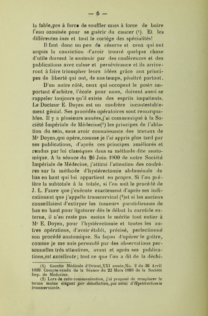 la fable,pas à force de souffler mais à force de boire l’eau ozonisée pour se guérir du cancer (*). Et les différentes ines et tout le cortège des spécialités! Il faut donc un peu de réserve et ceux qui ont acquis la conviction d’avoir trouvé quelque chose d’utile doivent le soutenir par des conférences et des publications avec calme et persévérance et ils arrive- ront à faire triompher leurs idées grâce aux princi- pes de liberté qui ont, de nos temps, pénétré partout. D’un autre côté, ceux qui occupent le posle im- portant d’arbitre, l’école pour nous, doivent aussi se rappeler toujours qu’il existe des esprits impatients. Le Docteur E. Doyen est un confrère incontestable- ment génial. Ses procédés opératoires sont remarqua- bles. Il y a plusieurs années,j’ai communiqué à la So- ciété Impériale de Médecine^) les principes de l’abla- tion du sein, sans avoir connaissance des travaux de Mr Doyen,qui opère,comme je l’ai appris plus tard par ses publications, d’après ces principes améliorés et rendus par lui classiques dans sa méthode dite anato- mique. A la séance du 26 Juin J900 de notre Société Impériale de Médecine, j’attirai l’attention des confrè- res sur la méthode d’hystérectomie abdominale de bas en haut qui lui appartient en propre. Si l’on pié- fère la subtotale à la totale, si l’on suit le procédé de J. L. Faure que j’exécute exactement d’après ses indi- cations et que j’appelle transcervical (1 2)el si les anciens conseillaient d’extirper les tumeurs parotidiennes de bas en haut pour ligaturer dès le début 1a carotide ex- terne, il n’en reste pas moins le mérite tout entier à Mr E. Doyen, pour l’hystérectomie et toutes les au- tres opérations, d’avoir établi, précisé, perfectionné son procédé anatomique. Sa façon d’opérer le goitre, comme je me suis persuadé par des observations per- sonnelles très attentives, avant et après ses publica- tions, est excellente ; tout ce que l’on a dit de la déchi- (1) Gazette Médicale d’Orient,XXt année,No. 2 du 30 Avril 1889. Compte-rendu de la Séance du 22 Mars 1889 de la Société lmp. de Médecine. (2) Lors de cette communication, j’ai proposé de remplacer le terme moins élégant par décollation, par celui d’Hystérectomie transctrvicale.