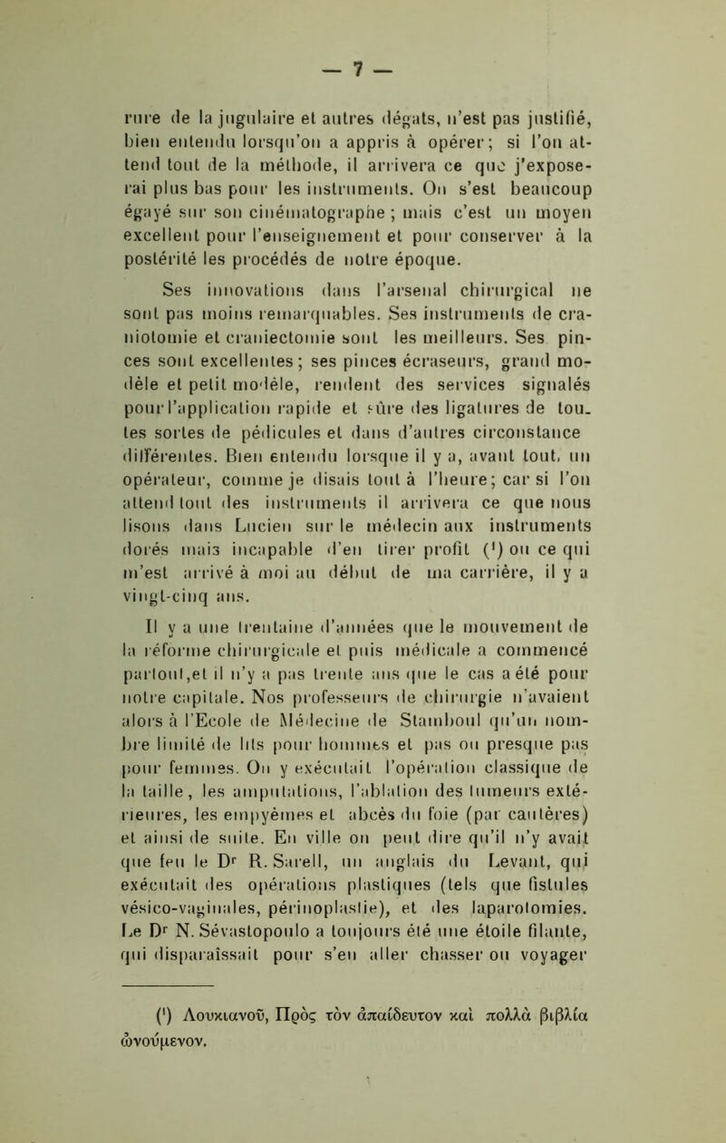 rui'e de la jugulaire et antres (légats, n’est pas justifié, bien entendu lorsqu’on a appris à opérer; si l’on at- tend tout de la méthode, il arrivera ce que j’expose- rai pins bas pour les instruments. On s’est beaucoup égayé sur son cinématographe ; mais c’est un moyen excellent pour l’enseignement et pour conserver à la postérité les procédés de notre époque. Ses innovations dans l’arsenal chirurgical ne sont pas moins remarquables. Ses instruments de cra- niotomie et craniectomie sont les meilleurs. Ses pin- ces sont excellentes; ses pinces écraseurs, grand mo- dèle et petit modèle, rendent des services signalés pour l’application rapide et sûre des ligatures de tou. les sortes de pédicules et dans d’autres circonstance différentes. Bien entendu lorsque il y a, avant tout, un opérateur, comme je disais tout à l’heure ; car si l’on attend tout des instruments il arrivera ce que nous lisons dans Lucien sur le médecin aux instruments dorés mais incapable d’en tirer profit (') ou ce qui m’est arrivé à moi au début de ma carrière, il y a vingt-cinq ans. Il y a une trentaine d’années que le mouvement de la réforme chirurgicale et puis médicale a commencé partout,et il n’y a pas trente ans que le cas a été pour notre capitale. Nos professeurs de chirurgie n’avaient alors à l’Ecole de Médecine de Stamboul qu’un nom- bre limité de lits pour hommes et pas ou presque pas pour femmes. On y exécutait l’opération classique de la taille, les amputations, l’ablation des tumeurs exté- rieures, les empyèmes et abcès du foie (pat cautères) et ainsi de suite. En ville on lient dire qu’il n’y avait que feu le Dr R. Sarell, un anglais du Levant, qui exécutait des opérations plastiques (tels que fistules vésico-vaginales, périnoplastie), et des laparotomies. Le Dr N. Sévaslopoulo a toujours été une étoile filante, qui disparaissait pour s’en aller chasser ou voyager (•) Aooxuxvov, IIqôç tov âjtaiôeutov xcù noXXà |3i(3Ma œvo'upevov.