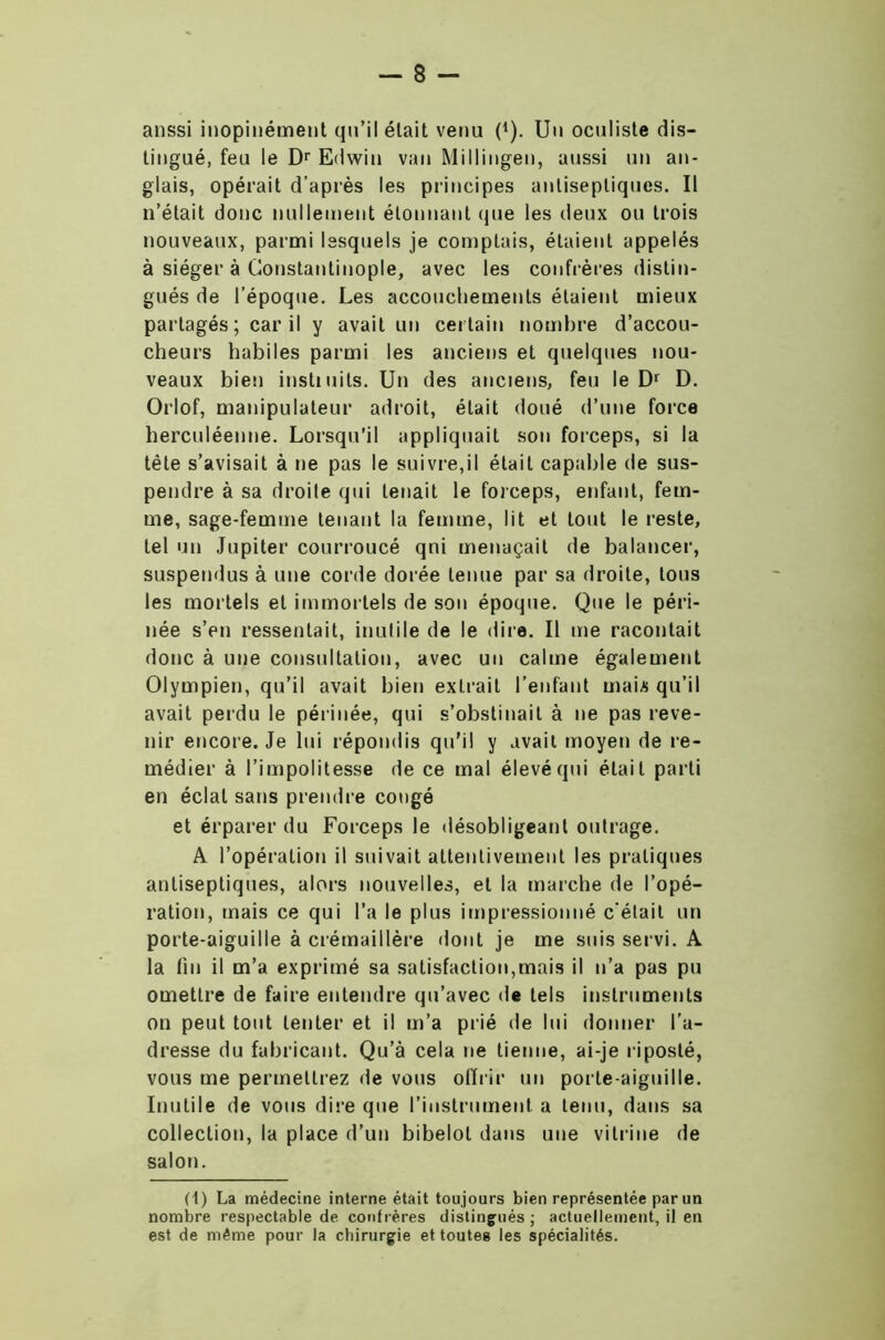 aussi inopinément qu’il était venu f1). Un oculiste dis- tingué, feu le Dr Edwin van Millingen, aussi un an- glais, opérait d’après les principes antiseptiques. Il n’était donc nullement étonnant que les deux ou trois nouveaux, parmi lesquels je comptais, étaient appelés à siéger à Constantinople, avec les confrères distin- gués de l’époque. Les accouchements étaient mieux partagés; car il y avait un certain nombre d’accou- cheurs habiles parmi les anciens et quelques nou- veaux bien instiuits. Un des anciens, feu le Dr D. Orlof, manipulateur adroit, était doué d’une force herculéenne. Lorsqu’il appliquait son forceps, si la tête s’avisait à ne pas le suivre,il était capable de sus- pendre à sa droite qui tenait le forceps, enfant, fem- me, sage-femme tenant la femme, lit et tout le reste, tel un Jupiter courroucé qni menaçait de balancer, suspendus à une corde dorée tenue par sa droite, tous les mortels et immortels de son époque. Que le péri- née s’en ressentait, inutile de le dire. Il me racontait donc à une consultation, avec un calme également Olympien, qu’il avait bien extrait l’enfant mai/s qu’il avait perdu le périnée, qui s’obstinait à ne pas reve- nir encore. Je lui répondis qu’il y avait moyen de re- médier à l’impolitesse de ce mal élevé qui était parti en éclat sans prendre congé et érparer du Forceps le désobligeant outrage. A l’opération il suivait attentivement les pratiques antiseptiques, alors nouvelles, et la marche de l’opé- ration, mais ce qui l’a le plus impressionné c'était un porte-aiguille à crémaillère dont je me suis servi. A la lin il m’a exprimé sa satisfaction,mais il n’a pas pu omettre de faire entendre qu’avec de tels instruments on peut tout tenter et il m’a prié de lui donner l’a- dresse du fabricant. Qu’à cela ne tienne, ai-je riposté, vous me permettrez de vous offrir un porte-aiguille. Inutile de vous dire que l’instrument a tenu, dans sa collection, la place d’un bibelot dans une vitrine de salon. (t) La médecine interne était toujours bien représentée par un nombre respectable de. confrères distingués; actuellement, il en est de même pour la chirurgie et toutes les spécialités.