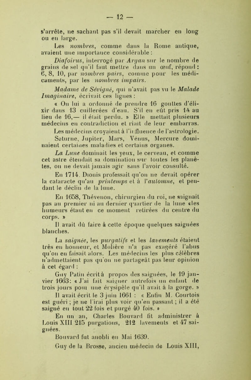 s’arrête, ne sachant pas s’il devait marcher en long ou en large. Les nombres, comme dans la Rome antique, avaient une importance considérable: Diafoinis, interrogé par Argan sur le nombre de grains de sel qu’il faut mettre dans un œuf, répond : 6, 8, 10, par nombres pairs, comme pour les médi- caments, par les nombres impairs. Madame de Sévignè, qui n’avait pas vu le Malade Imaginaire, écrivait ces lignes : a On lui a ordonné de prendre 16 gouttes d’éli- xir dans 13 cuillerées d’eau. S’il en eût pris 14 au lieu de 16,— il était perdu. » Elle mettait plusieurs médecins en contradiction et riait de leur embarras. Les médecins croyaient à l’influence de l’astrologie. Saturne, Jupiter, Mars, Vénus, Mercure domi- naient certaines maladies et certains organes. La Lune dominait les yeux, le cerveau, et comme cet astre étendait sa domination sur toutes les planè- tes, on ne devait jamais agir sans l’avoir consulté. En 1714, Dionis professait qu’on ne devait opérer la cataracte qu’au printemps et à l’automne, et pen- dant le déclin de la lune. En 1658, Thévenon, chirurgien du roi, ne saignait pas au premier ni au dernier quartier de la lune aies humeurs étant en ce moment retirées du centre du corps. b Il avait dû faire à cette époque quelques saignées blanches. La saignée, les purgatifs et les lavements étaient très en honneur, et Molière n’a pas exagéré l’abus qu’on en faisait alors. Les médecins les plus célèbres n’admettaient pas qu'on ne partageât pas leur opinion à cet égard : Guy Patin écrità propos des saignées, le 19 jan- vier 1663: a J’ai fait saigner autrefois un enfant de trois jours pool une érysipèle qu’il avait, à la gorge, b Il avait écrit le 3 juin 1661 : « Enfin M. Courtois est guéri ; je ne l irai plus voir qu’en passant ; il a été saigné en tout 22 fois et purgé 40 fois, o En un an, Charles Bouvard fit administrer à Louis XIII 215 purgations, 212 lavements et 47 sai- gnées. Bouvard fut anobli en Mai 1639. Guy de la Brosse, ancien médecin de Louis XIII,