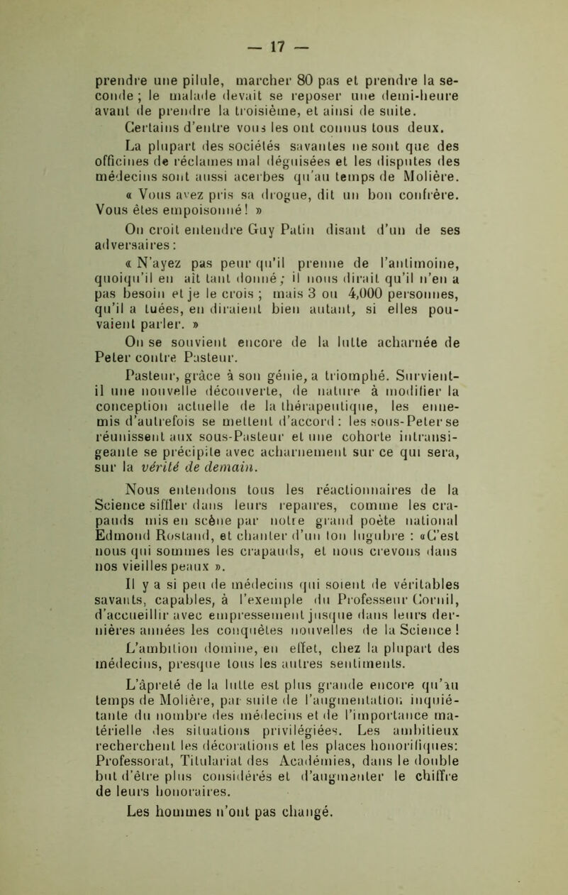 prendre une pilule, marcher 80 pas et prendre la se- conde ; le malade devait se reposer une demi-heure avant de prendre la troisième, et ainsi de suite. Certains d’entre vous les ont connus tous deux. La plupart des sociétés savantes ne sont que des officines de réclames mal déguisées et les disputes des médecins sont aussi acerbes qu’au temps de Molière. « Vous avez pris sa drogue, dit un bon confrère. Vous êtes empoisonné ! » On croit entendre Guy Patin disant d’un de ses adversaires : « N’ayez pas peur qu’il prenne de l’antimoine, quoiqu’il en ait tant donné; il nous dirait qu’il n’en a pas besoin et je le crois ; mais 3 ou 4,000 personnes, qu’il a tuées, en diraient bien autant, si elles pou- vaient parler. » Ou se souvient encore de la lutte acharnée de Peler contre Pasteur. Pasteur, grâce à son génie, a triomphé. Survient- il une nouvelle découverte, de nature à modifier la conception actuelle de la thérapeutique, les enne- mis d’autrefois se mettent d’accord : les sous-Peler se réunissent aux sous-Pasteur et une cohorte intransi- geante se précipite avec acharnement sur ce qui sera, sur la vérité de demain. Nous entendons tous les réactionnaires de la Science siffler dans leurs repaires, comme les cra- pauds mis en scène par nolte grand poète national Edmond Rostand, et chanter d’un ton lugubre : aG’est nous qui sommes les crapauds, et nous crevons dans nos vieilles peaux ». Il y a si peu de médecins qui soient de véritables savants, capables, à l’exemple du Professeur Cornil, d’accueillir avec empressement jusque dans leurs der- nières années les conquêtes nouvelles de la Science ! L’ambition domine, en effet, chez la plupart des médecins, presque tous les autres sentiments. L’âpreté de la lutte est plus grande encore qu’au temps de Molière, par suite de l’augmentation inquié- tante du nombre des médecins et île l’importance ma- térielle des situations privilégiées. Les ambitieux recherchent les décorations et les places honorifiques: Professorat, Titulariat des Académies, dans le double but d’être plus considérés et d’augmenter le chiffre de leurs honoraires. Les hommes n’ont pas changé.