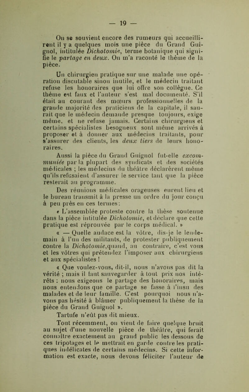 On se souvient encore des rumeurs qui accueilli- rent il y a quelques mois une pièce du Grand Gui- gnol, intitulée Dichotomie, terme botanique qui signi- fie le partage en deux. On m’a raconté le thème de la pièce. Un chirurgien pratique sur une malade une opé- ration discutable sinon inutile, et le médecin traitant refuse les honoraires que lui offre son collègue. Ge thème est faux et l’auteur s’est mal documenté. S’il était au courant des mœurs professionnelles de la grande majorité des praticiens de la capitale, il sau- rait que le médecin demande presque toujours, exige même, et ne refuse jamais. Certains chirurgiens et certains spécialistes besogneux sont même arrivés à proposer et à donner aux médecins traitants, pour s’assurer des clients, les deux tiers de leurs hono- raires. Aussi la pièce du Grand Guignol fut-elle excom- muniée par la plupart des syndicats et des sociétés médicales ; les médecins du théâtre déclarèrent même qu’ils refusaient d’assurer le service tant que la pièce resterait au programme. Des réunions médicales orageuses eurent lieu et le bureau transmit à la presse un ordre du jour conçu à peu près en ces termes: «r L’assemblée proteste contre la thèse soutenue dans la pièce intitulée Dichotomie, et déclare que celle pratique est réprouvée par le corps médical. » « — Quelle audace est la vôtre, dis-je le lende- main à l’un des militants, de protester publiquement contre la Dichotomie,quand, au contraire, c’est vous et les vôtres qui prétendez l’imposer aux chirurgiens et aux spécialistes ! « Que voulez-vous, dit-il, nous n’avons pas dit la vérité ; mais il tant sauvegarder à tout prix nos inté- rêts : nous exigeons le partage des honoraires, mais lions entendons que ce partage se fasse à l’insu des malades et de leur famille. C’est pourquoi nous n’a- vons pas hésité à blâmer publiquement la thèse de la pièce du Grand Guignol ». Tartufe n’eût pas dit mieux. Tout récemment, on vient de faire quelque bruit au sujet d’une nouvelle pièce de théâtre, qui ferait connaître exactement au grand public les dessous de ces tripotages et Ip mettrait en garde contre les prati- ques indélicates de certains médecins. Si celte infor- mation est exacte, nous devons féliciter l’auteur de