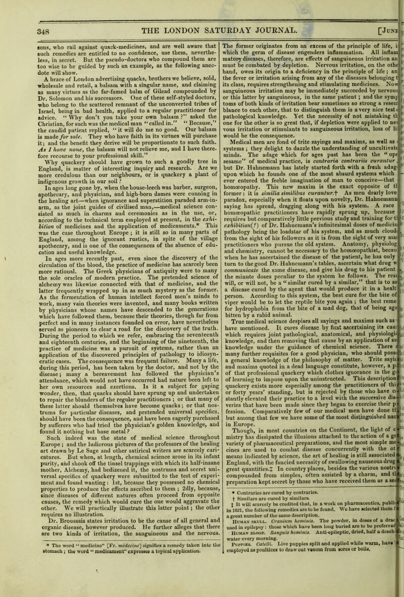 sons, who rail against quack-medicines, and are well aware that such remedies are entitled to no confidence, use them, neverthe- less, in secret. But the pseudo-doctors who compound them are too wise to be guided by such an example, as the following anec- dote will show. A brace of London advertising quacks, brothers we believe, sold, wholesale and retail, a balsam with a singular name, and claiming as many virtues as the far-famed balm of Gilead compounded by Dr. Solomon and his successors. One of these self-styled doctors, who belong to the scattered remnant of the unconverted tribes of Israel, being in bad health, applied to a regular practitioner for advice. “ Why don’t you take your own balsam ?” asked the Christian, for such was the medical man “ called in.” “ Because,” the candid patient replied, ” it will do me no good. Our balsam is made/or sale. They who have faith in its virtues will purchase it j and the benefit they derive will he proportionate to such faith. As I have none, the balsam will not relieve me, and I have there- fore recourse to your professional skill.” Why quackery should have grown to such a goodly tree in England, is matter of interesting inquiry and research. Are we more credulous than our neighbours, or is quackery a plant of indigenous growth in our soil ? In ages long gone by, when the house-leech was barber, surgeon, apothecary, and physician, and high-born dames were cunning in the healing art—when ignorance and superstition paraded arm-in- arm, as the joint guides of civilised man,—medical science con- sisted as much in charms and ceremonies as in the use, or, according to the technical term employed at present, in the exhi- bition of medicines and the application of medicaments.* This was the case throughout Europe ; it is still so in many parts of England, among the ignorant rustics, in spite of the village apothecary, and is one of the consequences of the absence of edu- cation and useful knowledge. In ages more recently past, even since the discovery of the circulation of the blood, the practice of medicine has scarcely been more rational. The Greek physicians of antiquity were to many the sole oracles of modern practice. The pretended science of alchemy was likewise connected with that of medicine, and the latter frequently wrapped up in as much mystery as the former. As the fermentation of human intellect forced men’s minds to work, many vain theories were invented, and many books written by physicians whose names have descended to the generations which have followed them, because their theories, though far from perfect and in many instances founded on error, have nevertheless served as pioneers to clear a road for the discovery of the truth. During the period to which we refer, embracing the seventeenth and eighteenth centuries, and the beginning of the nineteenth, the practice of medicine was a pursuit of systems, rather than an application of the discovered principles of pathology to idiosyn- cratic cases. 'rhe consequence was frequent failure. Many a life, during this period, has been taken by the doctor, and not by the disease; many a bereavement has followed the physician’s attendance, which would not have occurred had nature been left to her own resources and exertions. Is it a subject for gaping wonder, then, that quacks should have sprung up and undertaken to repair the blunders of the regular practitioners ; or that many of these latter should themselves have become quacks; or that nos- trums for particular diseases, and pretended universal specifics, should have been the consequence, and have been eagerly purchased by sufferers who had tried the physician’s golden knowledge, and found it nothing but base metal ? Such indeed was the state of medical science throughout Europe ; and the ludicrous pictures of the professors of the healing art drawn by Le Sage and other satirical writers are scarcely cari- catures. But when, at length, chemical science arose in its infant purity, and shook off the tinsel trappings with which its half-insane mother. Alchemy, had bedizened it, the nostrums and secret uni- versal specifics of quackery were submitted to the test of experi- ment and found wanting : 1st, because they possessed no chemical properties to produce the effects ascribed to them ; 2dly, because, since diseases of different natures often proceed from opposite causes, the remedy which would cure the one would aggravate the other. We will practically illustrate this latter point; the other requires no illustration. Dr. Broussais states irritation to be the ca\ise of all general and organic disease, however produced. He further alleges that there are two kinds of irritation, the sanguineous and the nervous. ^ The word “ medicine [Fr. signifies a remedy taken into the stomach; the word  medicament expresses a topical application. ki The former originates from an excess of the principle of life, i which the germ of disease engenders inflammation. All inflam matory diseases, therefore, are effects of sanguineous irritation an must be combated by depletion. Nervous irritation, on the othe hand, owes its origin to a deficiency in the principle of life ; an” the fever or irritation arising from any of the diseases belonging t its class, requires strengthening and stimulating medicines. Now sanguineous irritation may be immediately succeeded by nervou or this latter by sanguineous, in the same patient; and the symy toms of both kinds of irritation bear sometimes so strong a resen blance to each other, that to distinguish them is a very nice test pathological knowledge. Yet the necessity of not mistaking tl one for the other is so great that, if depletion were applied to ne vous irritation or stimulants to sanguineous irritation, loss of li: would be the consequence. Medical men are fond of trite sayings and maxims, as well as systems ; they delight to dazzle the understanding of uncultivatf minds. The adage which for ages past has been the “ opi sesame” of medical practice, is contraria contrariis curantur but Dr. Hahnemann has lately started forth with a fresh adagi upon which he founds one of the most absurd systems which ever entered the feeble imagination of man to conceive—that homoeopathy. This new maxim is the exact opposite of tl former: it is similia similibus curantur.'^' As men dearly love paradox, especially when it floats upon novelty. Dr. Hahnemann saying has spread, dragging along with his system. A race homoeopathic practitioners have rapidly sprung up, because requires but comparatively little previous study and training for tl ‘P exhibition^!) of Dr. Hahnemann’s infinitesimal doses of medicin If' pathology being the loadstar of his system, and as much cloudi from the sight of his followers as it is from the sight of very mai practitioners who pursue the old system. Anatomy, physiolog and chemistry, cannot be necessary to the homoeopathist, becau when he has ascertained the disease of the patient, he has only turn to the good Dr. Hahnemann’s tables, ascertain what drug w communicate the same disease, and give his drug to his patient the minute doses peculiar to the system he follows. The rcsi will, or will not, be a “similar cured by a similar,” that is to sa a disease cured by the agent that would produce it in a healt person. According to this system, the best cure for the bite of viper would be to let the reptile bite you again ; the best reme for hydrophobia from the bite of a mad dog, that of being ago bitten by a rabid animal. True medical science despises all sayings and maxims such as have mentioned. It cures disease by first ascertaining its can which requires joint pathological, anatomical, and physiologii knowledge, and then removing that cause by an application of su knowledge under the guidance of chemical science. There i many further requisites for a good physician, who should possi a general knowledge of the philosophy of matter. Trite sayii iJ and maxims quoted in a dead language constitute, however, a p irtl of that professional quackery which clothes ignorance in the gi of learning to impose upon the uninstructed. This description quackery exists more especially among the practitioners of thi or forty years’ standing, but is rejected by those who have ci stantly elevated their practice to a level with the successive dis' veries that have been made since they began to exercise their p fession. Comparatively few of our medical men have done tl but among that few we have some of the most distmguished nan in Europe. Though, in most countries on the Continent, the light of c mistry has dissipated the illusions attached to the action of a gr variety of pharmaceutical preparations, and the most simple me cines are used to combat disease concurrently with the ot means indicated by science, the art of healing is still associated' England, with the fancied necessity of swallowing nauseous drug great quantities.!,: In country places, besides the various nostri compounded from simples, often assisted by a charm, and tl ij preparation kept secret by those who have received them as a sei ^ If It- IDd nil id • Contraries are cured by contraries, t Similars are cured by similars, t It will scarcely be credited that, in a work on pharmaceutics, publii in 1821, the following remedies arc to be found. We have selected them f a great number of the same description. Human skull. Cranium hominis. The powder, in doses of a drao used in epilepsy: those which have been long buried are to be preferred til Human blood. Sanguis hominis. Anti-epileptic, dried, half a drachi water every morning. Puppias. Caletli. Live puppies split and applied while warm, have employed as poultices to draw out venom from sores or boils. w di lit