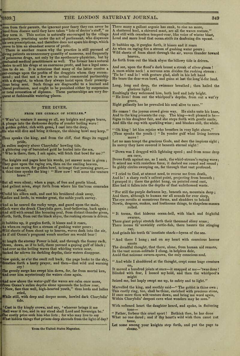 j jveti from their parents, the ignorant poor fancy they can never be jj freed from disease until they have taken “ lots of doctor s stuff,” as , liey term it. This notion is naturally encouraged by tbe village II apothecary, practising under the act of parliament, who dispenses j liis own prescriptions, and therefore does not spare his drugs, which ^prove to him an abundant source of profit. There is another reason why the practice is still pursued of jiving patients an unnecessary quantity of nauseous, and frequently I of poisonous drugs, not only by the apothecary-physician, but by 'craduated medical practitioners as well. The former has a natural Lilesire to sell his drugs at an enormous profit, and has a legal sanc- ,, lion to do so. It is notorious that many of the latter receive a II per-centage upon the profits of the druggists whom they recom- ”^mend ; and that not a few are in actual commercial partnership with a druggist, to whom they always insist upon their prescrip- jtions being sent. Such things are disgraceful to a learned and j liberal profession, and ought to be punished either by suspension , or total revocation of diploma. These partnerships are very fre- ^ quent at fashionable watering-places. THE DIVER. FROM THE GERMAN OF SCHILLER.* Who’ll venture it among ye all, my knights and pages brave, A. plunge into the darksome depths of yonder boiling wave ! 1 A. golden goblet, rich with gems, I cost into the deep, a He who will dive and bring it thence, the shining bowl may keep.” Thus speaks the king, and from the cliff, that flings its rugged pride, [n sullen majesty above Charybdis’ howling tide, A glittering cup of burnished gold he hurled into the sea, ‘ Who is there, then, I ask again, will fetch that bowl for me ?” ' rhe knights and pages hear his words, yet answer none is given ; ‘ They gaze upon the raging sea, then on the smiling heaven, J And no one cares, for golden bowl, to tempt that yawning grave,— j A third time speaks the king: ‘‘ How now ! will none the venture brave ?” “ But all were silent; when a page, of free and gentle blood. And gallant mien, stept forth from where his tim’rous comrades ' stood,  Undid his silken sash, and cast his broidered cloak away, ‘ Ladies and lords, in wonder great, the noble youth survey. ;. i And as he neared the rocky verge, and gazed upon the main, t Each wave she drank Charybdis gave, loud-bellowing, back again ; s And still with sound like booming peal, from distant thunder given, ! Forth, forth, from out the black abyss, the rushing stream is driven. It bubbles up, it gurgles forth, it hisses and it roars. As when on raging fire a stream of gushing water pours ; r Wild sheets of foam shoot up to heaven, waves dash into the air, ( As if old Ocean’s pregnant womb another sea would bear ! There many a gallant argosie has sunk, to rise no more, A shattered keel, a shivered mast, are all the waves restore.” And still with ceaseless tempest-roar, like voice of winter blast. Loud and more loud that ocean-strife its deafening din upcast. It bubbles up, it gurgles forth, it hisses and it roars As when on raging fire a stream of gushing water pours ; V'ild sheets of foam shoot through the air, waves thunder toward heaven. As forth from out the black abyss the billowy tide is driven. And see, upon the flood’s dark breast a streak of silver gleam ! A snow-white neck ! a nervous arm divides the rushing stream : ’Tis he ! and lo ! with gesture glad, aloft in his left hand He bears the dear-won bowl, and gains at last the long’d-for land. Long, long and deep, the swimmer breathed ; then hailed the glorious light; Exultingly they welcomed him, both lord and lady bright. ‘‘He lives! from out the whirlpool’s depths, from out a wat’ry grave. Right gallantly has he prevailed his soul alive to save.” He comes ! the joyous crowd gives way. He sinks unto his knee. And to the king presents the cup. The king—well pleased is he— Signs to his daughter fair, and she steps forth with gentle smile. And fills the cup with sparkling wine ; and blushes still, the while. ‘‘ Oh king ! let him rejoice who breathes in rosy light above,” (Thus speaks the youth :) ‘‘ In yonder gulf what living horrors move ! Let no man tempt the gracious Gods, and dare the impious sight; In mercy they have covered it beneath eternal night! “ Down was I dragged with lightning speed ; and from some deep sea cave. Drove forth against me, as I sank, the whirl-stream’s raging wave; It seized me with resistless force, it dashed me round and round ; In giddy circles sweeping on, far through that vast profound. ‘‘ I cried to God, at utmost need, to rescue me from death. And lo ! a sharp rock’s salient point, projecting from beneath ; I grasped it; there the goblet hung, on pointed coral cast. Else had it fallen into the depths of that unfathomed waste. ‘‘For still the purple darkness lay, beneath me, mountain deep ; And there, although to human ear all sounds for ever sleep. The eye revolts at monstrous forms, and shudders to behold Newts, dragons, snakes, and loathsome things, to shapeless masses rolled. “ It teems, that hideous ocean-heU, with black and frightful swarms. There giant polypi stretch forth their thousand slimy arms ; There looms th’ unwieldy cuttle-fish, there haunts the stinging ray. And grinds his teeth th’ insatiate shark—hyena of the sea. 1'At length the stormy Power is laid, and through the foamy rack, Down, down, as if to hell, there yawned a gaping gulf of black ; iiAnd ever as the boiling waves that whirling vortex near, ISucked far adown its darkling depths, their waters disappear. ‘‘ And there I hung; and on my heart with conscious horror smote The dreadful thought, that there, alone, from human aid remote. In the vast ocean-solitude I clung, in helpless dole. Amid that noisome cavern-spawn, the only conscious soul. jNow quick, or e’er tbe swell roll back, the page looks to the sky, •Breathes forth a hasty prayer, and then—that wild and warning I cry! [rhe greedy surge has swept him down, far, far from mortal ken, V And over him mysteriously the waters close again. fAnd now above the water-gulf the waves are calm once more, f From Ocean’s sullen depths alone upsounds the hollow roar, i ‘ Now, fare thee well, high-hearted youth,” thus lords and ladles cried, IWfhile still, with deep and deeper moan, howled dark Charybdis’ I tide. 1 ‘ Cast in thy kingly crown, and say, ‘ whoever brings it me IShall wear it too, and in my stead shall Lord and Sovereign be.’ irhe costly prize seek him who lists ; for who may live to say IjlVhat hidden things that prison-deep shrouds from the light of day.’ Trom the United States Magazine. “ -And while I shuddered at the thought, crept some huge creature on. It moved a hundred joints at once—it snapped at me—’twas done 1 Blinded with fear, I loosed my hold, and then the whirlpool’s might Seized me, but haply swept me up, to safety and to light.” Marvelled the king, and soothly said—“ The goblet is thine own ; This costly ring, too, shall be thine, enriched with precious stone. If once more thou wilt venture down, and bring me word again. Within Charybdis’ deepest cave what wonders may be seen.” With softened heart the daughter heard, and spoke, in fluttering tone— ‘‘ Father, forbear this cruel sport! Bethink thee, he has done What no one dared; and if thy heart’s wild wish thou canst not tame. Let some among your knights step forth, and put the page to shame.”