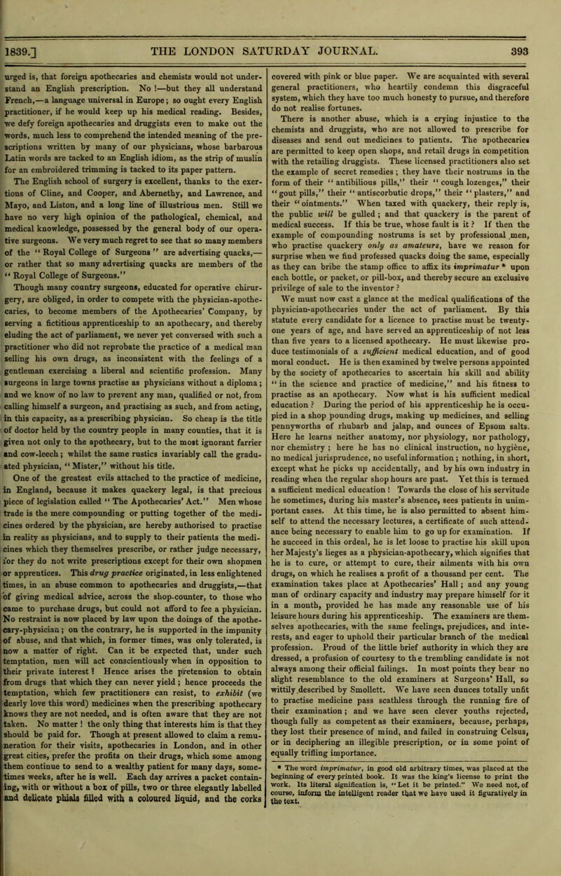 urged is, that foreign apothecaries and chemists would not under- stand an English prescription. No !—but they all understand French,—a language universal in Europe; so ought every English practitioner, if he would keep up his medical reading. Besides, we defy foreign apothecaries and druggists even to make out the words, much less to comprehend the intended meaning of the pre- scriptions written by many of our physicians, whose barbarous Latin words are tacked to an English idiom, as the strip of muslin for an embroidered trimming is tacked to its paper pattern. The English school of surgery is excellent, thanks to the exer- tions of Cline, and Cooper, and Abernethy, and Lawrence, and Mayo, and Liston, and a long line of illustrious men. Still we have no very high opinion of the pathological, chemical, and medical knowledge, possessed by the general body of our opera- tive surgeons. We very much regret to see that so many members of the “ Royal College of Surgeons  are advertising quacks,— or rather that so many advertising quacks are members of the “ Royal College of Surgeons.” Though many country surgeons, educated for operative chirur- gery, are obliged, in order to compete with the physician-apothe- caries, to become members of the Apothecaries’ Company, by serving a fictitious apprenticeship to an apothecary, and thereby eluding the act of parliament, we never yet conversed with such a practitioner who did not reprobate the practice of a medical man selling his own drugs, as inconsistent with the feelings of a gentleman exercising a liberal and scientific profession. Many surgeons in large towns practise as physicians without a diploma; and we know of no law to prevent any man, qualified or not, from calling himself a surgeon, and practising as such, and from acting, in this capacity, as a prescribing physician. So cheap is the title of doctor held by the country people in many counties, that it is given not only to the apothecary, but to the most ignorant farrier and cow-leech ; whilst the same rustics invariably call the gradu- ated physician, “Mister,” without his title. One of the greatest evils attached to the practice of medicine, in England, because it makes quackery legal, is that precious piece of legislation called “ The Apothecaries’ Act.” Men whose trade is the mere compounding or putting together of the medi- cines ordered by the physician, are hereby authorised to practise in reality as physicians, and to supply to their patients the medi- cines which they themselves prescribe, or rather judge necessary, for they do not write prescriptions except for their own shopmen or apprentices. This drug practice originated, in less enlightened I times, in an abuse common to apothecaries and druggists,—that of giving medieal advice, across the shop-counter, to those who came to purchase drugs, but could not afford to fee a physician. No restraint is now placed by law upon the doings of the apothe- cary-physician ; on the contrary, he is supported in the impunity of abuse, and that which, in former times, was only tolerated, is now a matter of right. Can it he expected that, under such temptation, men will act conscientiously when in opposition to their private interest 1 Hence arises the pretension to obtain from drugs that which they can never yield ; hence proceeds the temptation, which few practitioners can resist, to exhibit (we dearly love this word) medicines when the prescribing apothecary knows they are not needed, and is often aware that they are not taken. No matter ! the only thing that interests him is that they should be paid for. Though at present allowed to claim a remu- neration for their visits, apothecaries in London, and in other great cities, prefer the profits on their drugs, which some among them continue to send to a wealthy patient for many days, some- times weeks, after he is well. Each day arrives a packet contain- ing, with or without a box of pills, two or three elegantly labelled and delicate phials filled with a coloured liquid, and the corks covered with pink or blue paper. We are acquainted with several general practitioners, who heartily condemn this disgraceful system, which they have too much honesty to pursue, and therefore do not realise fortunes. There is another abuse, which is a crying injustice to the chemists and druggists, who are not allowed to prescribe for diseases and send out medicines to patients. The apothecaries are permitted to keep open shops, and retail drugs in competition with the retailing druggists. These licensed practitioners also set the example of secret remedies ; they have their nostrums in the form of their “ antibilious pills,” their “ cough lozenges,” their “gout pills,” their “ antiscorbutic drops,” their “ plasters,” and their “ointments.” When taxed with quackery, their reply is, the public will be gulled ; and that quackery is the parent of medical success. If this be true, whose fault is it ? If then the example of compounding nostrums is set by professional .men, who practise quackery only as amateurs, have we reason for surprise when we find professed quacks doing the same, especially as they can bribe the stamp office to affix its imprimatur * upon each bottle, or packet, or pill-box, and thereby secure an exclusive privilege of sale to the inventor We must now cast a glance at the medical qualifications of the physician-apothecaries under the act of parliament. By this statute every candidate for a licence to practise must be twenty- one years of age, and have served an apprenticeship of not less than five years to a licensed apothecary. He must likewise pro- duce testimonials of a sufficient medical education, and of good moral conduct. He is then examined by twelve persons appointed by the society of apothecaries to ascertain his skill and ability “ in the science and practice of medicine,” and his fitness to practise as an apothecary. Now what is his sufficient medical education ? During the period of his apprenticeship he is occu- pied in a shop pounding drugs, making up medicines, and selling pennyworths of rhubarb and jalap, and ounces of Epsom salts. Here he learns neither anatomy, nor physiology, nor pathology, nor chemistry ; here he has no clinical instruction, no hygiene, no medical jurisprudence, no useful information ; nothing, in short, except what he picks up accidentally, and by his own industry in reading when the regular shop hours are past. Yet this is termed a sufficient medical education ! Towards the close of his servitude he sometimes, during his master’s absence, sees patients in unim- portant cases. At this time, he is also permitted to absent him- self to attend the necessary lectures, a certificate of such attend- ance being necessary to enable him to go up for examination. If he succeed in this ordeal, he is let loose to practise his skill upon her Majesty's lieges as a physician-apothecary, which signifies that he is to cure, or attempt to cure, their ailments with bis own drugs, on which he realises a profit of a thousand per cent. The examination takes place at Apothecaries’ Hall; and any young man of ordinary capacity and industry may prepare himself for it in a month, provided he has made any reasonable use of his leisure hours during his apprenticeship. The examiners are them- selves apothecaries, with the same feelings, prejudices, and inte- rests, and eager to uphold their particular branch of the medical profession. Proud of the little brief authority in which they are dressed, a profusion of courtesy to the trembling candidate is not always among their official failings. In most points they bear no slight resemblance to the old examiners at Surgeons' Hall, so wittily .described by Smollett. We have seen dunces totally unfit to practise medicine pass scathless through the running fire of their examination; and we have seen clever youths rejected, though fully as competent as their examiners, because, perhaps, they lost their presence of mind, and failed in construing Celsus, or in deciphering an illegible prescription, or in some point of equally trifling importance. • The word imprimatur, in good old arbitrary times, was placed at the beginning of every printed book. It was the king’s license to print the work. Its literal signification is,  Let it be printed.” We need not, of cotirse, inform the intelligent reader that we have used it figuratively in the text.