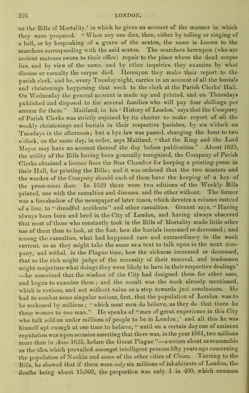 on the Bills of Mortality,’ in which he gives an account of the manner in which they were ])rei)ared. “ When any one dies, then, either by tolling or ringing of a bell, or by bespeaking of a grave of the sexton, the same is known to the searchers corresponding with the said sexton. The searchers hereupon (who are ancient matrons sworn to their office) repair to the place where the dead corpse lies, and by view of the same, and by other inquiries, they examine by what disease or casualty the corpse died. Hereupon they make their report to the parish clerk, and he, every Tuesday night, carries in an account of all the burials and christenings happening that Aveek to the clerk at the Parish Clerks’ Hall. On Wednesday the general account is made up and printed, and on Thursdays published and disposed to the several families Avho will pay four shillings per annum for them.” Maitland, in his ‘ History of London,’ says that the Company of Parish Clerks was strictly enjoined by its charter to make report of all the Aveekly christenings and burials in their respective parishes, by six o’clock on Tuesdays in the afternoon j but a bye law was passed, changing the hour to two o'clock, on the same day, in order, says Maitland, “ that the King and the Lord Mayor may have an account thereof the day before publication.” About 1625, the utility of the Bills having been generally recognised, the Company of Parish Clerks obtained a licence from the Star Chamber for keeping a printing-press in their Hall, for printing the Bills; and it was ordered th.at the two masters and the warden of the Company should each of them have the keeping of a key of the press-room door. In 1629 there Avere tAvo editions of the Weekly Bills printed, one Avith the casualties and diseases, and the other Avithout. The former Avas a foreshadoAV of the ncAvspaper of later times, Avhich devotes a column instead of a line, to ‘-'dreadful accidents” and other casualties. Graunt says, “Plaving always been born and bred in the City of London, and having ahvays observed that most of those Avho constantly took in the Bills of Mortality made little other use of them than to look, at the foot, hoAV the burials increased or decreased; and among the casualties, Avhat had happened rare and extraordinary in the week current, so as they might take the same as a text to talk upon in the next com- pany, and Avithal, in the Plague time, hoAV the sickness increased or decreased, that so the rich might judge of the necessity of their removal, and tradesmen might conjecture Avhat doings they Avere likely to have in their respective dealings” —he conceived that the wisdom of the City had designed them for other uses, and began to examine them; and the result Avas the Avork already mentioned, Avhich is curious, and not Avithout value as a step toAvards just conclusions. He had to combat some singular notions, first, that the population of London Avas to be reckoned by millions ; “ which most men do believe, as they do that there be three Avomen to one man.” Pie speaks of “men of great experience in this City Avho talk seldom under millions of people to be in Londonand all this he AA-as himself apt enough at one time to believe, “ until on a certain day one of eminent reputation Avas upon occasion asserting that there Avas, in the year 1661, tAvo millions more than in A/mo 1625, before the Great Plague”—a notion about as reasonable as the idea Avhich prevailed amongst intelligent persons fifty years ago concerning the population of Nankin and some of the other cities of China. Turning to the Bills, he shoAved that if there Avere onl// six millions of inhabitants of London, the