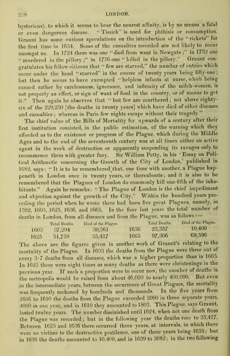 liystericus), to whicli It seems to bear the nearest affinity, is by no means a fatal or even dangerous disease. “ Tissick” is used for phthisis or consumption. Graunt has some curious speculations on the introduction of the “rickets” for the first time in 1634. Some of the casualties recorded are not likely to recur amongst us. In 1724 there was one “died from want in Newgate in 1732 one “murdered in the pillory in 1756 one “ killed in the pillory.” Graunt con- gratulates his fellow-citizens that “ few are starved,” the number of entries which occur under the head “starved” in the course of twenty years being fifty-one; but then he seems to have exempted “helpless infants at nurse, which being caused rather by carelessness, ignorance, and infirmity of the milch-women, is not properly an effect, or sign of want of food in the country, or of means to get it.” Then again he ol^serves that “ but few are murthered ; not above eighty- six of the 229,250 [the deaths in twenty years] which have died of other diseases and casualties ; whereas in Paris few nights escape without their tragedy.” The chief value of the Bills of Mortality for upwards of a century after their first institution consisted, in the public estimation, of the warning which they afforded as to the existence or progress of the Plague, which during the Middle Ages and to the end of the seventeenth century Avas at all times either an active agent in the work of destruction or apparently suspending its ravages only to recommence them with greater fury. Sir William Petty, in his ‘Essay on Poli- tical Arithmetic concerning the Growth of the City of London,’ published in 168’2, says : “ It is to be remembered^that, one time with another, a Plague hap- peneth in London once in twenty year.s, or thereabouts; and it is also to be remembered that the Plagues of London do commonly kill one-fifth of the inha- bitants.” Again he remarks: “ The Plague of London is the chief impediment and objection against the growth of the City.” Within the hundred years pre- ceding the period when he wrote there had been five great Plagues, namely, in 1592, 1603, 1625, 16.36, and 1665. In the four last years the total number of deaths in London, from all diseases and from the Plague, Avas as folloAvs: Tot.al Deaths. Died of the Plague. Total Deaths. Died of the Plague. 1603 37,294 30,561 1636 23,357 10,400 1625 51,753 35,417 1665 97,306 68,596 The aboAm are the figures giA’cn in another Avork of Graunt’s relating to the mortality of the Plague. In 1603 the deaths from the Plague Avere three out of cA'ery 3-7 deaths from all diseases, Avhich Avas a higher proportion than in 1665. In 1625 there Avere eight times as many deaths as there Avere christenings in the previous year. If such a proportion Avere to occur now, the number of deaths in the metropolis Avould be raised from about 46,000 to nearly 400,000. But eA'en in the intermediate years, betAveen the occurrence of Great Plagues, the mortality Avas frequently reckoned by hundreds and thousands. In the five years from 1606 to 1610 the deaths from the Plague exceeded 2000 in three separate years, 4000 in one year, and in 1610 they amounted to 1803. This Plague, says Graunt, lasted tAA’eh'e years. The number diminished until 1624, when not one death from the Plague Avas recorded; but in the folloAving year the deaths rose to 35,417. Between 1625 and 1636 there occurred three years, at intervals, in Avhich there AA’ere no victims to the destructive pestilence, one of these years being 1635; but in 1636 the deaths amounted to 10,400, and in 1639 to 3082; in the two following