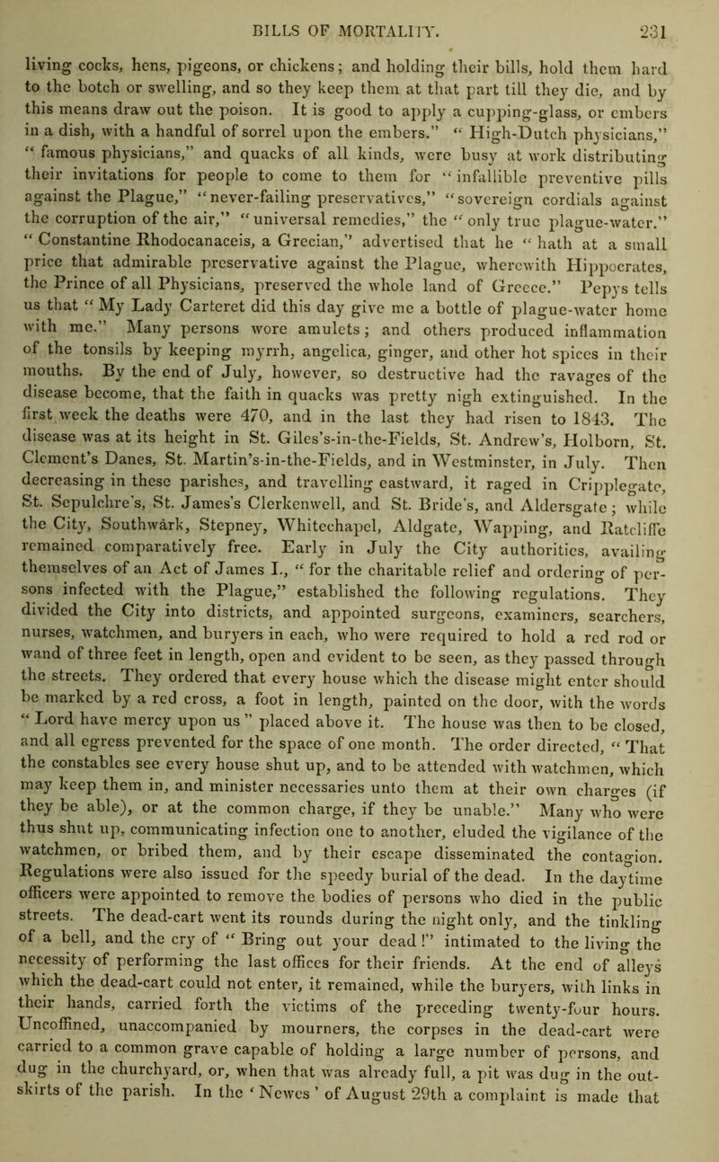 living codes, hens, pigeons, or chickens; and holding their bills, hold them hard to the botch or sAvelling, and so they keep them at that part till they die, and by this means draw out the poison. It is good to apply a cupping-glass, or embers in a dish, with a handful of sorrel upon the embers.” ‘‘ High-Dutch physicians,” “ famous physicians,” and quacks of all kinds, were busy at work distributing their invitations for people to come to them for “ infallible preventive pills against the Plague,” “never-failing preservatives,” “sovereign cordials against the corruption of the air,” “universal remedies,” the “only true plague-water.” “ Constantine Rhodocanaceis, a Grecian,’’ advertised that he “ hath at a small price that admirable preservative against the Plague, wherewith Hii)pocrates, the Prince of all Physicians, preserved the whole land of Greece.” Pepys tells us that “ My Lady Carteret did this day give me a bottle of plague-water home with me.” Many persons wore amulets; and others produced inflammation of the tonsils by keeping myrrh, angelica, ginger, and other hot spices in their mouths. By the end of July, however, so destructive had the ravages of the disease become, that the faith in quacks was pretty nigh extinguished. In the first week the deaths were 470, and in the last they had risen to 1843. Tlic disease was at its height in St. Giles’s-in-the-Fields, St. Andrew’s, Holborn, St. Clement’s Danes, St. Martin’s-in-the-Fields, and in Westminster, in July. Then decreasing in these parishes, and travelling eastward, it raged in Cri])plegatc, St. Sepulchre’s, St. James’s Clerkenwell, and St. Bride’s, and Aldersgate; while the City, Southwark, Stepney, Whitechapel, Aldgate, Wapping, and Ratcliffe remained eomparatively free. Early in July the City authorities, availing themselves of an Act of James I., “ for the charitable relief and ordering of per- sons infected with the Plague,” established the following regulations. They divided the City into districts, and appointed surgeons, examiners, searchers, nurses, watchmen, and buryers in each, who were required to hold a red rod or wand of three feet in length, open and evident to be seen, as they passed through the streets. They ordered that every house which the disease might enter should be marked by a red cross, a foot in length, painted on the door, with the words “ Lord have mercy upon us ” placed above it. The house was then to be closed, and all egress prevented for the space of one month. The order directed, “ That the constables see every house shut up, and to be attended with watchmen, which may keep them in, and minister necessaries unto them at their own charges (if they be able), or at the common charge, if they be unable.” Many who were thus shut up, communicating infection one to another, eluded the vigilance of the watchmen, or bribed them, and by their escape disseminated the contagion. Regulations were also issued for the speedy burial of the dead. In the daytime officers were appointed to remove the bodies of persons who died in the public streets. The dead-cart went its rounds during the night only, and the tinkling of a bell, and the cry of “ Bring out your dead !’’ intimated to the living the necessity of performing the last offices for their friends. At the end of alleys which the dead-cart could not enter, it remained, while the buryers, with links in their hands, carried forth the victims of the preceding twenty-four hours. Uncoffined, unaccompanied by mourners, the corpses in the dead-cart were carried to a common grave capable of holding a large number of persons, and dug in the churchyard, or, when that was already full, a pit was dug in the out- skirts of the parish. In the ‘ Newes ’ of August 29th a complaint is made that