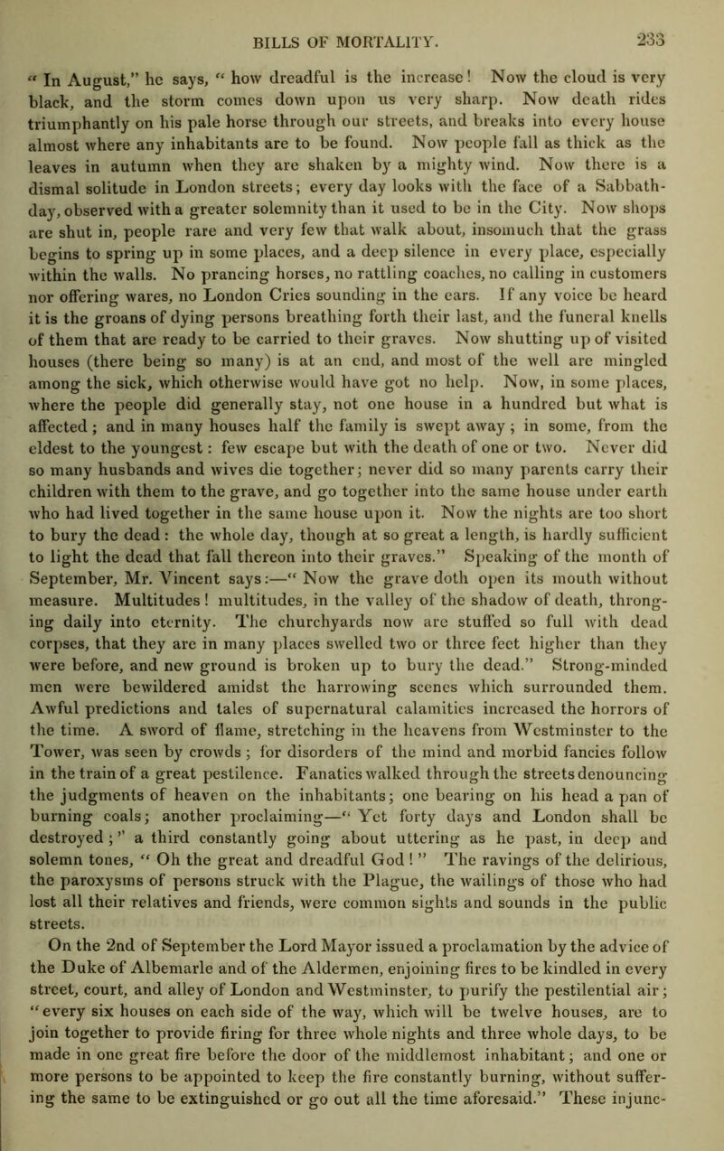 “ In August,” he says, “ how dreadful is the increase! Now the cloud is very black, and the storm comes down upon us very sharp. Now death rides triumphantly on his pale horse through our streets, and breaks into every house almost where any inhabitants are to be found. Now people fall as thick as the leaves in autumn when they are shaken by a mighty wind. Now there is a dismal solitude in London streets; every day looks with the face of a Sabbath- day, observed with a greater solemnity than it used to be in the City. Now shops are shut in, people rare and very few that walk about, insomuch that the grass begins to spring up in some places, and a deep silence in every place, especially within the walls. No prancing horses, no rattling coaches, no calling in customers nor offering wares, no London Cries sounding in the ears. If any voice be heard it is the groans of dying persons breathing forth their last, and the funeral knells of them that are ready to be carried to their graves. Now shutting up of visited houses (there being so many) is at an end, and most of the well are mingled among the sick, which otherwise would have got no help. Now, in some places, where the people did generally stay, not one house in a hundred but what is affected ; and in many houses half the family is swept away; in some, from the eldest to the youngest: few escape but with the death of one or two. Never did so many husbands and wives die together; never did so many parents carry their children with them to the grave, and go together into the same house under earth who had lived together in the same house upon it. Now the nights are too short to bury the dead : the whole day, though at so great a length, is hardly sufficient to light the dead that fall thereon into their graves.” Speaking of the month of September, Mr. Vincent says;—“Now the grave doth open its mouth without measixre. Multitudes ! multitudes, in the valley of the shadow of death, throng- ing daily into eternity. The churchyards now are stuffed so full with dead corpses, that they are in many places swelled two or three feet higher than they were before, and new ground is broken up to bury the dead.” Strong-minded men were bewildered amidst the harrowing scenes which surrounded them. Awful predictions and tales of supernatural calamities increased the horrors of the time. A sword of flame, stretching in the heavens from Westminster to the Tower, was seen by crowds ; for disorders of the mind and morbid fancies follow in the train of a great pestilence. Fanatics walked through the streets denouncing the judgments of heaven on the inhabitants; one bearing on his head a pan of burning coals; another proclaiming—“ Yet forty days and London shall bo destroyed ; ’’ a third constantly going about uttering as he past, in deep and solemn tones, “ Oh the great and dreadful God ! ” The ravings of the delirious, the paroxysms of persons struck with the Plague, the wailings of those who had lost all their relatives and friends, were common sights and sounds in the public streets. On the 2nd of September the Lord Mayor issued a proclamation by the advice of the Duke of Albemarle and of the Aldermen, enjoining fires to be kindled in every street, court, and alley of London and Westminster, to purify the pestilential air; “every six houses on each side of the way, which will be twelve houses, are to join together to provide firing for three whole nights and three whole days, to be made in one great fire before the door of the middlemost inhabitant; and one or more persons to be appointed to keep the fire constantly burning, without suffer- ing the same to be extinguished or go out all the time aforesaid.” These injunc-