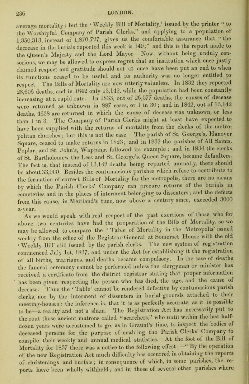 average mortality ; but the ‘ Weekly Bill of Mortality,’ issued by the printer to the Worshipful Company of Parish Clerks,” and applying to a population of 1 350,313, instead of 1,870,727, gives us the comfortable assurance that “the decrease in the burials reported this week is 149;” and this is the report made to the Queen’s Majesty and the Lord Mayor. Now, without being unduly cen- sorious, we may be allowed to express regret that an institution which once justly claimed respect and gratitude should not at once have been put an end to when its functions ceased to be useful and its authority was no longer entitled to respect. The Bills of Mortality are now utterly valueless. In 1832 they reported 28,606 deaths, and in 1842 only 13,142, while the population had been constantly increasing at a rajiid rate. In 18o3, out of 26,>577 deaths, the causes of decease were returned as unknown in 887 cases, or 1 in 30; and in 1842, out of 13,142 deaths, 4638 are returned in which the cause of decease was unknown, or less than 1 in 3. The Company of Parish Clerks might at least have expected to have been supplied with the returns of mortality from the clerks of the metro- politan churches; but this is not the case. The parish of St. George’s, Hanover Square, ceased to make returns in 1823; and in 1832 the parishes of All Saints, Poplar, and St. John’s, Wapping, followed its example ; and in 1834 the clerks of St. Bartholomew the Less and St. George’s, Queen Square, became defaulters. The fact is, that instead of 13,142 deaths being reported annually, there should be about 33,0G0. Besides the contumacious parishes which refuse to contribute to the formation of correct Bills of Mortality for the metropolis, there are no means by which the Parish Clerks’ Company can procure returns of the burials in cemeteries and in the places of interment belonging to dissenters; and the defects from this cause, in Maitland’s time, now above a century since, exceeded 3000 a-year. As we would speak with real respect of the past exertions of those who for above two centuries have had the preparation of the Bills of Mortality, so uc may be allowed to compare the ‘ Table of Mortality in the Metropolis issued weekly from the office of the llegistrar-Gcneral at Somerset House with the old ‘ Weekly Bill’ still issued by the parish clerks. The new system of registration commenced July 1st, 1837j and under the Act for establishing it the registration of all births, marriages, and deaths became compulsory. In the case of deaths the funeral ceremony cairnot be performed unless the clergyman or minister has received a certificate from the district registrar stating that proper informatioir has been given respecting the person who has died, the age, and the cause of decease. Thus the ‘ Table’ cannot be rendered defective by contumacious parish clerks, nor by the interment of dissenters in burial-grounds attached to their meeting-houses : the inference is, that it is as perfectly accurate as it is possible to be—a reality and not a sham. The Registration Act has necessarily put to the rout those ancierrt rrratrons called “searchers,” who until within the last half- dozerr j'cars were accustomed to go, as in Graunt’s time, to irrspect the bodies of deceased persons for the purpose of enabling the Parish Clerks Company to compile their weekly and annual medical statistics. At the foot of the Bill of Mortality for 1837 there was a notice to the following effect: “ By the operation of the new Registration Act much difficulty has occurred in obtaining the reports of christenings and burials; in consequence of which, in some parishes, the re- ports have been wholly withheld; and in those of several other parishes where