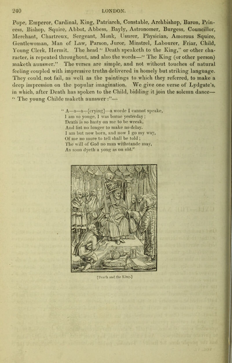 Pope, Emperor, Cardinal, King, Patriarch, Constable, Archbishop, Baron, Piin- j cess. Bishop, Squire, Abbot, Abbess, Ba3dy, Astronomer, Burgess, Councillor, Merchant, Chartreux, Sergeant, Monk, Usurer, Physician, Amorous Squire, Gentlewoman, Man of Law, Parson, Juror, Minstrel, Labourer, Friar, Child, ■ Young Clerk, Hermit. The head Death speaketh to the King,” or other cha- * racter, is repeated throughout, and also the words—“ The King (or other person) i maketh aunswer.” The verses are simple, and not without touches of natural J feeling coupled with impressive truths delivered in homely but striking language. ■ They could not fail, as well as the paintings to which they referred, to make a deep impression on the popular imagination. We give one verse of Lydgate’s, in which, after Death has spoken to the Child, bidding it join the solemn dance— “ The young Childe maketh aunswer — “ A—a—a—[crying]—a worde I cannot speake, . I am so yonge, 1 was borne yesterday; Death is so hasty on me to be wreak, And list no longer to make no delay. ! I am but now born, and now I go my way, i Of me no more to tell shall be told ; The will of God no man withstande may, ) As soon dyeth a yong as on old.” (I