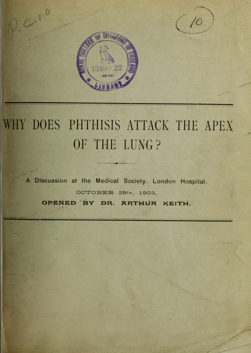 WHY DOES PHTHISIS ATTACK THE APEX OF THE LUNG? A Discussion at the Medical Society, London Hospital, OCTOBER. 29th, 1903, OPENEID BV IDR. T^RTHUR REITH.