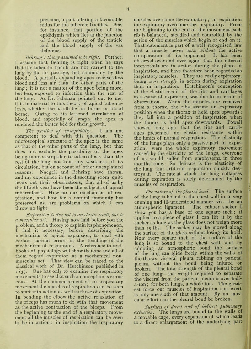 presume, a part offering a favourable nidus for the tubercle bacillus. See, for instance, that portion of the epididymis which lies at the junction of the blood supply of the testicle and the blood supply of the vas deferens. Behring's theory assumed to he right. Further, I assume that Behring is right when he says that the tubercle bacilli are not carried to the lung by the air passage, but commonly by the blood. A partially expanding apex receives less blood and less air than the other parts of the lung; it is not a matter of the apex being more, but less, exposed to infection than the rest of the lung. As Dr. Salaman pointed out to me, it is immaterial to this theory of apical tubercu- losis, whether the bacilli be air borne or blood borne. Owing to its lessened circulation of blood, and especially of lymph, the apex is rendered the better bed for their growth. The question of susceptibility. I am not competent to deal with this question. The microscopical structure of the apex is the same as that of the other parts of the lung, but that does not exclude the possibility of the apex being more susceptible to tuberculosis than the rest of the lung, not from any weakness of its circulation, but on account of other unexplained reasons. Naegeli and Behring have shown, and my experience in the dissecting room quite bears out their observations, that all of us by the fiftieth year have been the subjects of apical tuberculosis. How far our mechanism of res- piration, and how far a natural immunity has preserved us, are problems on which I can throw no light. Expiration is due not to a?i elastic recoil, hut to a muscular act. Having now laid before you the problem, and a theory to explain its phenomenon, I find it necessary, before describing the mechanism of apical expansion, to deal with certain current errors in the teaching of the mechanism of respiration. A reference to text- books of physiology will show that one and all of them regard expiration as a mechanical non- muscular act. That view can be traced to the classical work of Dr. Hutchinson published in 1835. One has only to examine the respiratory movements to see that such a conception is erron- eous. At the commencement of an inspiratory movement the muscles of respiration can be seen to .start into action as well as those of expiration. In bending the elbow the active relaxation of the triceps has much to do with that movement as the active contraction of the biceps. From the beginning to the end of a respiratory move- ment all the muscles of respiration can be seen to be in action: in inspiration the inspiratory muscles overcome the expiratory ; in expiration the expiratory overcome the inspiratory. From the beginning to the end of the movement each rib is balanced, steadied and controlled by the action of the muscles which begin or end on it. That statement is part of a well recognised law that a muscle never acts without the active co-operation of its opponent. It has been observed over and over again that the internal intercostals are in action during the phase of inspiration, and have therefore been regarded as inspiratory muscles. They are really expiratory, being 7nore strongly in action during expiration than in inspiration. Hutchinson’s conception of the elastic recoil of the ribs and cartilages as a cause of expiration, was due to an error of observation. When the muscles are removed from a thorax, the ribs assume an expiratory position when the thorax is held apex upwards; they fall into a position of inspiration when the thorax is held apex downwards. Powell showed long ago that the ribs and cartil- ages presented no elastic resistance within the limits of normal respiration. The elasticity of the lungs plays only a passive part in expir- ation ; were the whole expiratory movement caused by the elasticity of the lungs, everyone of us would suffer from emphysema in three months’ time. So delicate is the elasticity of the lung that artificial respiration quickly des- troys it. The rate at which the lung collapses during expiration is solely determined by the muscles of respiration. The nature of the pleural bond. The surface . of the lung is bound to the chest wall in a very cunning and ill-understood manner, viz.—by an atmospheric ligament. The rubber sucker I show you has a base of one square inch; if applied to a piece of glass I can lift it by the sucker as long as the glass does not weigh more than 15 lbs. The sucker may be moved along the surface of the glass without losing its hold. Now every square inch of the surface of the lung is so bound to the chest wall, and by adopting an atmospheric bond the surface of the lung can glide freely within the walls of the thorax, visceral pleura rubbing on parietal pleura, without the bond being injured or broken. The total strength of the pleural bond | of one lung—the weight required to separate ( the visceral from the parietal pleura is over half- f a-ton ; for both lungs, a whole ton. The great- est force our muscles of inspiration can exert is only one sixth of that amount. By no mus- cular effort can the pleural bond be broken. Surfaces of direct and of indirect pulmonary extension. The lungs are bound to the walls of a movable cage, every expansion of which leads to a direct enlargement of the underlying part