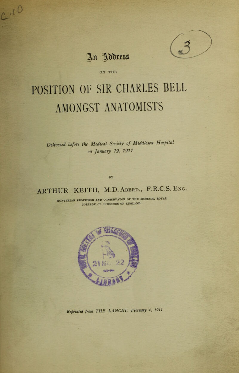 I^iv |.l(brcss ON THE POSITION OF SIR CHARLES BELL AMONGST ANATOMISTS Delivered before the Medical Society of Middlesex Hospital on January 19, 1911 ARTHUR KEITH, M.D. Aberd., F.R.C.S. Eng. HUNTERIAN PROFESSOR AND CONSERVATOR OF THE MUSEUM, ROYAL COLLEGE OF SURGEONS OF ENGLAND. Reprinted from THE LANCET, February 4, 1911