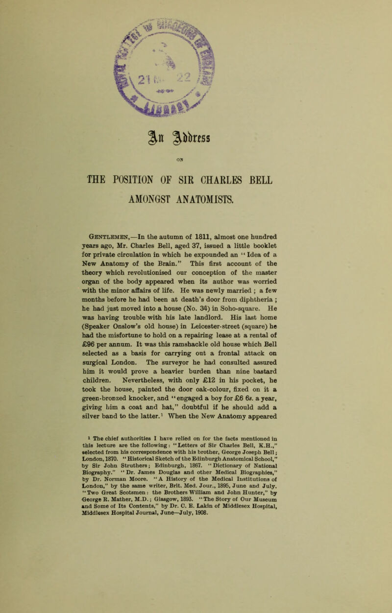 on THE POSITION OF SIR CHARLES BELL AMONGST ANATOMISTS. Gentlemen,—In the autumn of 1811, almost one hundred years ago, Mr. Charles Bell, aged 37, issued a little booklet for private circulation in which he expounded an “ Idea of a New Anatomy of the Brain.” This first account of the theory which revolutionised our conception of the master organ of the body appeared when its author was worried with the minor affairs of life. He was newly married ; a few months before he had been at death’s door from diphtheria ; he had just moved into a house (No. 34) in Soho-square. He was having trouble with bis late landlord. His last home (Speaker Onslow’s old house) in Leicester-street (square) be had the misfortune to hold on a repairing lease at a rental of £96 per annum. It was this ramshackle old house which Bell selected as a basis for carrying out a frontal attack on surgical London. The surveyor he had consulted assured him it would prove a heavier burden than nine bastard children. Nevertheless, with only £12 in bis pocket, he took the house, painted the door oak-colour, fixed on it a green-bronzed knocker, and “engaged a boy for £6 6«. a year, giving him a coat and hat,” doubtful if he should add a silver band to the latter.' When the New Anatomy appeared > The chief authorities I have relied on for the facts mentioned in this lecture are the following: “Letters of Sir Charles Bell, selected from his correspondence with his brother, George Joseph Bell; London, 1870. “ Historical Sketch of the Edinburgh Anatomical School, by Sir John Struthers; Edinburgh, 1867. “ Dictionary of National Biography.” “ Dr. James Douglas and other Medical Biographies,” by Dr. Norman Moore. “ A History of the Medical Institutions of London,” by the same writer, Brit. Med. Jour., 1895, June and July, “ Two Great Scotsmen: the Brothers William and John Hunter,” by George B. Mather, M.D.; Glasgow, 1893. “The Story of Our Museum and Some of Its Contents,” by Dr. C. E. Lakin of Middlesex Hospital, Middlesex Hospital Journal, June—July, 1908.