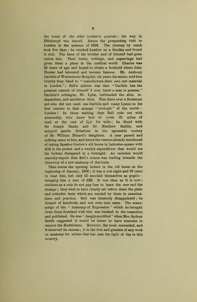 the brunt of the elder brother’s quarrels; his way in Edinburgh was barred. Hence the prospecting visit to London in the autumn of 1804. The journey by coach took five days ; he reached London on a Sunday and found it dull. The fame of his brother and of himself had gone before him. Their books, writings, and engravings had given them a place in the medical world. Charles was 30 years of age and hoped to obtain a foothold where John Hunter had laboured and become famous. Mr. Anthony Carlisle of Westminster Hospital, six years his senior, told him bluntly they liked to “ manufacture their own raw material in London”; Bell’s opinion was that “Carlisle has the greatest conceit of himself I ever knew a man to possess. ” Carlisle’s colleague, Mr. Lynn, befriended the able, in- dependent, and ambitious Scot. Was there ever a Scotsman yet who did not meet one Carlisle and many Lynns on his first venture in that strange “ cock-pit ” of the world— London ? In those waiting days Beil rode out with Abernethy, who knew how to cover 22 miles of road at the cost of l^d. for tolls; he dined with Sir Joseph Banks and Dr. Matthew Baillie, and enjoyed gentle flirtations in the agreeable society of Sir William Blizard’s daughters. A year passed and nothing came to him, and hence the venture already mentioned of taking Speaker Onslow’s old house in Leicester-square with £12 in his pocket and a weekly expenditure that would see his fortune dissipated in a fortnight. An onlooker would scarcely expect that Bell’s course was leading towards the discovery of a new anatomy of the brain. Then comes the opening lecture in the old house at the beginning of January, 1806 ; it was a wet night and 40 came to hear him, but only 12 enrolled themselves as pupils— bringing him a sum of £82. It was then as it is now; students as a rule do not pay fees to learn the new and the strange ; they wish to have clearly set before them the plain and orthodox facts which are needed by them in examina- tions and practice. Bell was intensely disappointed ; he dreamt of hundreds, and not even tens came. The manu- script of the “ Anatomy of Expression” which he brought down from Scotland with him was finished in the meantime and published. He was “ deeply mortified ” when Mrs. Sydney Smith suggested it would be better to have someone to remove the Scotticisms. However, the book succeeded, and it deserved its success; it is the first and greatest of any work on anatomy for artists that has seen the light of day in this country.