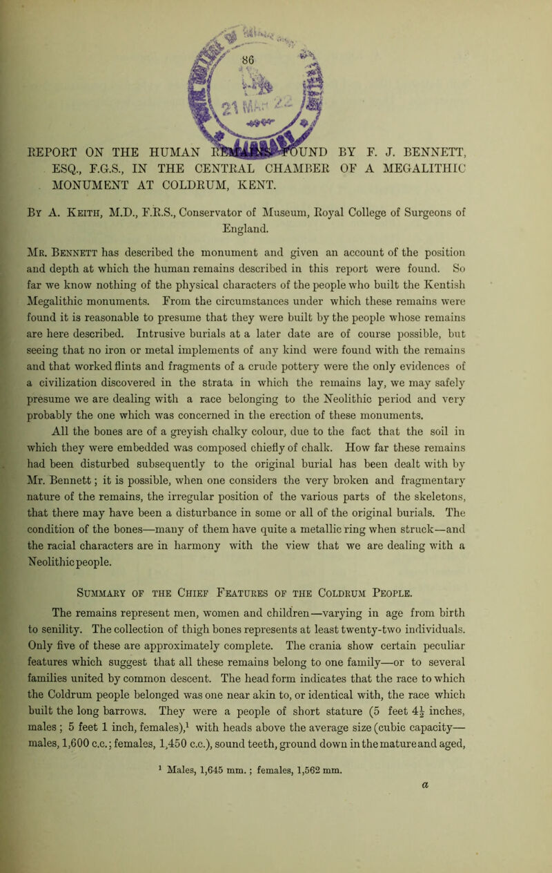 EEPORT ON THE HUMAN KBli|iiP«UND ESQ., F.G.S., IN THE CENTRAL CHAMBER MONUMENT AT COLDRUM, KENT. BY F. J. BENNETT, OF A MEGALITHIC By A. Keith, M.D., F.R.S., Conservator of Museum, Royal College of Surgeons of England. Mr. Bennett has described the monument and given an account of the position and depth at which the human remains described in this report were found. So far we know nothing of the physical characters of the people who built the Kentish Megalithic monuments. From the circumstances under which these remains were found it is reasonable to presume that they were built by the people whose remains are here described. Intrusive burials at a later date are of course possible, but seeing that no iron or metal implements of any kind were found with the remains and that worked flints and fragments of a crude pottery were the only evidences of a civilization discovered in the strata in which the remains lay, we may safely presume we are dealing with a race belonging to the Neolithic period and very probably the one which was concerned in the erection of these monuments. All the bones are of a greyish chalky colour, due to the fact that the soil in which they were embedded was composed chiefly of chalk. How far these remains had been disturbed subsequently to the original burial has been dealt with by Mr. Bennett; it is possible, when one considers the very broken and fragmentary nature of the remains, the irregular position of the various parts of the skeletons, that there may have been a disturbance in some or all of the original burials. The condition of the bones—many of them have quite a metallic ring when struck—and the racial characters are in harmony with the view that we are dealing with a Neolithic people. Summary of the Chief Features of the Coldrum People. The remains represent men, women and children—varying in age from birth to senility. The collection of thigh bones represents at least twenty-two individuals. Only five of these are approximately complete. The crania show certain peculiar features which suggest that all these remains belong to one family—or to several families united by common descent. The head form indicates that the race to which the Coldrum people belonged was one near akin to, or identical with, the race which built the long barrows. They were a people of short stature (5 feet 4| inches, males ; 5 feet 1 inch, females),^ with heads above the average size (cubic capacity— males, 1,600 c.c.; females, 1,450 c.c.), sound teeth, ground down in the mature and aged. ^ Males, 1,645 mm.; females, 1,562 mm. a