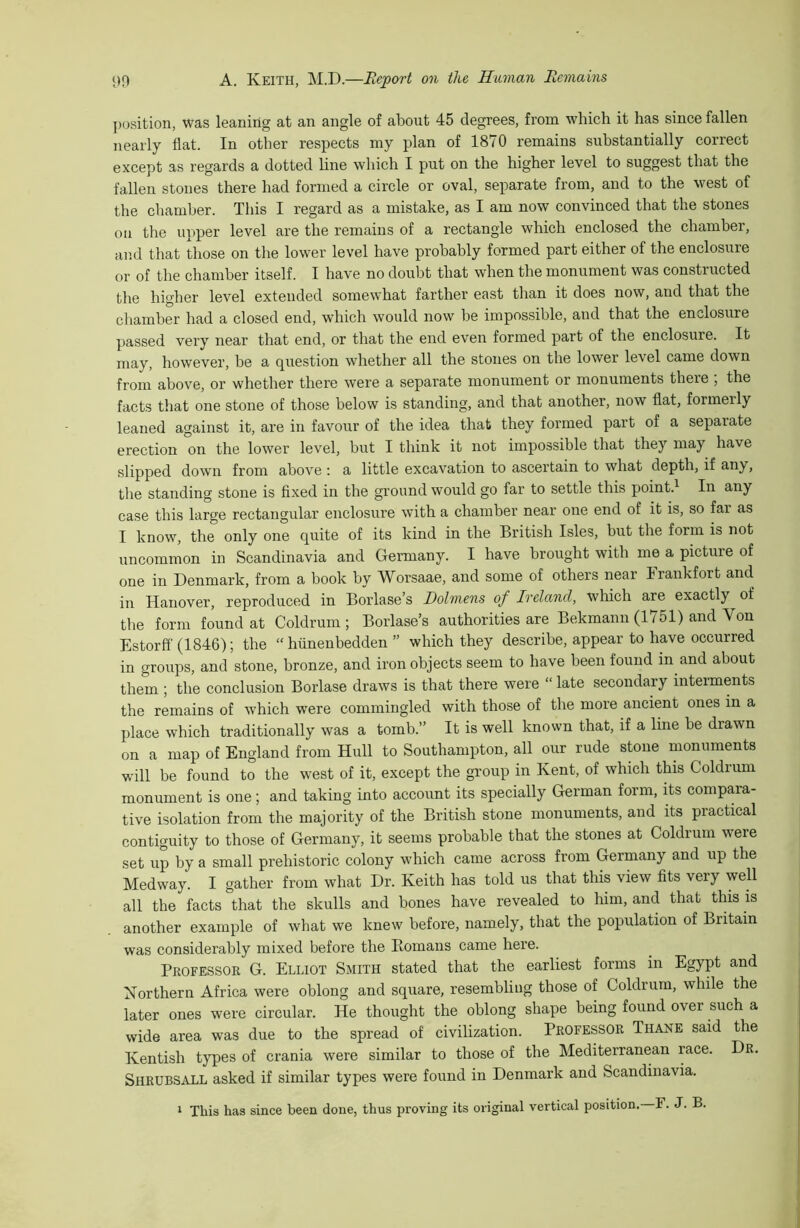 position, was leaning at an angle of about 45 degrees, from which it has since fallen nearly flat. In other respects my plan of 1870 remains substantially correct except as regards a dotted hne which I put on the higher level to suggest that the fallen stones there had formed a circle or oval, separate from, and to the west of the chamber. This I regard as a mistake, as I am now convinced that the stones on the upper level are the remains of a rectangle which enclosed the chamber, and that those on the lower level have probably formed part either of the enclosure or of the chamber itself. I have no doubt that when the monument was constructed the higher level extended somewhat farther east than it does now, and that the chamber had a closed end, which would now be impossible, and that the enclosure passed very near that end, or that the end even formed part of the enclosure. It may, however, be a question whether all the stones on the lower level came down from above, or whether there were a separate monument or monuments there , the facts that one stone of those below is standing, and that another, now flat, formerly leaned against it, are in favour of the idea that they formed part of a separate erection on the lower level, but I think it not impossible that they may have slipped down from above : a little excavation to ascertain to what depth, if any, the standing stone is flxed in the ground would go far to settle this point.^ In any case this large rectangular enclosure with a chamber near one end of it is, so far as I know, the only one quite of its kind in the British Isles, but the form is not uncommon in Scandinavia and Germany. I have brought with me a picture of one in Denmark, from a book by Worsaae, and some of others near Frankfort and in Hanover, reproduced in Borlase’s Dolmens of Ireland, which are exactly of the form found at Coldrum ; Borlase’s authorities are Bekmanu (1751) and Von Estorfl' (1846); the “hiinenbedden ” which they describe, appear to have occurred in groups, and stone, bronze, and iron objects seem to have been found in and about them ; the conclusion Borlase draws is that there were “ late secondary interments the remains of which were commingled with those of the more ancient ones in a place which traditionally was a tomb.” It is well known that, if a line be drawn on a map of England from Hull to Southampton, all our rude stone monuments will be found to the west of it, except the group in Kent, of which this Coldrum monument is one; and taking into account its specially German form, its compara- tive isolation from the majority of the British stone monuments, and its practical contiguity to those of Germany, it seems probable that the stones at Coldrum were set up by a small prehistoric colony which came across from Germany and up the Medway. I gather from what Dr. Keith has told us that this view fits very well all the facts that the skulls and bones have revealed to him, and that this is another example of what we knew before, namely, that the population of Britain was considerably mixed before the Homans came here. Professor G. Elliot Smith stated that the earliest forms in Egypt and Northern Africa were oblong and square, resembling those of Coldrum, while the later ones were circular. He thought the oblong shape being found over such a wide area was due to the spread of civilization. Professor Thane said the Kentish types of crania were similar to those of the Mediterranean race. Dr. Shrubsall asked if similar types were found in Denmark and Scandinavia. * This has since been done, thus proving its original vertical position. F. J. B.