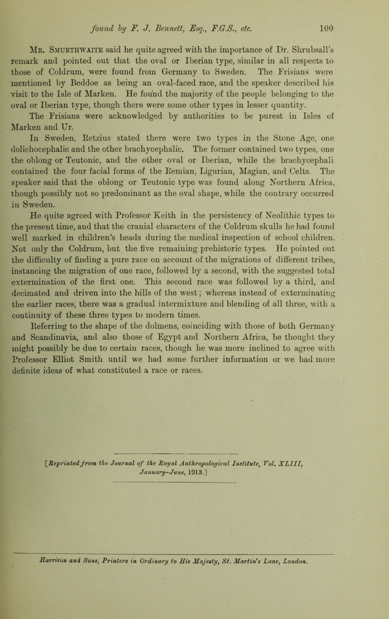 Mr. Smuethwaite said he quite agreed with the importance of Dr. Shrubsall’s remark and pointed out that the oval or Iberian type, similar in all respects to those of Coldrum, were found from Germany to Sweden. The Frisians were mentioned by Beddoe as being an oval-faced race, and the speaker described his visit to the Isle of Marken. He found the majority of the people belonging to the oval or Iberian type, though there were some other types in lesser quantity. The Frisians were acknowledged by authorities to be purest in Isles of Marken and Ur. In Sweden, Ketzius stated there were two types in the Stone Age, one dolichocephalic and the other brachycephalic. The former contained two types, one the oblong or Teutonic, and the other oval or Iberian, while the brachycephali contained the four facial forms of the Eemian, Ligurian, Magian, and Celts. Tlie speaker said that the oblong or Teutonic type was found along Northern Africa, though possibly not so predominant as the oval shape, while the contrary occurred ill Sweden. He quite agreed with Professor Keith in the persistency of Neolithic types to the present time, and that the cranial characters of the Coldrum skulls he had found well marked in children’s heads during the medical inspection of school children. Not only the Coldrum, but the five remaining prehistoric types. He pointed out the difficulty of finding a pure race on account of the migrations of different tribes, instancing the migration of one race, followed by a second, with the suggested total extermination of the first one. This second race was followed by a third, and decimated and driven into the hills of the west; whereas instead of exterminating the earlier races, there was a gradual intermixture and blending of all three, with a continuity of these three types to modern times. Referring to the shape of the dolmens, coinciding with those of both Germany and Scandinavia, and also those of Egypt and Northern Africa, he thought they might possibly be due to certain races, though he was more inclined to agree with Professor Elliot Smith until we had some further information or we had more definite ideas of what constituted a race or races. [ReprintedJrom the Journal of the Royal Anthropological Institute, Tol. XLIII, January-June, 1913.] Harrison and Sons, Printers in Ordinary to His Majesty, St. Martin's Lane, London.