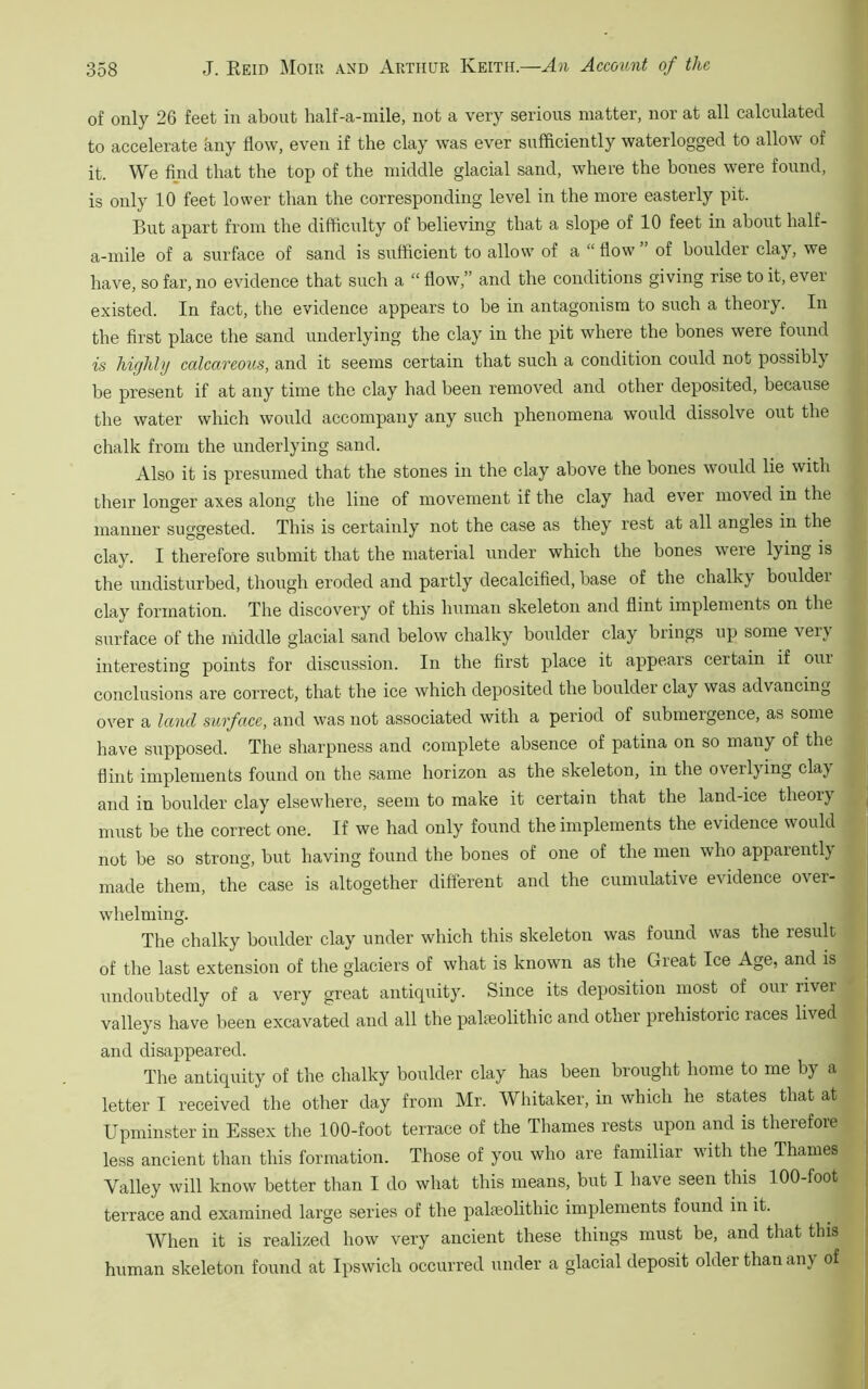 of only 26 feet in about half-a-mile, not a very serious matter, nor at all calculated to accelerate any flow, even if the clay was ever sufficiently waterlogged to allow of it. We find that the top of the middle glacial sand, where the bones were found, is only 10 feet lower than the corresponding level in the more easterly pit. But apart from the difficulty of believing that a slope of 10 feet in about half- a-mile of a surface of sand is sufficient to allow of a “ flow of boulder clay, we have, so far, no evidence that such a “ flow,” and the conditions giving rise to it, ever existed. In fact, the evidence appears to be in antagonism to such a theory. In the first place the sand underlying the clay in the pit where the bones were found is highly calcareous, and it seems certain that such a condition could not possibly be present if at any time the clay had been removed and other deposited, because the water which would accompany any such phenomena would dissolve out the chalk from the underlying sand. Also it is presumed that the stones in the clay above the bones would lie with their longer axes along the line of movement if the clay had ever moved in the manner suggested. This is certainly not the case as they rest at all angles in the clay. I therefore submit that the material under which the bones were lying is the undisturbed, though eroded and partly decalcified, base of the chalky boulder clay formation. The discovery of this human skeleton and flint implements on the surface of the middle glacial sand below chalky boulder clay brings up some verj interesting points for discussion. In the first place it appears certain if out conclusions are correct, that the ice which deposited the boulder clay was advancing over a land surface, and was not associated with a period of submergence, as some have supposed. The sharpness and complete absence of patina on so many of the flint implements found on the same horizon as the skeleton, in the overlying clay and in boulder clay elsewhere, seem to make it certain that the land-ice theoiy must be the correct one. If we had only found the implements the evidence would not be so strong, but having found the bones of one of the men who apparentl} made them, the case is altogether different and the cumulative evidence over- whelming. The chalky boulder clay under which this skeleton was found was the result of the last extension of the glaciers of what is known as the Great Ice Age, and is undoubtedly of a very great antiquity. Since its deposition most of our livei valleys have been excavated and all the palaeolithic and other prehistoric races lived and disappeared. The antiquity of the chalky boulder clay has been brought home to me by a letter I received the other day from Mr. Whitaker, in which he states that at Upminster in Essex the 100-foot terrace of the Thames rests upon and is therefore less ancient than this formation. Those of you who are familiar with the Thames Valley will know better than I do what this means, but I have seen this 100-foot terrace and examined large series of the palaeolithic implements found in it. When it is realized how very ancient these things must be, and that this human skeleton found at Ipswich occurred under a glacial deposit older than any of