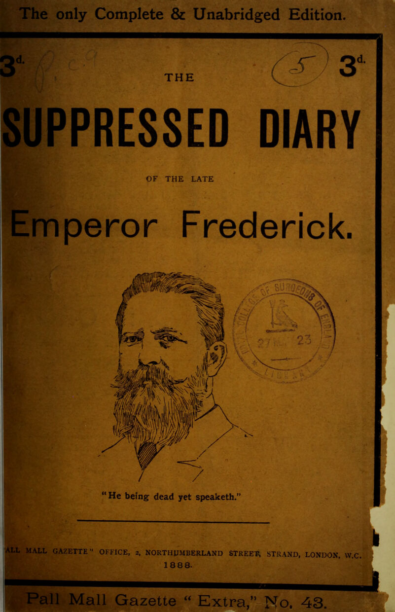 The only Complete & Unabridged Edition. SUPPRESSED DIARY OF THE LATE Emperor Frederick. “ He being dead yet speaketh.” i k ^ALL MALL GAZETTE” OFFICE, 2, NORTHUMBERLAND STREET?, STRAND, LONDON, VV.C. i i 1888. (