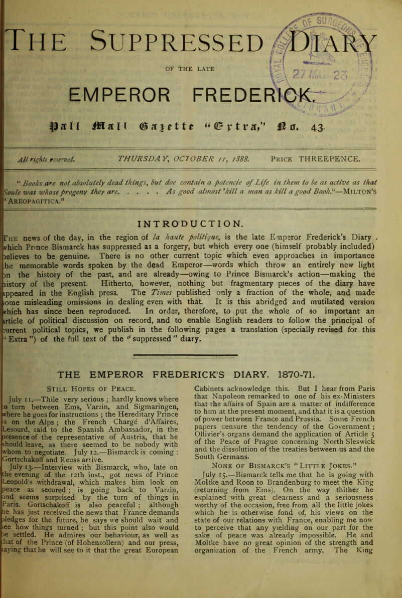 Th E Suppressed OF THE LATE EMPEROR FREDE PftU iHaH (iiffiette ** QB y t v J® 0. 43. All rights reserved, THURSDAY^ OCTOBER it, iS88. Price THREEPENCE. “ Books are not absolutely dead things, but doe co?itain a potencie of Life in them to be as active as that Soule was whose progeny they are As good almost ^kill a man as kill a good BookL—Milton’s ‘ Areopagitica.” INTRODUCTION. The news of the day, in the region of la haute politique, is the late ETiperor Frederick’s Diary . nrhich Prince Bismarck has suppressed as a forgery, but which every one (himself probably included) Delieves to be genuine. There is no other current topic which even approaches in importance he memorable words spoken by the dead Emperor—words which throw an entirely new light >n the history of the past, and are already—owing to Prince Bismarck’s action—making the listory of the present. Hitherto, however, nothing but fragmentary pieces of the diary have ippeared in the English press. The Times published only a fraction of the whole, and made lome misleading omissions in dealing even with that. It is this abridged and mutilated version vhich has since been reproduced. In order, therefore, to put the whole of so important an irticle of political discussion on record, and to enable English readers to follow the principal of mrrent political topics, we publish in the following pages a translation (specially revised for this ‘ Extra ”) of the full text of the “ suppressed ’’ diary. THE EMPEROR FREDERICK’S DIARY, 1870-71. Cabinets acknowledge this. But I hear from Paris that Napoleon remarked to one of his ex-Ministers that the affairs of Spain are a matter of indifference to him at the present moment, and that it is a question of power between France and Prussia. Some French papers censure the tendency of the Government ; Ollivier’s organs demand the application of Article 5 of the Peace of Prague concerning North Sleswick and the dissolution of the treaties between us and the South Germans. None of Bismarck’s “Little Jokes.” July 15.—Bismarck tells me that he is going with Moltke and Roon to Brandenburg to meet the King (returning from Ems). On the way thither he explained with great clearness and a seriousness worthy of the occasion, free from all the little jokes which he is otherwise fond of. his views on the state of our relations with France, enabling me now to perceive that any yielding on our part for the sake of peace was already impossible. He and Moltke have no great opinion of the strength and organization of the French army. The King Still Hopes of Peace. July II.—Thile very serious ; hardly knows where ;o turn between Ems, Varzin, and Sigmaringen, where he goes for instructions ; the Hereditary Prince s on the Alps ; the French Charge d’Affaires, Lesourd, said to the Spanish Ambassador, in the presence of the representative of Austria, that he should leave, as there seemed to be nobody with whom to negotiate. July 12.—Bismarck is coming: Gortschakoff and Reuss arrive. July 13—Interview with Bismarck, who, late on the evening of the 12th inst., got news of Prince Leopolds withdrawal, which makes him look on peace as secured; is going back to Varzin, :ind seems surprised by the turn of things in Paris. Gortschakoff is also peaceful ; although lie has just received the news that France demands pledges for the future, he says we should wait and see how things turned ; but this point also would 3e settled. He admires our behaviour, as well as hat of the Prince (of Hohenzollern) and our press, saying that he will see to it that the great European