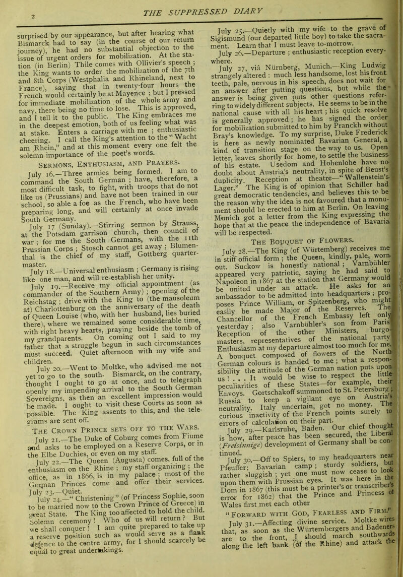 surprised by our appearance, but after hearing what Bismarck had to‘say (in the course of our return journey), he had no substantial objection to the issue of urgent orders for mobilization. At the sta- tion (in Berlin) Thile comes with Olhvier’s speech ; the Kino^ wants to order the mobilization of the yth and 8th Corps (Westphalia and Rhineland, next to France), saying that in twenty-four hours the French would certainly beat Mayence; but I pressed for immediate mobilization of the whole army and navy, there being no time to lose. This is approved, and I tell it to the public. The King embraces me in the deepest emotion, both of us feeling what was at stake. Enters a carriage with me ; enthusiastic cheering. I call the King’s attention to the Wacht am Rhein,” and at this moment every one felt the solemn importance of the poet’s words. Sermons, Enthusiasm, and Prayers. July i6 —Three armies being formed. I am to command the South German ; have, therefore, a most difficult task, to fight, with troops that do not like us (Prussians) and have not been trained in our school, so able a foe as the French, who have been preparing long, and will certainly at once invade South Germany. Tulv 17 (Sunday).—Stirring sermon by Strauss, at the Potsdam garrison church, then council of war: forme the South Germans, with the nth Prussian Corps ; Stosch cannot get away ; Blumen- thal is the chief of my staff, Gottberg quarter- tnsstcr • • Tuly’iS.—Universal enthusiasm ; Germany is rising like one man, and will re-establish her unity. Tulv IQ.—Receive my official appointment (as commander of the Southern Army) ; opening of the Reichstag ; drive with the King to (the mausoleum at) Charlottenburg on the anniversary of the death of Oueen Louise (who, with her husband, lies buried there ' where we remained some considerable with right heavy hearts, .praying beside the tomb of my grandparents. On coming out 1 said to my father that a struggle begun in such circumstances must succeed. Quiet afternoon with my wife and 20.—Went to Moltke, who advised me not vet to go to the south- Bismarck, on the contrary, thought I ought to go at once, and to telegraph openly my impending arrival to the South German Sovereigns, as then an excellent impression would brmadl I ought to visit these Courts as soon as possible. The King assents to this, and the tele- erams are sent off. The Crown Prince sets off to the Wars. July 21.—The Duke of Coburg comes from Fiuine and asks to be employed on a Reserve Corps, or in the Elbe Duchies, or even on my staff. [uly-,0—The Queen (Augusta) comes, full of the enthusiasm on the Rhine'; my staff organizing ; the office, as in 1866, is in my palace ; most of the Gerjnan Princes come and offer their services. ^^lulV'’4.—*‘‘Christening’’ (of Princess Sophie, soon to be married now to the Crown Prince of Greece) in great State. The King too affected to hold the child Solemn ceremony! Who of will return ? But we shall conquer ! I am quite prepaied to ta e up a reserve position such as would serve as a flask defence to the centre army, for 1 should scarcely be equal to great undertekings. July 25.—Quietly with my wife to the grave of Sigismund (our departed little boy) to take the sacra- ment. Learn that I must leave to-morrow. July 26.—Departure ; enthusiastic reception every- where. July 27, via Niirnberg, Munich.—King Ludwig strangely altered : much less handsome, lost his front teeth, pale, nervous in his speech, does not wait for an answer after putting questions, but while the • answer is being given puts other questions f^fer- ring to widely different subjects. He seems to be in the national cause with all his heart ; his quick resolve is generally approved ; he has signed the order for mobilization submitted to him by Pranclffi without Bray’s knowledge. To my surprise, Duke Frederick is here as newly nominated Bavarian Genem, a kind of transition stage on the way to us. Open letter, leaves shortly for home, to settle the business of his estate. Usedom and Hohenlohe have no- doubt about Austria’s neutrality, in spite of Beust s duplicity. Reception at theatre- Wallensteins Lager.” The King is of opinion that Schiller had great democratic tendencies, and believes this to be the reason why the idea is not favoured that a monu- ment should be erected to him at Berlin. On leaving Munich got a letter from the King expressing the hope that at the peace the independence of Bavaria, will be respected. The Bouquet of Flowers. Tulv 28.—The King (of Wiirtemberg) receives me in stiff official form; the Queen, kindly, pale, worm out. Suckow is honestly national ; Varnbuhler appeared very patriotic, saying he had said to Napoleon in 1867 at the station that Gerrnany would be united under an attack. He asks for an ambassador to be admitted into headquarters , pro- poses Prince William, or Spitzenberg, who might ? easily be made Major of the Reserves Thej Chancellor of the French Embassy left onl>^ yesterday; also V^rnbuhlers son from Pansf Reception of the other Ministers, burgo-^ masters, representatives of the r Enthusiasm at my departure almost too much f<^ ^ . A bouquet composed of flowers of the N German colours is handed to me ; what a respon- sibility the attitude of the German nation puts upon US' . . It would be wise to respect the 1 ttle peculiarities of these States-for Envoys. Gortschakoff summoned to Petersburg, Russia to keep a vigilant eye on Austrias neutrality. Italy uncertain, got no money. Th Srious inactivity of the French points surely to errors of calculalaon on their P^tt. , - r July 29.-Karlsruhe, Baden. Our chief thought is how, after peace has been secured, the Liberal {Freisinnige) development of Germany shall be ^*Tuly 30.—Off to Spiers, to my headquarters ne^ Pfeuffer; Bavarian camp ; sturdy ^ rather sluggish ; yet one must now cease to looK upon them with Prussian eyes. It was here Dorn in 1867 (this must be a Pnnter s or , error for 1862) that the Prince and Princess 0 Wales first met each other “ Forward with God, Fearless and Firm.’ July 31.-Affecting divine service. Moltke wires that, as soon as the Wiirtembergers and Badeners are’to the front, ’‘^ould march southwaffis along the left barrk (of the Rhine) and attack the