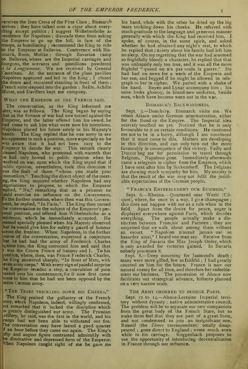 |receives the Iron Cross of the First Class ; Bismarck arrives ; they have talked over a cigar about every- thing except politics ; I suggest Wilhelmshdhe as residence for Napoleon ; dissuade them from asking the Emperor to go up the hill, in face of the troops, as humiliating ; recommend the King to ride to the Emperor at Bellevue. Conference with Bis- marck, Roon, Moltke ; through Bavarian camp to Bellevue, where are the Imperial carriages and fourgons, the servants and postillions powdered la Longjuvieau. We are received by General Castelnau. At the entrance of the glass pavilion Napoleon appeared and led in the King ; I closed the doors and remained standing in front of them ; French suite stepped into the garden ; Reille, Achille Murat, and Davillers kept me company. What the Emperor of the French said. The conversation, as the King informed me I ater, was as follows. The King began by saying that as the fortune of war had now turned against the Emperor, and the latter offered him his sword, he had come to ask him what were now his intentions. Napoleon placed his future solely in his Majesty’s hands. The King replied that he was sorry to see his opponent in such a position, more especially as he was aware that it had not been easy to the Emperor to decide for war. This remark clearly sleased Napoleon, who protested with warmth that le had only bowed to public opinion when he I esolved on war, upon which the King urged that if jublic opinion, nevertheless, took this direction it vas the fault of those “ whom you made your i :ounsellors.” Touching the direct object of the meet- ling, the King inquired whether Napoleon had any f legotiations to propose, to which the Emperor : eplied, “ No,” remarking that as a prisoner he :ould exercise no influence on the Government. To the further question, where then was this Govern- nent, he replied, “ In Paris.’’ The King then turned he conveisation to the subject of the Emperor’s per- ional position, and offered him Wilhelmshdhe as a esidence, which he immediately accepted. He ;eemed specially pleased when his Majesty observed hat he would give him for safety a guard of honour icross the frontier. When Napoleon, in the further :ourse of the conversation, expressed a conjecture hat he had had the army of Frederick Charles igainst him, the King corrected him and said that t was the Crown Prince of Saxony and I. To his luestion, where, then, was Prince Frederick Charles, he King answered sharply, “In front of Metz, with ■even army corps.” W ith every sign of painful surprise he Emperor receded a step, a convulsion of pain rassed over his countenance, for it now first came lorne to him that he had not been opposed by the intire German army. “The Tears trickling down his Cheeks.” The King praised the gallantry ot the French irmy, which Napoleon, indeed, willingly confirmed, )ut remarked that it lacked the discipline which 0 greatly distinguished our army. The Prussian rtillery, he said, was the first in the world, and his roops had not been able to withstand our fire. The conversation may have lasted a good quarter f an hour before they came out again. The King’s 3fty and august figure contrasted admirably with he diminutive and depressed form of the Emperor. Vhen Napoleon caught sight of me he gave me his hand, while with the other he dried up the big tears trickling down his cheeks. He referred with much gratitude to the language and generous manner generally with which the King had received him. I spoke, of course, in the same spirit, and asked whether he had obtained any night’s rest, to which he replied that znxiety about his family had left him no sleep. On my regretting that the war had assumed so frightfully bloody a character, he replied that that was unhappily only too true, and it was all the more frightful “ quand on n’a pas voulu la guerre.” He had had no news for a week of the Empress and her son, arid begged if he might be allowed to tele- graph to her in cipher. We parted with a shake of the hand. Boyen and Lynar accompany him ; his suite looks gloomy, in brand-new uniforms, beside ours, which have become worn out in the war. Bismarck’s Backwardness. Sept. 3.—Doncht'ry. Bismarck visits me. We retain Alsace under German administration, either for the Bund or the Empire. The Imperial idea scarcely touched on yet. Noticed that he is only favourable to it on certain conditions. He cautioned me not to be in a hurry, although I am convinced that it must come to this. Matters are developing in this direction, and can only turn out the more favourably in consequence of this victory. Failly and Ducrot beg me for permission to travel through Belgium. Napoleon gone. Immediately afterwards came a telegram in cipher from the Empress, which I have sent after him by Seckendorff. The Belgians are showing much sympathy for him. My anxiety is that the result of the war may not fulfil the justifi- able expectations of the German people. “Fr.ance’s Enfeeblement our Business.” Sept. 6.—Rheims.—Quartered near Werle (Cli- quot), where, for once in a way, I give champagne ; this does not happen with me as a rule when in the field. Apart from the desire for peace, anger is displayed everywhere against Paris, which decides everything. The people actually make a dis- tinction between Frangais and Parisien ; they are surprised that we walk about among them without an escort. “ Napoleon n’aurait jamais ose se hasarder ainsi,” I heard one man say. Receive from the King of Bavaria the Max Joseph Order, which is only awarded for victories gained. In Bavaria nobody possesses it. Sept. 8.—Deep mourning for Jasmund’s death ; many were more gifted, few as faithful; I had greatly counted on him for the future. France is now our natural enemy for all time, and therefore her enfeeble- ment our business. The possession of Alsace now facilitates our strategical advance, hitherto planned on a very narrow scale. The Army ordered to besiege Paris. Sept. 12 to 14.—Alsace-Lorraine Imperial terri- tory without dynasty ; native administrative council. The problem will be to separate our new compatriots from the great body of the French State, but to make them feel that they are part of a great State, and not condemned to join an insignificant one. Russell (the Times correspondent) totally disap- peared ; gone direct to England ; wrote much even while in his carriage. Roggenbach proposes to use the opportunity of introducing decentralization in France through our influence.