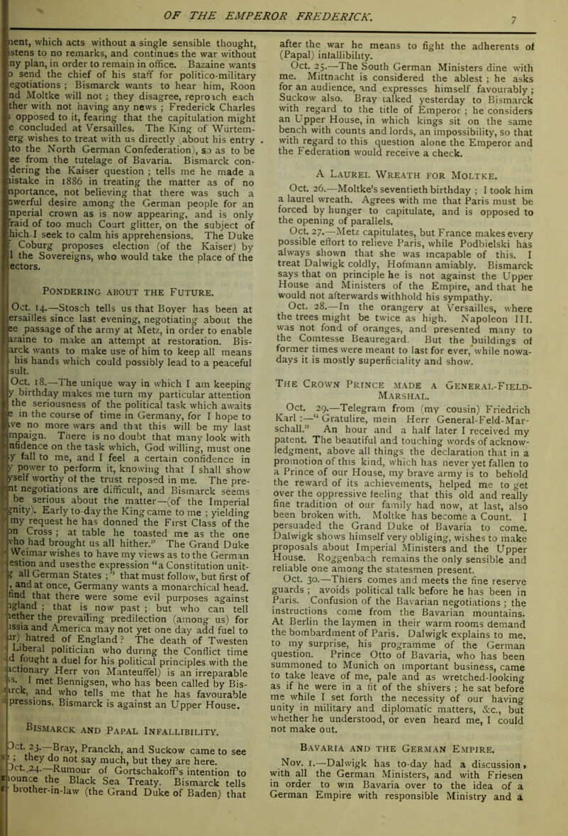 7 nent, which acts without a single sensible thought, istens to no remarks, and continues the war without ny plan, in order to remain in office. Bazaine wants 0 send the chief of his staff for politico-military egotiations ; Bismarck wants to hear him, Roon nd Moltke will not; they disagree, reproach each ther with not having any news ; Frederick Charles > opposed to it, fearing that the capitulation might e concluded at Versailles. The King of Wiirtem- erg wishes to treat with us directly about his entry . ito the North German Confederation), so as to be ee from the tutelage of Bavaria. Bismarck con- dering the Kaiser question ; tells me he made a listake in 1886 in treating the matter as of no nportance, not believing that there was such a owerful desire among the German people for an Tiperial crown as is now appearing, and is only raid of too much Court glitter, on the subject of hich I seek to calm his apprehensions. The Duke : Coburg proposes election (of the Kaiser) by 1 the Sovereigns, who would take the place of the ectors. Pondering about the Future. Oct. 14.—Stosch tells us that Boyer has been at ersailles since last evening, negotiating about the ee passage of the army at Metz, in order to enable azaine to make an attempt at restoration. Bis- arck wants to make use of him to keep all means his hands which could possibly lead to a peaceful rsult. Oct. 18.—The unique way in which I am keeping y birthday makes me turn my particular attention the seriousness of the political task which awaits e in the course of time in Germany, for I hope to ive no more wars and that this will be my last mpaign. There is no doubt that many look with nfidence on the task which, God willing, must one y fall to me, and I feel a certain confidence in V power to perform it, knowing that I shall show /self worthy ot the trust reposed in me. The pro- mt negotiations are difficult, and Bismarck seems ' be serious about the matter—(of the Imperial j 3^'ty). Early to-day the King came to me ; yielding / my request he has donned the First Class of the an Cross; at table he toasted me as the one vho had brought us all hither.” The Grand Duke Weimar wishes to have my views as to the German estion and uses the expression “a Constitution unit- ? all German States ; ” that must follow, but first of , and at once, Germany wants a monarchical head, find that there were some evil purposes against igland ; that is now past; but who can tell lether the prevailing predilection (among us) for Jssia and America may not yet one day add fuel to of England ? The death of Twesten Liberal politician who during the Conflict time d fought a duel for his political principles with the actionary Herr von Manteuffel) is an irreparable is. I met Bennigsen, who has been called by Bis- irck, and who tells me that he has favourable pressions, Bismarck is against an Upper House. Bismarck and Papal Infallibility. after the war he means to fight the adherents of (Papal) inlallibility. Oct. 25.—The South German Ministers dine with me. Mittnacht is considered the ablest ; he asks for an audience, and expresses himself favourably ; Suckow also. Bray talked yesterday to Bismarck with regard to the title of Emperor ; he considers an Upper House, in which kings sit on the same bench with counts and lords, an impossibility, so that with regard to this question alone the Emperor and the Federation would receive a check. A Laurel Wre.\th for Moltke, Oct. 26.—Moltke’s seventieth birthday ; I took him a laurel wreath. Agrees with me that Paris must be forced by hunger to capitulate, and is opposed to the opening of parallels. Oct. 27.—Metz capitulates, but France makes every possible effort to relieve Paris, while Podbielski has always shown that she was incapable of this. I treat Dalwigk coldly, Hofmann amiably. Bismarck says that on principle he is not against the Upper House and Ministers of the Empire, and that he would not afterwards withhold his sympathy. Oct. 28.— In the orangery at Versailles, where the trees might be twice as high. Napoleon III. was not fond of oranges, and presented many to the Comtesse Beauregard. But the buildings of former times were meant to last for ever,*while nowa- days it is mostly superficiality and show. The Crown Prince made a General-Field- Marshal. Oct. 29.—Telegram from (my cousin) Friedrich Karl:—“ Gratulire, mein Herr General-Feld-Mar- schall.” An hour and a half later I received my patent. The beautiful and touching words of acknow- ledgment, above all things the declaration that in a promotion of this kind, which has never yet fallen to a Prince of our House, my brave army is to behold the reward of its achievements, helped me to get over the oppressive feeling that this old and really fine tradition ot our family had now, at last, also been broken with. Moltke has become a Count. I persuaded the Grand Duke of Bavaria to come. Dalwigk shows himself very obliging, wishes to make proposals about Imperial Ministers and the Upper House. Roggenbach remains the only sensible and reliable one among the statesmen present. Oct. 30.—Thiers comes and meets the fine reserve guards ; avoids political talk before he has been in Paris. Confusion of the Bavarian negotiations ; the instructions come from the Bavarian mountains. At Berlin the laymen in their warm rooms demand the bombardment of Paris. Dalwigk e.xplains to me, to my surprise, his programme of the German question. Prince Otto of Bavaria, who has been summoned to Munich on important business, came to take leave of me, pale and as wretched-looking as if he were in a fit of the shivers ; he sat before me while I set forth the necessity of our having unity in military and diplomatic matters, &c., but whether he understood, or even heard me, I could not make out. ^3-—Bray, Pranckh, and Suckow came to se !; they do not say much, but they are here. Jet. ,24. Rumour of GortschakofPs intention t jounce the Black Sea Treaty. Bismarck tell biother-in-law (the Grand Duke of Baden) tha Bavaria and the German E.mpire. Nov. i.—Dalwigk has to-day had a discussion, with all the German Ministers, and with Friesen in order to win Bavaria over to the idea of a German Empire with responsible Ministry and a