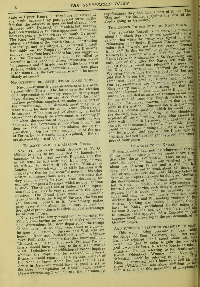 State or Upper House, but they have not arrived at any result, because Bray puts special stress on the fact that the subjects in questmn had already been discussed with Delbruck at Munich, but th^ they had been wrecked by Prussian oPPo^'t^ ^is^rck, however, pointed to the wishes of South Germany. The Kinsj told Rogs;enbach last evening h SLd a^revision of the North German constitution a necessity, and has altogether favourably on the Empire question. As Bismarck can’t get Lay from here, the idea has been sugpsted S the German Reichstag should be called o assemble in this place : a strong be produced; and if, m addition to it, Congress ot Princes which I think desirable, should take place It the same time, the German cause would be imme- diately advanced any fondness they had for that sort of tbhrg). The King and 1 are decidedly against the idea (ot tne Pope’s going to Germany.) Negotiations between Bismarck and Thiers. Nov. 2.—Bismarck gives an account of his nego- tiations with Thiers. The latter says the election of a representative assembly required tjenty-eignt days Lring which an armistice should be made and new provisions supplied, we undertaking part of ?be provfsioning. On Bismarck questioning as o what would be done for us in return, Thiers sa d in surnrise “The prospect ot obtaining a lawfu Governmerit through the representative assemb y . Lt when thequeltion of ^upply-g prov™ negatived the expression slipped from him. But then we shall have the capitulation during the armistice.” On Bismarck complaining of the use of Turcos by the French, Thiers rejoined. But yo are also making use of Uhlans. The Crown Prince puts his Foot down. Nov. i4.-Odo RussoU is .o^como, the _rumo«rs England and the German Press. Nov. II.—Bismarck sends Abeken (a F. O. official) to reply to my note that he laments the language of our press towards England, and that Lh^s sense he had instructed Eulenberg, as well as written to Bernstorff (Prussian Minister m London). Bismarck was not at all in harmony wth him saying that his (BernstorfPs) notes and his other LTuen coVnmunications were so 'ong-winded tha rhev could scarcely be read. One document for example comprised 8o pages, which no one had time to stuL’ The Grand Duke of Baden has ’mpres- sion that Bismarck is very serious with the Eaiser question. The Grand Duke wrote an admirable ?etterTabout it) to the King of Bavaria, who has not ve however, replied to it. Wiirtemberg makes Sty reservations about the military convention ; the Lht of promotion in his division isa disadvantage ^°'nov°T”—The sentry would not let me enter the Villa Stern-having no orders ^q /’^.SnVSreSpt The Wiirtemberg Ministers departed on/be rewpt of bad news just as they were ab°ut to si n a intrigue of Gasser’s. Suckow and Wittnacht are hoS Roon and Podbielski (the aPes ruh^r^oj^ Paris Podbielski) complain that they know nothing , Ksmarck is i„ I rag. that larists should have anything to do with the matter at all. Ledochowski (Archbishop of Posen) inquires whether the Pope can be misuke of Bismarck would regard it ^ sF Pio Nono to leave Rome, but says that Ms resi denre in Germanv would have a good effect, as the close contemplation of Romish Sacerdotalism ^riesterwirthschlft) would cure the Germans (o abLT-the^-Birck°Serdause are confirmed; it^is ^ SmersSn reSk2i^o BfunnZ' (Russian Ambas- ' S£T(£UsifnSafsadof in'st. P«e;*u,E) was j Kcuss trru Envoy left, with the ; ££? ffiat he woffid not telegraph the news t^^U We telegraph ,r”a£t“ t.T£'p»“'^' ''££££ p£ o„\'S French). Bismarck, however, _ck prTvy to the matter. Conversation with B.sinar^^^ about the German question, which e w ^ ' decided but, with a shrug of the Sd'Ft£n‘e“?^doU« “£r„r£“ yei nTprU-fcioos^ ness of your power. ’ li li. He wants to be Kaiser. Bismarck would hear nothing whatever of threat^ 11 ^ mor^L such a course would throw tires all the more as Anctria Thus, on assumit^ Sutes into firmly resolved to brin l£r“ I'io'id not'riew such f‘=“i„rtU: r£rd£«£iywSaU'watch Xther Bavaria and Wurtemberg “J” Austria. Nothing L VS Ge7ma^^SoLV-eigns^ now g^^bered he^ ^ aho German people. AND SUGGESTS “ BRINGING PRESSURE TO BEAR) This would bring pressure to bear wh d the Kings (of South Germany) could resis tne lying i, ,v,ot. i <;tood alone with thesi Bismarck rejoined that 1 aio r£k-£b£«Fr°:o^et.he^^^^^^ ll£-Ol£h£.''&U^ King. I answered that i Knew .. :““a<S»ir^,£rblltre£ncel -arsr-wr*^