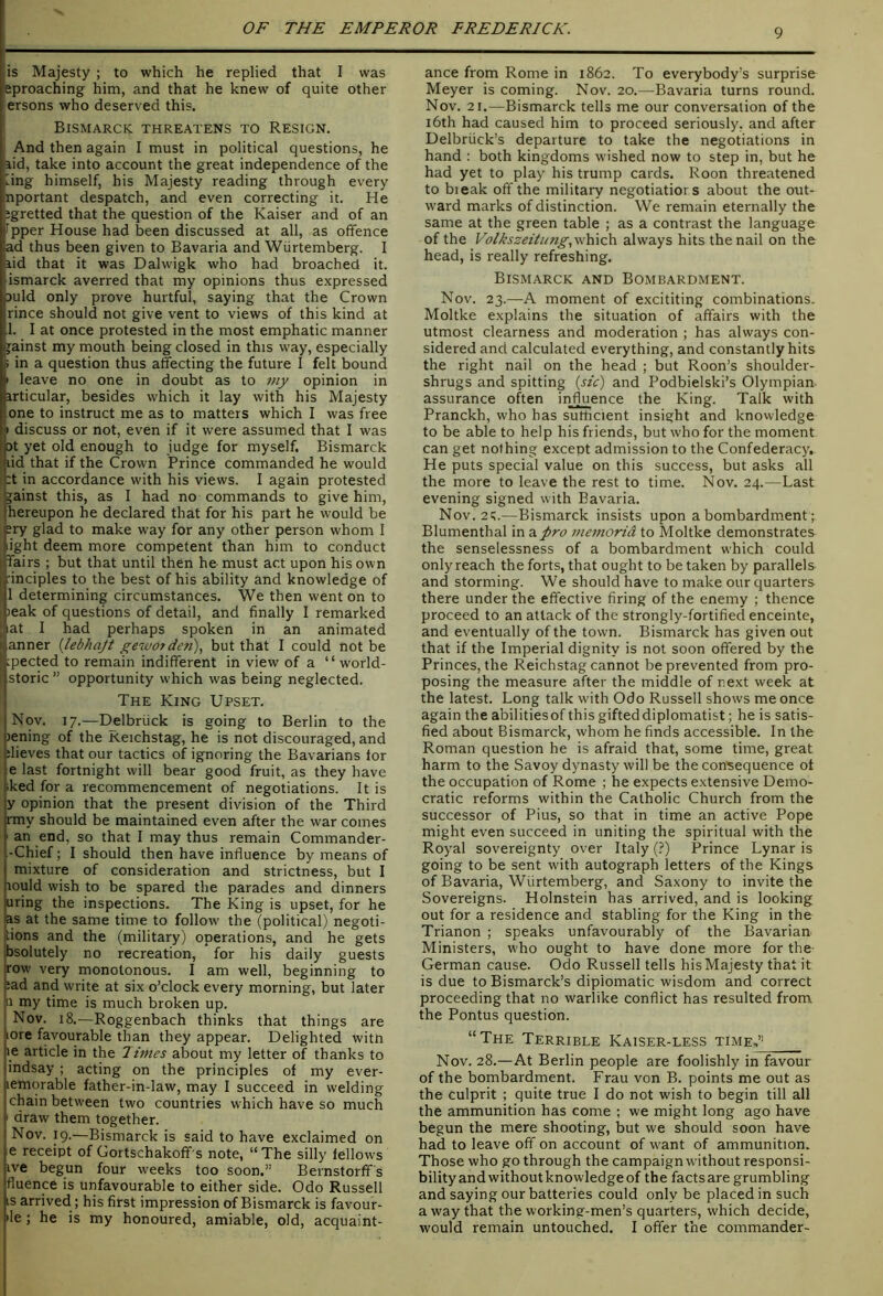 lis Majesty ; to which he replied that I was eproaching him, and that he knew of quite other ersons who deserved this. Bismarck threatens to Resign. And then again I must in political questions, he aid, take into account the great independence of the iing himself, his Majesty reading through every nportant despatch, and even correcting it. He ligretted that the question of the Kaiser and of an fpper House had been discussed at all, as offence ad thus been given to Bavaria and Wiirtemberg. I aid that it was Dalwigk who had broached it. ismarck averred that my opinions thus expressed auld only prove hurtful, saying that the Crown rince should not give vent to views of this kind at .1. I at once protested in the most emphatic manner jainst my mouth being closed in this way, especially > in a question thus affecting the future I felt bound I leave no one in doubt as to 7uy opinion in articular, besides which it lay with his Majesty one to instruct me as to matters which I was free 11 discuss or not, even if it were assumed that I was [ Dt yet old enough to judge for myself. Bismarck pid that if the Crown Prince commanded he would I :t in accordance with his views. I again protested jainst this, as I had no commands to give him, hereupon he declared that for his part he would be ?ry glad to make way for any other person whom I light deem more competent than him to conduct fairs ; but that until then he must act upon his own ■inciples to the best of his ability and knowledge of I determining circumstances. We then went on to leak of questions of detail, and finally I remarked at I had perhaps spoken in an animated anner {lebhajt gewofden), but that I could not be :pected to remain indifferent in view of a “ world- storic ” opportunity which was being neglected. The King Upset. Nov. 17.—D^lbriick is going to Berlin to the lening of the Keichstag, he is not discouraged, and dieves that our tactics of ignoring the Bavarians for e last fortnight will bear good fruit, as they have iked for a recommencement of negotiations. It is y opinion that the present division of the Third rmy should be maintained even after the war comes an end, so that I may thus remain Commander- -Chief; I should then have influence by means of mixture of consideration and strictness, but I lould wish to be spared the parades and dinners uring the inspections. The King is upset, for he as at the same time to follow the (political) negoti- lions and the (military) operations, and he gets hsolutely no recreation, for his daily guests |row very monotonous. I am well, beginning to ;ad and write at six o’clock every morning, but later II my time is much broken up. Nov. 18.—Roggenbach thinks that things are lore favourable than they appear. Delighted witn le article in the Junes about my letter of thanks to indsay; acting on the principles of my ever- lemorable father-in-law, may I succeed in welding chain between two countries which have so much draw them together. Nov. 19.—Bismarck is said to have exclaimed on e receipt of Gortschakoff s note, “The silly fellows ive begun four weeks too soon.” Bernstorff s fluence is unfavourable to either side. Odo Russell IS arrived; his first impression of Bismarck is favour- ile; he is my honoured, amiable, old, acquaint- ance from Rome in 1862. To everybody’s surprise Meyer is coming. Nov. 20.—Bavaria turns round. Nov. 21.—Bismarck tells me our conversation of the i6th had caused him to proceed seriously, and after Delbriick’s departure to take the negotiations in hand : both kingdoms wished now to step in, but he had yet to play his trump cards. Roon threatened to bieak off the military negotiatiors about the out- ward marks of distinction. We remain eternally the same at the green table ; as a contrast the language of the Volkszeitung,'f;\i\c'a. always hits the nail on the head, is really refreshing. Bismarck and Bombardment. Nov. 23.—A moment of excititing combinations. Moltke explains the situation of affairs with the utmost clearness and moderation ; has always con- sidered and calculated everything, and constantly hits the right nail on the head ; but Roon’s shoulder- shrugs and spitting («V) and Podbielski’s Olympian assurance often influence the King. Talk with Pranckh, who has sutticient insight and knowledge to be able to help his friends, but who for the moment can get nothing except admission to the Confederacy. He puts special value on this success, but asks all the more to leave the rest to time. Nov. 24.—Last evening signed with Bavaria. Nov. 2!;.—Bismarck insists upon a bombardment; Blumenthal in z.pro nie7norid to Moltke demonstrates the senselessness of a bombardment which could only reach the forts, that ought to be taken by parallels and storming. We should have to make our charters there under the effective firing of the enemy ; thence proceed to an attack of the strongly-fortified enceinte, and eventually of the town. Bismarck has given out that if the Imperial dignity is not soon offered by the Princes, the Reichstag cannot be prevented from pro- posing the measure after the middle of next week at the latest. Long talk with Odo Russell shows me once again the abilitiesof this gifted diplomatist; he is satis- fied about Bismarck, whom he finds accessible. In the Roman question he is afraid that, some time, great harm to the Savoy dynasty will be the consequence ot the occupation of Rome ; he expects extensive Demo- cratic reforms within the Catholic Church from the successor of Pius, so that in time an active Pope might even succeed in uniting the spiritual with the Royal sovereignty over Italy (?) Prince Lynar is going to be sent with autograph letters of the Kings of Bavaria, Wiirtemberg, and Saxony to invite the Sovereigns. Holnstein has arrived, and is looking out for a residence and stabling for the King in the Trianon ; speaks unfavourably of the Bavarian Ministers, who ought to have done more for the German cause. Odo Russell tells his Majesty that it is due to Bismarck’s diplomatic wisdom and correct proceeding that no warlike conflict has resulted from the Pontus question. “The Terrible Kaiser-less time.?) Nov. 28.—At Berlin people are foolishly in favour of the bombardment. Frau von B. points me out as the culprit ; quite true I do not wish to begin till all the ammunition has come ; we might long ago have begun the mere shooting, but we should soon have had to leave off on account of want of ammunition. Those who go through the campaign without responsi- bility and without knowledge of the facts are grumbling and saying our batteries could only be placed in such a way that the working-men’s quarters, which decide, would remain untouched. I offer the commander-