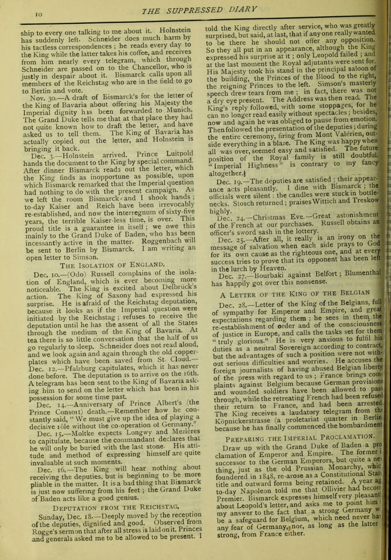 lO ship to every one talking to me about it. Holnstmn has suddenly left. Schneider does much harm by his tactless correspondences ; he reads every day to the King while the latter takes his coffee, and receives from him nearly every telegram, which through Schneider are passed on to the Chancellor, who is justly in despair about it. Bismarck calls upon all members of the Reichstag who are in the field to go to Berlin and vote. ^ , Nov. 30.—A draft of Bismarck’s for the letter 01 the King of Bavaria about offering his Majesty the Imperial dignity his been forwarded to Munich. The Grand Duke tells me that at that place they had not quite known how to draft the letter, and have asked us to tell them. The King of Bavaria has actually copied out the letter, and Holnstein is bringing it back. , t • u Dec. 3.—Holnstein arrived. Prince Luitpold hands the document to the King by special command. After dinner Bismarck reads out the letter, which the King finds as inopportune as possible, upon which Bismarck remarked that the Imperial question had nothing to do with the present campaign. As we left the room Bismarck-and I shook hands; to-day Kaiser and Reich have been irrevocably re-established, and now the interregnum of sixty^ve years, the terrible Kaiser-less time, is over. proud title is a guarantee in itself; we owe this mainly to the Grand Duke of Baden, who has been incessantly active in the matter. Roggenbach will be sent to Berlin by Bismarck. I am writing an open letter to Simson. The Isolation of England. Dec. 10.—(Odo) Russell complains of the isola- tion of England, which is ever becoming more noticeable. The King is excited about Delbruck s action. The King of Saxony had expressed his surprise. He is afraid of the Reichstag deputation, because it looks as if the Imperial question were initiated by the Reichstag ; refuses to receive the deputation until he has the assent of all the States through the medium of the King of Bavaria. At tea there is so little conversation that the half of us go regularly to sleep. Schneider does not read aloud, and we look again and again through the old copper- plates which have been saved from St. Cloud. Dec. 12.—Pfalzburg capitulates, which it has done before. The deputation is to arrive on the 16th. A telegram has been sent to the King of Bavaria ask- ing him to send on the letter which has been m his possession for some time past. , , / Dec. 14.—Anniversary of Prince Alberts (the Prince Consort) death.—Remember how he con- stantly said, “ We must give up the idea of playing a decisive role without the co-operation of Germany. Dec. 15.—Moltke expects Longwy and Mezieres to capitulate, because the commandant declares that he will only be buried with the last stone- His atti- tude and method of expressing himself are quite invaluable at such moments. , Dec. 16.—The King will hear nothing about receiving the deputies, but is beginning to be more pliable in the matter. It is a bad thing that Bisr^rck is just now suffering from his feet ; the Grand Duke of Baden acts like a good genius. Deputation from the Reichstag. Sunday, Dec. 18.—Deeply moved by the reception of the deputies, dignified and good. Observ^ from Rogge’s sermon that after all stress is laid on it. Princes and generals asked me to be allowed to be present. 1 told the King directly after service, who was greatly surprised, but said, at last, that if anyone really wanted to be there he should not offer any opposition. So they all put in an appearance, although the King expressed his surprise at it ; only Leopold failed ; and at the last moment the Royal adjutants were sent for. His Majesty took his stand in the principal saloon of the building, the Princes of the Blood to the right, the reigning Princes to the left. Simson’s masterly speech drew tears from me ; in fact, there was not a dry eye present. The Address was then read. The King’s reply followed, with some stoppages, tor he ^ can no longer read easily without spectacles; besides, now and again he was obliged to pause from enaotion. Then followed the presentation of the deputies; during the entire ceremony, firing from Mont Valerien, out- side everything in a blaze. The King was happy when all was over, seemed easy and satisfied. The mture position of the Royal family is still doubtful. ^Imperial Highness” is contrary to my fancy altogether.) . _ Dec. IQ.—The deputies are satisfied ; their appear- ance acts pleasantly. I dine with Bismarck ; the- officials were silent; the candles were stuck m bottle- necks. Stosch returned; praisesWittich and Treskow Dec. 24.—Christmas Eve.—Great astonishment of the French at our purchases. Russell obtains an officer’s sword sash in the lottery. , Dec. 25.—After all, it really is an irony on the message of salvation when each side prays to Go , for its own cause as the righteous one, and at every success tries to prove that its opponent has been left in the lurch by Heaven. ^ . -di Dec. 27.—Bourbaki against Belfort; Blumenthal has happily got over this nonsense. A Letter of the King of the Belgian Dec. 28.—Letter of the King of the Belgians, full iV- of sympathy for Emperor and Empire, and great expectations regarding them ; he sees m them, the re-establishment of order and of the consciousness of justice in Europe, and calls the tasks set for them “ truly glorious.” He is very anxious to fulfil his duties as a neutral Sovereign according to contract, but the advantages of such a position were not with- out serious difficulties and worries. He accuses the foreign journalists of having abused Belgian liberty of the press with regard to us ; r ranee brings com- plaints against Belgium because German provisions and wounded soldiers have been allowed to pass through, while the retreating French had been retusea their return to France, and had been arrested The King receives a laudatory telegram from thi Kopnickerstrasse (a proletariat quarter in Berlin because he has finally commenced the bombardment Preparing the Imperial Proclamation Draw up with the Grand Duke of Baden a pro clamation of Emperor and Empire. The former 1 successor to the German Emperors, but quite a ne thing, just as the old Prussian Monarchy, whic foundered in 1848, re-arose as a Constitutional Stah title and outward forms being retained. A year ae to-day Napoleon told me that Olhvier had becoiu Premier. Bismarck expresses himself very pleasant ■ about Leopold s letter, and asks me to point him my answer to the fact that a strong Germany w, be a safeguard for Belgium, which need never ha , any fear of Germany,|nor, as long as the latt strong, from France either.