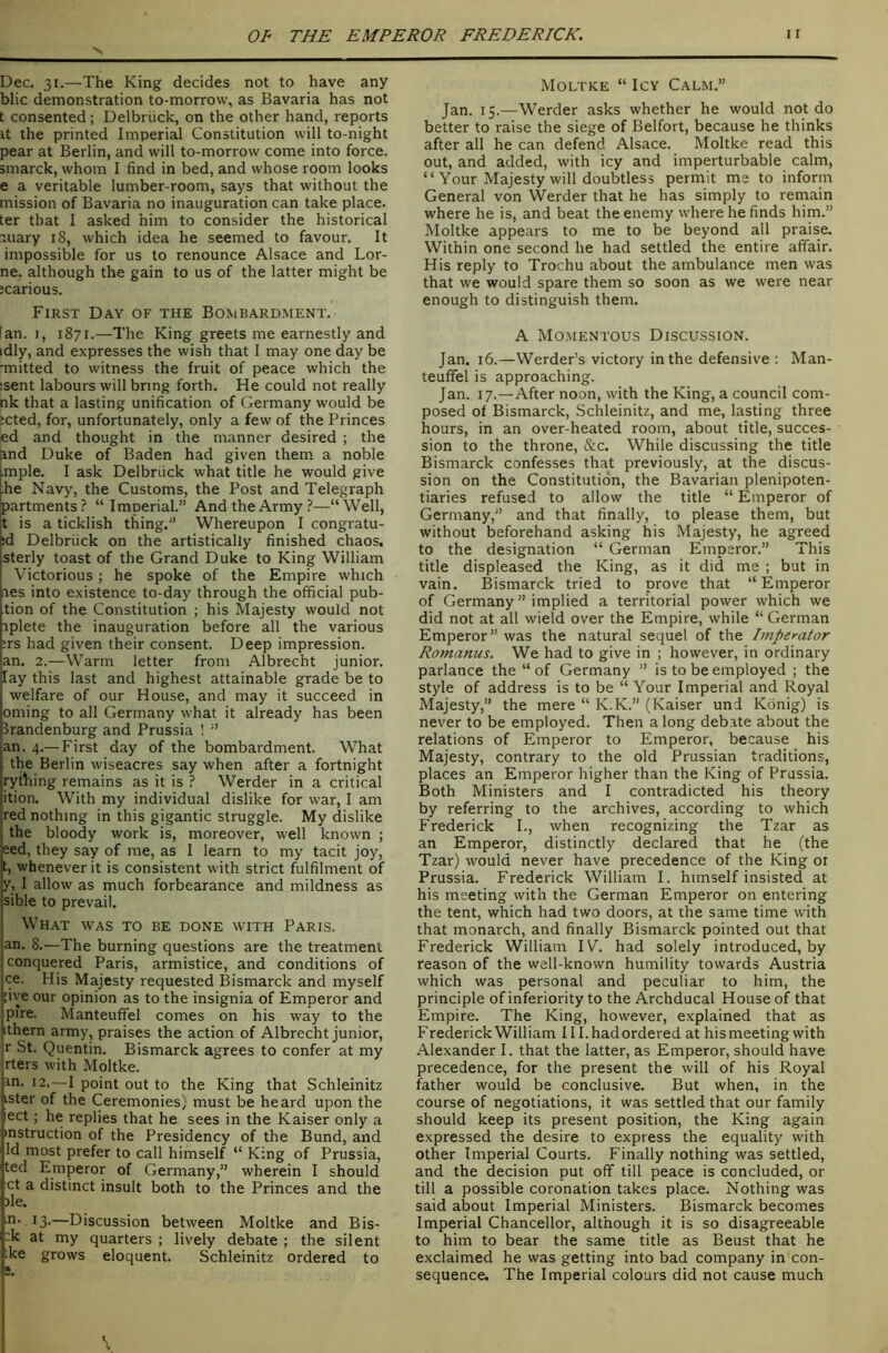 Dec. 31.—The King decides not to have any blic demonstration to-morrow, as Bavaria has not t consented; Delbriick, on the other hand, reports It the printed Imperial Constitution will to-night pear at Berlin, and will to-morrow come into force, smarck, whom I find in bed, and whose room looks e a veritable lumber-room, says that without the mission of Bavaria no inauguration can take place, ter that I asked him to consider the historical luary 18, which idea he seemed to favour. It impossible for us to renounce Alsace and Bor- ne. although the gain to us of the latter might be icarious. First Day of the Bombardment. Ian. I, 1871.—The King greets me earnestly and idly, and expresses the wish that 1 may one day be •mitted to witness the fruit of peace which the :sent labours will bring forth. He could not really nk that a lasting unification of Germany would be jcted, for, unfortunately, only a few of the Princes ed and thought in the manner desired ; the ind Duke of Baden had given them, a noble mple. I ask Delbriick what title he would give he Navy, the Customs, the Post and Telegraph partments? “Imperial.” And the Army?—“Well, t is a ticklish thing.” Whereupon I congratu- id Delbriick on the artistically finished chaos, sterly toast of the Grand Duke to King William Victorious; he spoke of the Empire which les into existence to-day through the official pub- tion of the Constitution ; his Majesty would not rplete the inauguration before all the various ;rs had given their consent. Deep impression, an. 2.—Warm letter from Albrecht junior, lay this last and highest attainable grade be to welfare of our House, and may it succeed in oming to all Germany what it already has been Brandenburg and Prussia ! ” an. 4.—First day of the bombardment. What the Berlin wiseacres say when after a fortnight rything remains as it is ? Werder in a critical ition. With my individual dislike for war, I am jred nothing in this gigantic struggle. My dislike the bloody work is, moreover, well known ; eed, they say of me, as I learn to my tacit joy, t, whenever it is consistent with strict fulfilment of 7, I allow as much forbearance and mildness as sible to prevail. What was to be done with Paris. an. 8.—The burning questions are the treatment conquered Paris, armistice, and conditions of ce. His Majesty requested Bismarck and myself ;ive our opinion as to the insignia of Emperor and pire. Manteuffel comes on his way to the ithern army, praises the action of Albrecht junior, r St. Quentin. Bismarck agrees to confer at my rters with Moltke. in. 12.—I point out to the King that Schleinitz ister of the Ceremonies) must be heard upon the ect; he replies that he sees in the Kaiser only a instruction of the Presidency of the Bund, and Id most prefer to call himself “ King of Prussia, ted Emperor of Germany,” wherein I should ct a distinct insult both to the Princes and the )le. n. 13.—Discussion between Moltke and Bis- :k at my quarters ; lively debate ; the silent :ke grows eloquent. Schleinitz ordered to a Moltke “ Icy Calm.” Jan. 15.—Werder asks whether he would not do better to raise the siege of Belfort, because he thinks after all he can defend Alsace. Moltke read this out, and added, with icy and imperturbable calm, “ Your Majesty will doubtless permit me to inform General von Werder that he has simply to remain where he is, and beat the enemy where he finds him.” Moltke appears to me to be beyond all praise. Within one second he had settled the entire affair. His reply to Trochu about the ambulance men was that we would spare them so soon as we were near enough to distinguish them. A Momentous Discussion. Jan. 16.—Werder’s victory in the defensive : Man- teuffel is approaching. Jan. 17.—After noon, with the King, a council com- posed of Bismarck, Schleinitz, and me, lasting three hours, in an over-heated room, about title, succes- sion to the throne, &c. While discussing the title Bismarck confesses that previously, at the discus- sion on the Constitution, the Bavarian plenipoten- tiaries refused to allow the title “ Emperor of Germany,” and that finally, to please them, but without beforehand asking his Majesty, he agreed to the designation “ German Emperor.” This title displeased the King, as it did me ; but in vain. Bismarck tried to prove that “Emperor of Germany ” implied a territorial power which we did not at all wield over the Empire, while “ German Emperor” was the natural sequel of the Impemtor Romanus. We had to give in ; however, in ordinary parlance the “of Germany ” is to be employed ; the style of address is to be “ Your Imperial and Royal Majesty,” the mere “ K.K.” (Kaiser und Konig) is never to be employed. Then a long debate about the relations of Emperor to Emperor, because his Majesty, contrary to the old Prussian traditions, places an Emperor higher than the King of Prussia. Both Ministers and I contradicted his theory by referring to the archives, according to which Frederick I., when recognizing the Tzar as an Emperor, distinctly declared that he (the Tzar) would never have precedence of the King ot Prussia. Frederick William I. himself insisted at his meeting with the German Emperor on entering the tent, which had two doors, at the same time with that monarch, and finally Bismarck pointed out that Frederick William IV. had solely introduced, by reason of the well-known humility towards Austria which was personal and peculiar to him, the principle of inferiority to the Archducal House of that Empire. The King, however, explained that as Frederick William 111, had ordered at his meeting with Alexander I. that the latter, as Emperor, should have precedence, for the present the will of his Royal father would be conclusive. But when, in the course of negotiations, it was settled that our family should keep its present position, the King again expressed the desire to express the equality with other Imperial Courts. Finally nothing was settled, and the decision put off till peace is concluded, or till a possible coronation takes place. Nothing was said about Imperial Ministers. Bismarck becomes Imperial Chancellor, although it is so disagreeable to him to bear the same title as Beust that he exclaimed he was getting into bad company in con- sequence. The Imperial colours did not cause much H