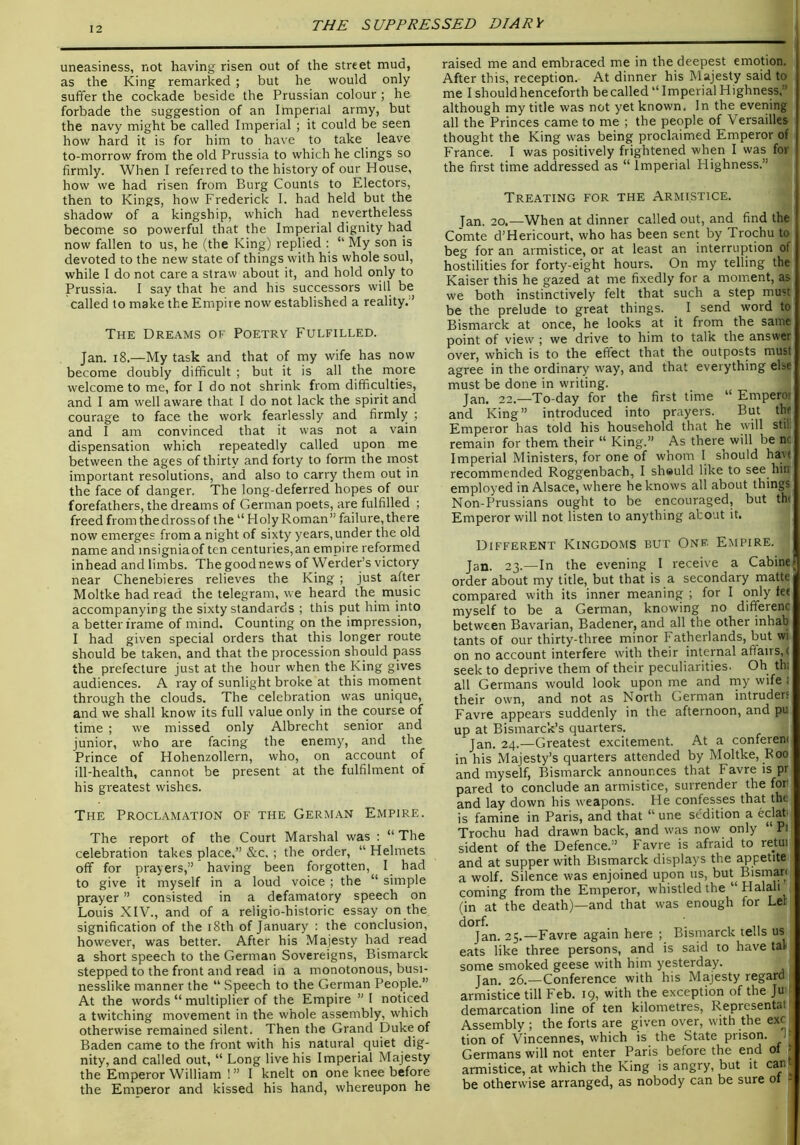 uneasiness, not having risen out of the street mud, as the King remarked ; but he would only suffer the cockade beside the Prussian colour; he forbade the suggestion of an Imperial army, but the navy might be called Imperial ; it could be seen how hard it is for him to have to take leave to-morrow from the old Prussia to which he clings so firmly. When I referred to the history of our House, how we had risen from Burg Counts to Electors, then to Kings, how Frederick I. had held but the shadow of a kingship, which had nevertheless become so powerful that the Imperial dignity had now fallen to us, he (the King) replied : “ My son is devoted to the new state of things with his whole soul, while I do not care a straw about it, and hold only to Prussia. I say that he and his successors will be called to make the Empire now established a reality. ’ The Dreams of Poetry Fulfilled. Jan. i8.—My task and that of my wife has now become doubly difficult ; but it is all the more welcome to me, for I do not shrink from difficulties, and I am well aware that I do not lack the spirit and courage to face the work fearlessly and firmly ; and I am convinced that it vvas not a vain dispensation which repeatedly called upon me between the ages of thirty and forty to form the most important resolutions, and also to carry them out in the face of danger. The long-deferred hopes of our forefathers, the dreams of German poets, are fulfilled ; freed from the dross of the “ Holy Roman” failure, there now emerges from a night of sixty years, under the old name and msigniaof ten centuries,an empire reformed inhead and limbs. The good news of Werder’s victory near Chenebieres relieves the King ; just after Moltke had read the telegram, we heard the music accompanying the sixty standards ; this put him into a better frame of mind. Counting on the impression, I had given special orders that this longer route should be taken, and that the procession should pass the prefecture just at the hour when the King gives audiences. A ray of sunlight broke at this moment through the clouds. The celebration was unique, and we shall know its full value only in the course of time ; we missed only Albrecht senior and junior, who are facing the enemy, and the Prince of Hohenzollern, who, on account of ill-health, cannot be present at the fulfilment of his greatest wishes. The Proclamation of the German Empire. The report of the Court Marshal was : “ The celebration takes place,” &c. ; the order, “ Helmets off for prayers,” having been forgotten, I had to give it myself in a loud voice ; the “ simple prayer ” consisted in a defamatory speech on Louis XIV., and of a religio-historic essay on the signification of the i8th of January : the conclusion, however, was better. After his Majesty had read a short speech to the German Sovereigns, Bismarck stepped to the front and read in a monotonous, busi- nesslike manner the “ Speech to the German People.” At the words “ multiplier of the Empire ” I noticed a twitching movement in the whole assembly, which otherwise remained silent. Then the Grand puke of Baden came to the front with his natural quiet dig- nity, and called out, “ Long live his Imperial Majesty the Emperor William ! ” I knelt on one knee before the Emneror and kissed his hand, whereupon he raised me and embraced me in the deepest emotion. After this, reception. At dinner his Majesty said to me I should henceforth becalled‘‘Imperial Highness,” although my title was not yet known. In the evening all the Princes came to me ; the people of Versailles thought the King was being proclaimed Emperor of France. I was positively frightened when 1 was for the first time addressed as “ Imperial Highness.” Treating for the Armistice. Tan. 20.—When at dinner called out, and find the Comte d’Hericourt, who has been sent by Trochu to beg for an armistice, or at least an interruption of hostilities for forty-eight hours. On my telling the Kaiser this he gazed at me fixedly for a moment, as we both instinctively felt that such a step must be the prelude to great things. I send word to Bismarck at once, he looks at it from the same point of view ; we drive to him to talk the answer over, which is to the effect that the outposp must agree in the ordinary way, and that everything else must be done in writing. Jan. 22.—To-day for the first time “ Emperoi and King” introduced into prayers. But the Emperor has told his household that he will stil; remain for them their “ King.” As there will be no Imperial Ministers, for one of whom I should havt recommended Roggenbach, I shauld like to see hin employed in Alsace, where he knows all about things Non-Prussians ought to be encouraged, but th( Emperor will not listen to anything about it. Different Kingdoms but One Empire. Jan. 23.—In the evening I receive a Cabine order about my title, but that is a secondary matte compared with its inner meaning ; for I only fee myself to be a German, knowing no differenc between Bavarian, Badener, and all the other inhab tants of our thirty-three minor Fatherlands, but wi on no account interfere with their internal affairs, ( seek to deprive them of their peculiarities. Oh tin all Germans would look upon me and my wife f their own, and not as North German intruders Favre appears suddenly in the afternoon, and pu up at Bismarck’s quarters. Jan. 24.—Greatest excitement. At a confereni in his Majesty’s quarters attended by Moltke, R00 and myself, Bismarck announces that Favre is pr pared to conclude an armistice, surrender the fon and lay down his weapons. He confesses that the is famine in Paris, and that “une sedition a * Trochu had drawn back, and was now only “ Pi sident of the Defence.” Favre is afraid to rejui and at supper with Bismarck displays the appetite a wolf. Silence was enjoined upon us, but Bisman coming from the Emperor, whistled the “Halali (in at the death)—and that was enough for Let dorf. , ,1 Jan. 25.—Favre again here ; Bismarck tens us eats like three persons, and is said to have tal some smoked geese with him yesterday. ! Jan. 26.—Conference with his Majesty regard armistice till Feb. 19, with the exception of the Ju demarcation line of ten kilometres, Representat Assemblv ; the forts are given over, with the exc tion of Vincennes, which is the State prison. T| Germans will not enter Paris before the end of j armistice, at which the King is angry, but it can be otherwise arranged, as nobody can be sure of