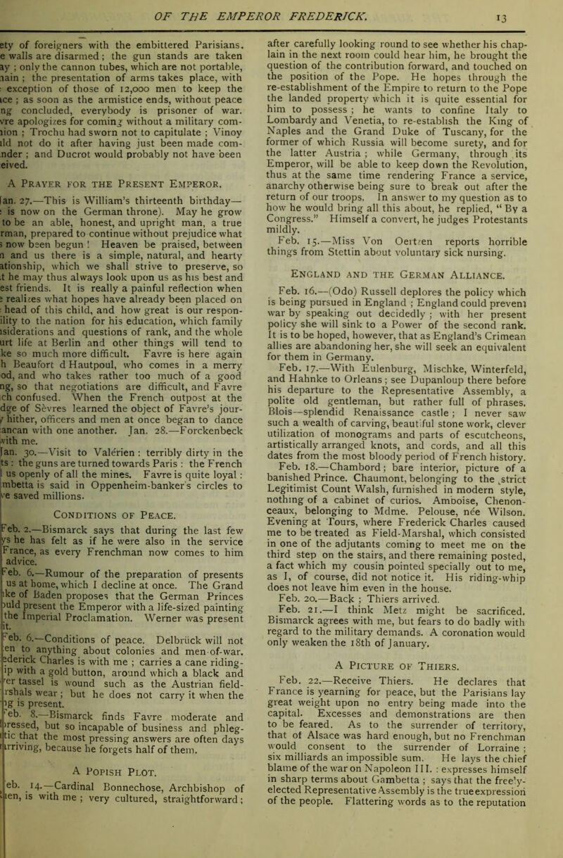 ety of foreigners with the embittered Parisians, e walls are disarmed; the gun stands are taken ay ; only the cannon tubes, which are not portable, lain ; the presentation of arms takes place, with ; exception of those of 12,000 men to keep the ice ; as soon as the armistice ends, without peace ng concluded, everybody is prisoner of war. vre apologizes for coming without a military com- lion ; Trochu had sworn not to capitulate ; Vinoy lid not do it after having just been made com- nder ; and Ducrot would probably not have been eived. A Prayer for the Present Emperor. [an. 27.—This is William’s thirteenth birthday— ; is now on the German throne). May he grow to be an able, honest, and upright man, a true rman, prepared to continue without prejudice what ; now been begun ! Heaven be praised, between a and us there is a simple, natural, and hearty ationship, which we shall strive to preserve, so •t he may thus always look upon us as his best and est friends. It is really a painful reflection when : realizes what hopes have already been placed on : head of this child, and how great is our respon- ility to the nation for his education, which family isiderations and questions of rank, and the whole urt life at Berlin and other things will tend to ke so much more difficult. Favre is here again h Beaufort d Hautpoul, who comes in a merry od, and who takes rather too much of a good ng, so that negotiations are difficult, and Favre ch confused. When the French outpost at the dge of Sevres learned the object of Favre’s jour- / hither, officers and men at once began to dance ancan with one another. Jan. 28.—Forckenbeck ^ith me. Ian. 30.—Visit to Valerien : terribly dirty in the ts : the guns are turned towards Paris ; the French 1 us openly of all the mines. Favre is quite loyal: mbetta is said in Oppenheim-banker's circles to re saved millions. Conditions of Peace. Feb. 2.—Bismarck says that during the last few ys he has felt as if he were also in the service France, as every Frenchman now comes to him advice. Feb. 6.—Rumour of the preparation of presents us at home, which I decline at once. The Grand ike of Baden proposes that the German Princes )uld present the Emperor with a life-sized painting the Imperial Proclamation. Werner was present 'cb. 6.—Conditions of peace. Delbriick will not en to anything about colonies and men of-war. “derick Charles is with me ; carries a cane riding- ip with a gold button, around which a black and '^^^^ssel is wound such as the Austrian field- rshals wear ; but he does not carry it when the • ig IS present. —Bismarck finds Favre moderate and iressed, but so incapable of business and phleg- t tic that the most pressing answers are often days r irriving, because he forgets half of them. A Popish Plot. ^ eb. 14.—Cardinal Bonnechose, Archbishop of k len, IS with me ; very cultured, straightforward; after carefully looking round to see whether his chap- lain in the next room could hear him, he brought the question of the contribution forward, and touched on the position of the Pope. He hopes through the re-establishment of the Empire to return to the Pope the landed property which it is quite essential for him to possess ; he wants to confine Italy to Lombardy and Venetia, to re-establish the King of Naples and the Grand Duke of Tuscany, for the former of which Russia will become surety, and for the latter Austria ; while Germany, through its Emperor, will be able to keep down the Revolution, thus at the same time rendering France a service, anarchy otherwise being sure to break out after the return of our troops. In answer to my question as to how he would bring all this about, he replied, “ By a Congress.” Himself a convert, he judges Protestants mildly. Feb. 15.—Miss Von Oertzen reports horrible things from Stettin about voluntary sick nursing. England and the German Alliance. Feb. 16.—(Odo) Russell deplores the policy which is being pursued in England ; England could preveni war by speaking out decidedly ; with her present policy she will sink to a Power of the second rank. It is to be hoped, however, that as England’s Crimean allies are abandoning her, she will seek an equivalent for them in Germany. Feb. 17.—With Eulenburg, Mischke, Winterfeld, and Hahnke to Orleans ; see Dupanloup there before his departure to the Representative Assembly, a polite old gentleman, but rather full of phrases. Blois—splendid Renaissance castle ; I never saw such a wealth of carving, beautiful stone work, clever utilization of monograms and parts of escutcheons, artistically arranged knots, and cords, and all this dates from the most bloody period of French history. Feb. 18.—Chambord; bare interior, picture of a banished Prince. Chaumont, belonging to the ,^strict Legitimist Count Walsh, furnished in modern style, nothing of a cabinet of curios. Amboise, Chenon- ceaux, belonging to Mdme. Pelouse, nee Wilson. Evening at Tours, where Frederick Charles caused me to be treated as Field-Marshal, which consisted in one of the adjutants coming to meet me on the third step on the stairs, and there remaining posted, a fact which my cousin pointed specially out to me, as I, of course, did not notice it. His riding-whip does not leave him even in the house. Feb. 20.—Back ; Thiers arrived. Feb. 21.—I think Metz might be sacrificed. Bismarck agrees with me, but fears to do badly with regard to the military demands. A coronation would only weaken the i8th of January. A Picture of Thiers. Feb. 22.—Receive Thiers. He declares that France is yearning for peace, but the Parisians lay great weight upon no entry being made into the capital. Excesses and demonstrations are then to be feared. As to the surrender of territory, that of Alsace was hard enough, but no Frenchman would consent to the surrender of Lorraine ; six milliards an impossible sum. He lays the chief blame of the war on Napoleon III. : expresses himself in sharp terms about Gambetta ; says that the free’y- elected Representative Assembly is the true expression of the people. Flattering words as to the reputation