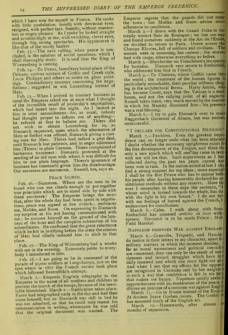 THE SUPPRESSED DIARY OF THE EMPEROR FREDERICK. which I have won for myself in France. He spoke with little modulation, mostly with downcast eyes, resigned, with perfect tact, fluently, without manner- ism or empty phrases. As I spoke he looked straight and scrutinizingly at me, with twinkling, clever eyes, through big, strong spectacles. His appearance is like that of the sturdy banker. Feb. 23.—The next calling, hen peace is con- cluded, is the solution of social questions, which I shall thoroughly study. It is said that the King of Wiirtemberg is coming. Peb, 24.—To Dreux, hereditary burial-place of the Orleans, curious mixture of Gothic and Greek style. Louis Philippe and others as saints on glass paint- ings Contradictory rumours concerning the nego- tiations ; suggested to win Luxemburg instead of Metz. ^ , . Feb. 25.—When I arrived to transact business as usual the Emperor asked me at once what I thought of the incredible result of yesterday’s negotiations, which had lasted into the night. As I looked at him in utter astonishment—for, as usual, nobody had thought prooer to inform me of anything— he refused at first to believe me. Thiers did not wish to obtain Luxemburg for us, as Bismarck requested, upon which the alternative of Metz or Belfort was offered, Bismarck giving a cast- ing vote for Metz. Thiers had talked a deal, until Bismarck lost patience, and in anger addressed him (Thiers) in plain German. Thiers complained of barbarous treatment; Bismarck protested at the sending of an old man with whom it was difficult lor him to use plain language. Thiers’s ignorance of business has constantly given him the disadvantage. Our successes are enormous. Russell, too, says so. Peace Signed. Feb. 26.—Signature. Where are the men to be found who can see dearly enough to put together true principles which are to stand side by side with these successes? The Emperor brings the news that, after the whole day had been spent in negotia- tions, peace was signed at five o’clock; embraces me, Moltke, and Roon- On expressing to Bismarck my surprise at his not having communicated with me ; he excuses himself on the ground of the late- ness of the hour and the complete exhaustion of his subordinates. He confessed that the great reluctance which he felt in justifying before the army the cession of Metz had chiefly induced him to stick to that place. ■ Peb. 27.—The King of Wiirtemberg had a smoke with me in the evening. Extremely polite to every- body I introduced to him. Feb 28 —I am going to be in command at the parade of 30,000 soldiers at Longchamps, just on the spot where in 1867 the French review took place which followed Berezoffski’s attempt. March i.—Empress Eugenie telegraphs to the Emperor in the name of all mothers and children to prevent the march of the troops, because of the inevi- table bloodshed. March 2 —Ratification takes place. Favre had telegraphed early in the day and had then come himself, but as Bismarck was still in bed he was not admitted, so that he could only repeat his communication in writing, whereupon he was mid that the original document was wanted. i he Emperor regrets that the guards did not enter the town ; but Moltke and Roon advise strict adherence to conditions. March 2.—I drove with the Grand Duke in the totally extinct Bois de Boulogne ; we lost our way and found ourselves suddenly at the Arc de I’Etoile, we decided to return to Paris. Drove across the Champs Elysees, full of soldiers and civilians. The women were in mourning, but curious ; the statues tied with crape, otherwise everything as before. March 3.—Bleichroder on Frenchmen’s incapacity for business. Bismarck very severe to Rothschild, who addressed him first in French. March 4.—To Chartres, where Gothic came into the world ; the treatment of the human figures is particularly remarkable, their peculiar stiffness cling- ing to the architectural forms. Harry Arnim, who has become Count, says that the Vatican is a mad- house, and not the rallying point of all sagacity. Russell takes leave, very much moved by the manner in which his Majesty dismissed him ; his presence was a real blessing. March 6.—I try to gain Bismarck over to make Roggenbach Governor of Alsace, but was entirely unsuccessful.' “ I DECLARE FOR CONSTITUTIONAL METHODS.” March 7.—Ferrieres. Even the greatest irnpru dence can no longer undo what has been attained I doubt whether the necessary uprightness exists fo the free development of the Empjre, and think tha only a new epoch which will one day come to term with me will see that. Such experiences as I hav collected during the past ten years cannot hav been won in vain. In the nation united at last I sha find a strong support for my ideas ; more especial | I shall be the first Prince who has to appear befo his people after having honourably declared for co stitutional methods without any reserve. More th; ever I remember in these days the sentence, f whose mind is turned towards the whole, has do with the fight in his own breast.” I do not bri with me feelings of hatred against the French, tj endeavours for conciliation. March 8.—Calm. I walk about with Stos. Rothschild has amassed articles de luxe withi system. Bismarck is to be made Prince ; Moll- Field Marshal. Napoleon proposes War against Englanj] March 8.—Granville, Triquetti, and Hyacin do justice in their letters to my character, apart fr > military matters in which the moment decides. ’ far as moral earnestness and political convicti» are concerned, they can only be the result of inw ripeness and inward struggles which have to*, daily renewed and which one must fight out ali-- And when I see that my efforts for the oppre; a are recognized in Germany and by her neighbi» in such a way that confidence is felt in my fult that makes me happy. Napoleon quietly seekiij^^ rapprochement with us, moderation of the p^ce ditions on promise of a common war against Engl “• March 11.—Go to Rouen instead of the Empip- At Amiens brave Goeben comes. The Gothic K has assumed much of the English art. March 12.—Homewards, after almost » months of separation.